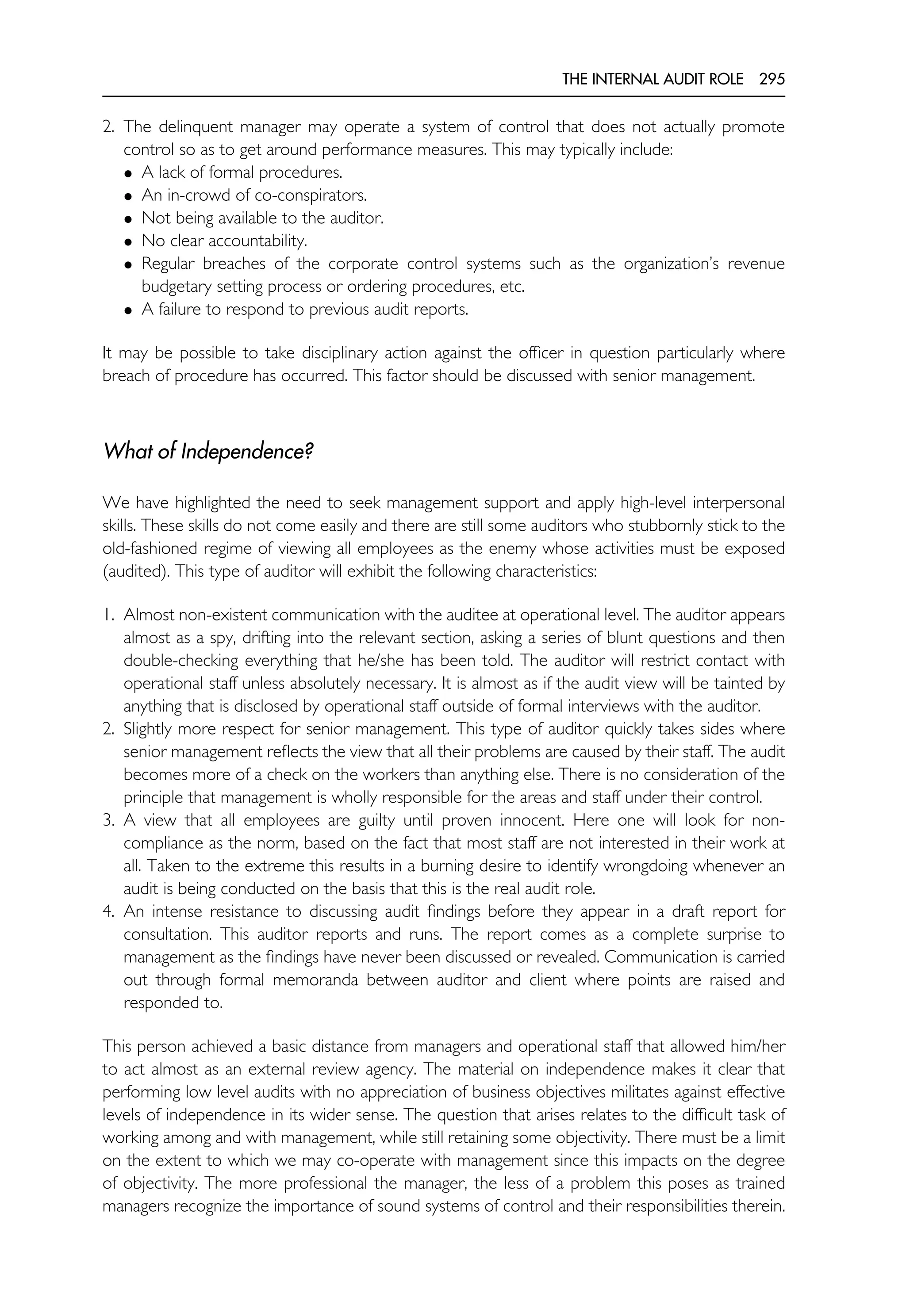 THE INTERNAL AUDIT ROLE 295
2. The delinquent manager may operate a system of control that does not actually promote
control so as to get around performance measures. This may typically include:
• A lack of formal procedures.
• An in-crowd of co-conspirators.
• Not being available to the auditor.
• No clear accountability.
• Regular breaches of the corporate control systems such as the organization’s revenue
budgetary setting process or ordering procedures, etc.
• A failure to respond to previous audit reports.
It may be possible to take disciplinary action against the officer in question particularly where
breach of procedure has occurred. This factor should be discussed with senior management.
What of Independence?
We have highlighted the need to seek management support and apply high-level interpersonal
skills. These skills do not come easily and there are still some auditors who stubbornly stick to the
old-fashioned regime of viewing all employees as the enemy whose activities must be exposed
(audited). This type of auditor will exhibit the following characteristics:
1. Almost non-existent communication with the auditee at operational level. The auditor appears
almost as a spy, drifting into the relevant section, asking a series of blunt questions and then
double-checking everything that he/she has been told. The auditor will restrict contact with
operational staff unless absolutely necessary. It is almost as if the audit view will be tainted by
anything that is disclosed by operational staff outside of formal interviews with the auditor.
2. Slightly more respect for senior management. This type of auditor quickly takes sides where
senior management reflects the view that all their problems are caused by their staff. The audit
becomes more of a check on the workers than anything else. There is no consideration of the
principle that management is wholly responsible for the areas and staff under their control.
3. A view that all employees are guilty until proven innocent. Here one will look for non-
compliance as the norm, based on the fact that most staff are not interested in their work at
all. Taken to the extreme this results in a burning desire to identify wrongdoing whenever an
audit is being conducted on the basis that this is the real audit role.
4. An intense resistance to discussing audit findings before they appear in a draft report for
consultation. This auditor reports and runs. The report comes as a complete surprise to
management as the findings have never been discussed or revealed. Communication is carried
out through formal memoranda between auditor and client where points are raised and
responded to.
This person achieved a basic distance from managers and operational staff that allowed him/her
to act almost as an external review agency. The material on independence makes it clear that
performing low level audits with no appreciation of business objectives militates against effective
levels of independence in its wider sense. The question that arises relates to the difficult task of
working among and with management, while still retaining some objectivity. There must be a limit
on the extent to which we may co-operate with management since this impacts on the degree
of objectivity. The more professional the manager, the less of a problem this poses as trained
managers recognize the importance of sound systems of control and their responsibilities therein.
 