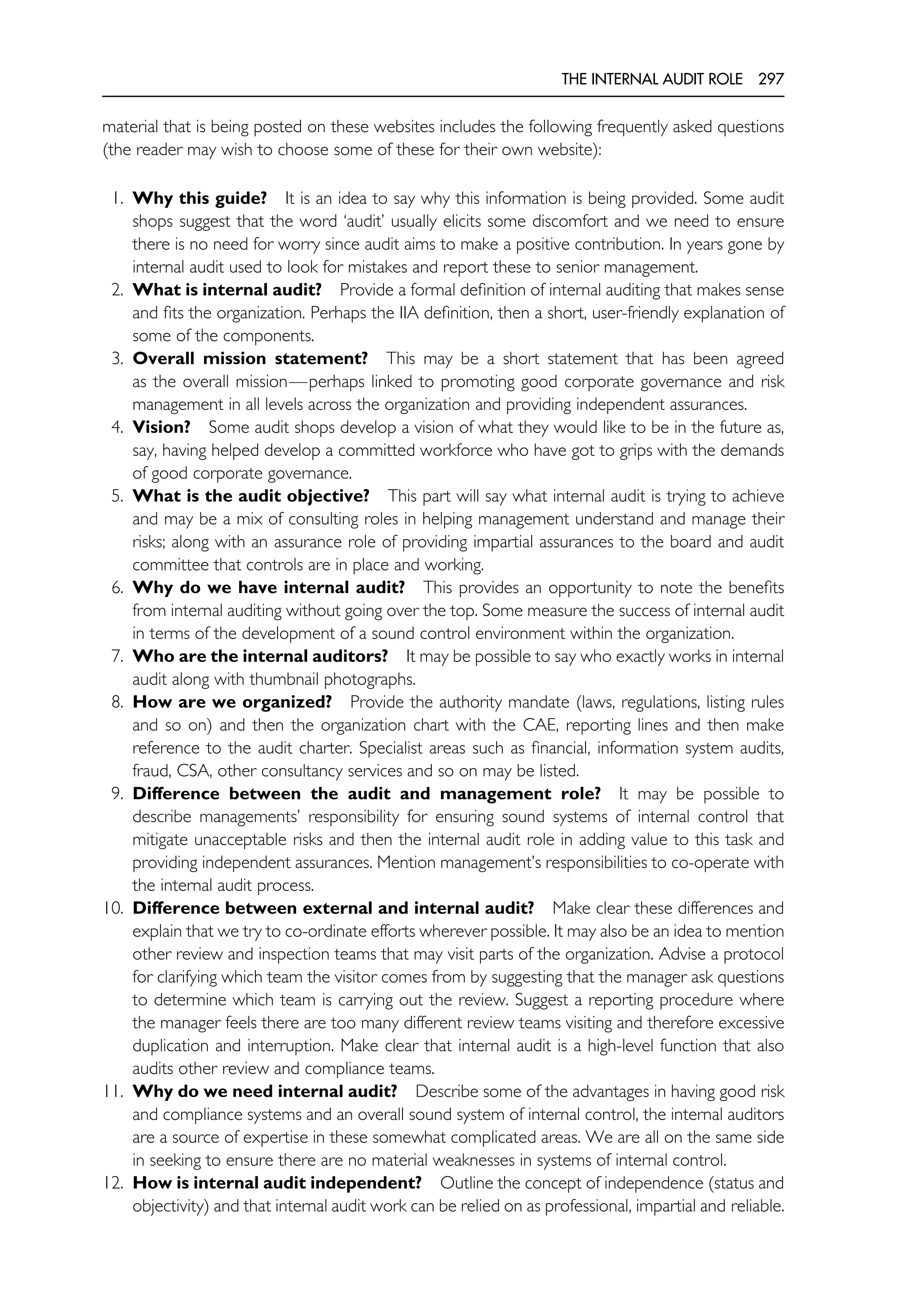 THE INTERNAL AUDIT ROLE 297
material that is being posted on these websites includes the following frequently asked questions
(the reader may wish to choose some of these for their own website):
1. Why this guide? It is an idea to say why this information is being provided. Some audit
shops suggest that the word ‘audit’ usually elicits some discomfort and we need to ensure
there is no need for worry since audit aims to make a positive contribution. In years gone by
internal audit used to look for mistakes and report these to senior management.
2. What is internal audit? Provide a formal definition of internal auditing that makes sense
and fits the organization. Perhaps the IIA definition, then a short, user-friendly explanation of
some of the components.
3. Overall mission statement? This may be a short statement that has been agreed
as the overall mission—perhaps linked to promoting good corporate governance and risk
management in all levels across the organization and providing independent assurances.
4. Vision? Some audit shops develop a vision of what they would like to be in the future as,
say, having helped develop a committed workforce who have got to grips with the demands
of good corporate governance.
5. What is the audit objective? This part will say what internal audit is trying to achieve
and may be a mix of consulting roles in helping management understand and manage their
risks; along with an assurance role of providing impartial assurances to the board and audit
committee that controls are in place and working.
6. Why do we have internal audit? This provides an opportunity to note the benefits
from internal auditing without going over the top. Some measure the success of internal audit
in terms of the development of a sound control environment within the organization.
7. Who are the internal auditors? It may be possible to say who exactly works in internal
audit along with thumbnail photographs.
8. How are we organized? Provide the authority mandate (laws, regulations, listing rules
and so on) and then the organization chart with the CAE, reporting lines and then make
reference to the audit charter. Specialist areas such as financial, information system audits,
fraud, CSA, other consultancy services and so on may be listed.
9. Difference between the audit and management role? It may be possible to
describe managements’ responsibility for ensuring sound systems of internal control that
mitigate unacceptable risks and then the internal audit role in adding value to this task and
providing independent assurances. Mention management’s responsibilities to co-operate with
the internal audit process.
10. Difference between external and internal audit? Make clear these differences and
explain that we try to co-ordinate efforts wherever possible. It may also be an idea to mention
other review and inspection teams that may visit parts of the organization. Advise a protocol
for clarifying which team the visitor comes from by suggesting that the manager ask questions
to determine which team is carrying out the review. Suggest a reporting procedure where
the manager feels there are too many different review teams visiting and therefore excessive
duplication and interruption. Make clear that internal audit is a high-level function that also
audits other review and compliance teams.
11. Why do we need internal audit? Describe some of the advantages in having good risk
and compliance systems and an overall sound system of internal control, the internal auditors
are a source of expertise in these somewhat complicated areas. We are all on the same side
in seeking to ensure there are no material weaknesses in systems of internal control.
12. How is internal audit independent? Outline the concept of independence (status and
objectivity) and that internal audit work can be relied on as professional, impartial and reliable.
 