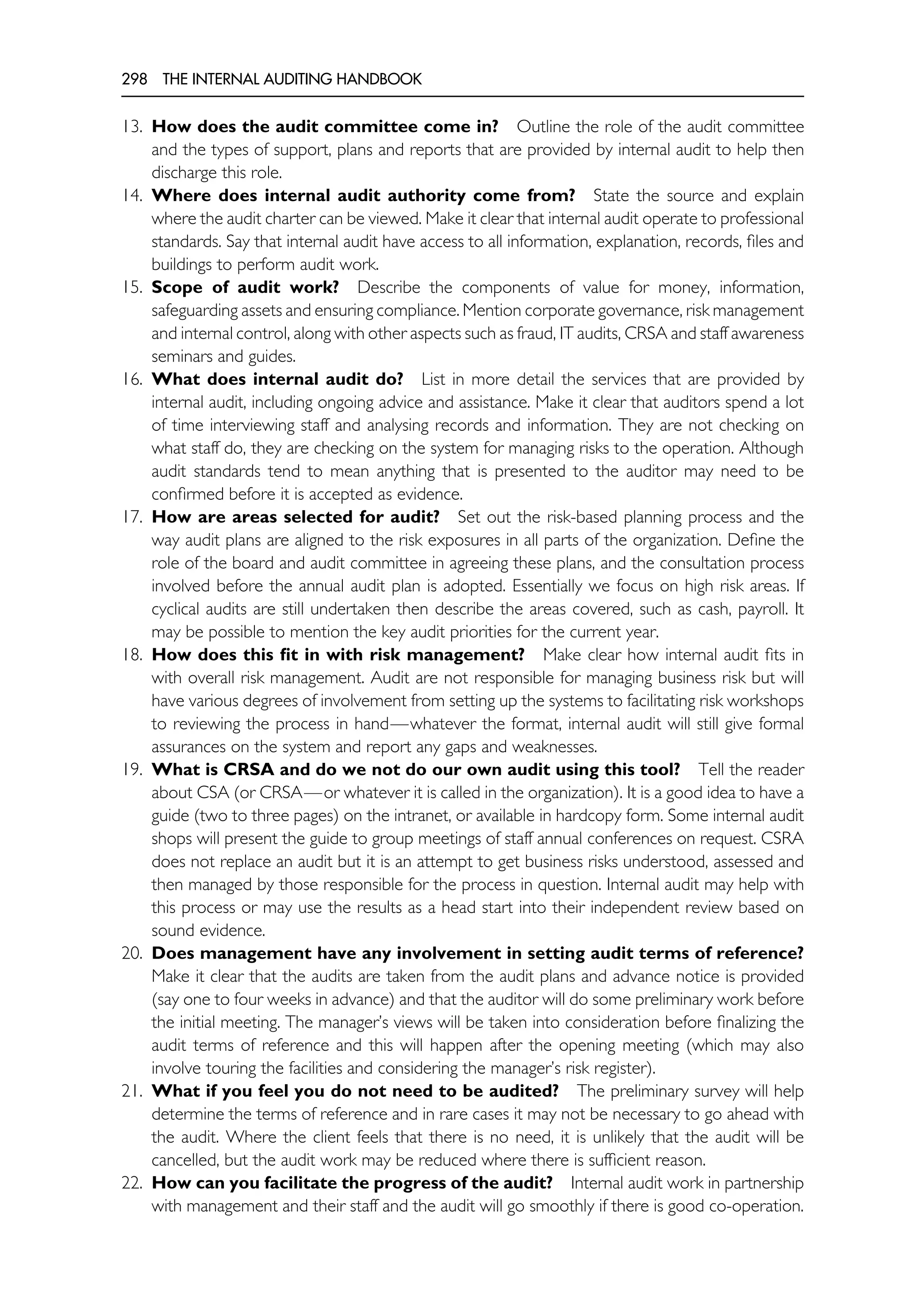 298 THE INTERNAL AUDITING HANDBOOK
13. How does the audit committee come in? Outline the role of the audit committee
and the types of support, plans and reports that are provided by internal audit to help then
discharge this role.
14. Where does internal audit authority come from? State the source and explain
where the audit charter can be viewed. Make it clear that internal audit operate to professional
standards. Say that internal audit have access to all information, explanation, records, files and
buildings to perform audit work.
15. Scope of audit work? Describe the components of value for money, information,
safeguarding assets and ensuring compliance. Mention corporate governance, risk management
and internal control, along with other aspects such as fraud, IT audits, CRSA and staff awareness
seminars and guides.
16. What does internal audit do? List in more detail the services that are provided by
internal audit, including ongoing advice and assistance. Make it clear that auditors spend a lot
of time interviewing staff and analysing records and information. They are not checking on
what staff do, they are checking on the system for managing risks to the operation. Although
audit standards tend to mean anything that is presented to the auditor may need to be
confirmed before it is accepted as evidence.
17. How are areas selected for audit? Set out the risk-based planning process and the
way audit plans are aligned to the risk exposures in all parts of the organization. Define the
role of the board and audit committee in agreeing these plans, and the consultation process
involved before the annual audit plan is adopted. Essentially we focus on high risk areas. If
cyclical audits are still undertaken then describe the areas covered, such as cash, payroll. It
may be possible to mention the key audit priorities for the current year.
18. How does this fit in with risk management? Make clear how internal audit fits in
with overall risk management. Audit are not responsible for managing business risk but will
have various degrees of involvement from setting up the systems to facilitating risk workshops
to reviewing the process in hand—whatever the format, internal audit will still give formal
assurances on the system and report any gaps and weaknesses.
19. What is CRSA and do we not do our own audit using this tool? Tell the reader
about CSA (or CRSA—or whatever it is called in the organization). It is a good idea to have a
guide (two to three pages) on the intranet, or available in hardcopy form. Some internal audit
shops will present the guide to group meetings of staff annual conferences on request. CSRA
does not replace an audit but it is an attempt to get business risks understood, assessed and
then managed by those responsible for the process in question. Internal audit may help with
this process or may use the results as a head start into their independent review based on
sound evidence.
20. Does management have any involvement in setting audit terms of reference?
Make it clear that the audits are taken from the audit plans and advance notice is provided
(say one to four weeks in advance) and that the auditor will do some preliminary work before
the initial meeting. The manager’s views will be taken into consideration before finalizing the
audit terms of reference and this will happen after the opening meeting (which may also
involve touring the facilities and considering the manager’s risk register).
21. What if you feel you do not need to be audited? The preliminary survey will help
determine the terms of reference and in rare cases it may not be necessary to go ahead with
the audit. Where the client feels that there is no need, it is unlikely that the audit will be
cancelled, but the audit work may be reduced where there is sufficient reason.
22. How can you facilitate the progress of the audit? Internal audit work in partnership
with management and their staff and the audit will go smoothly if there is good co-operation.
 