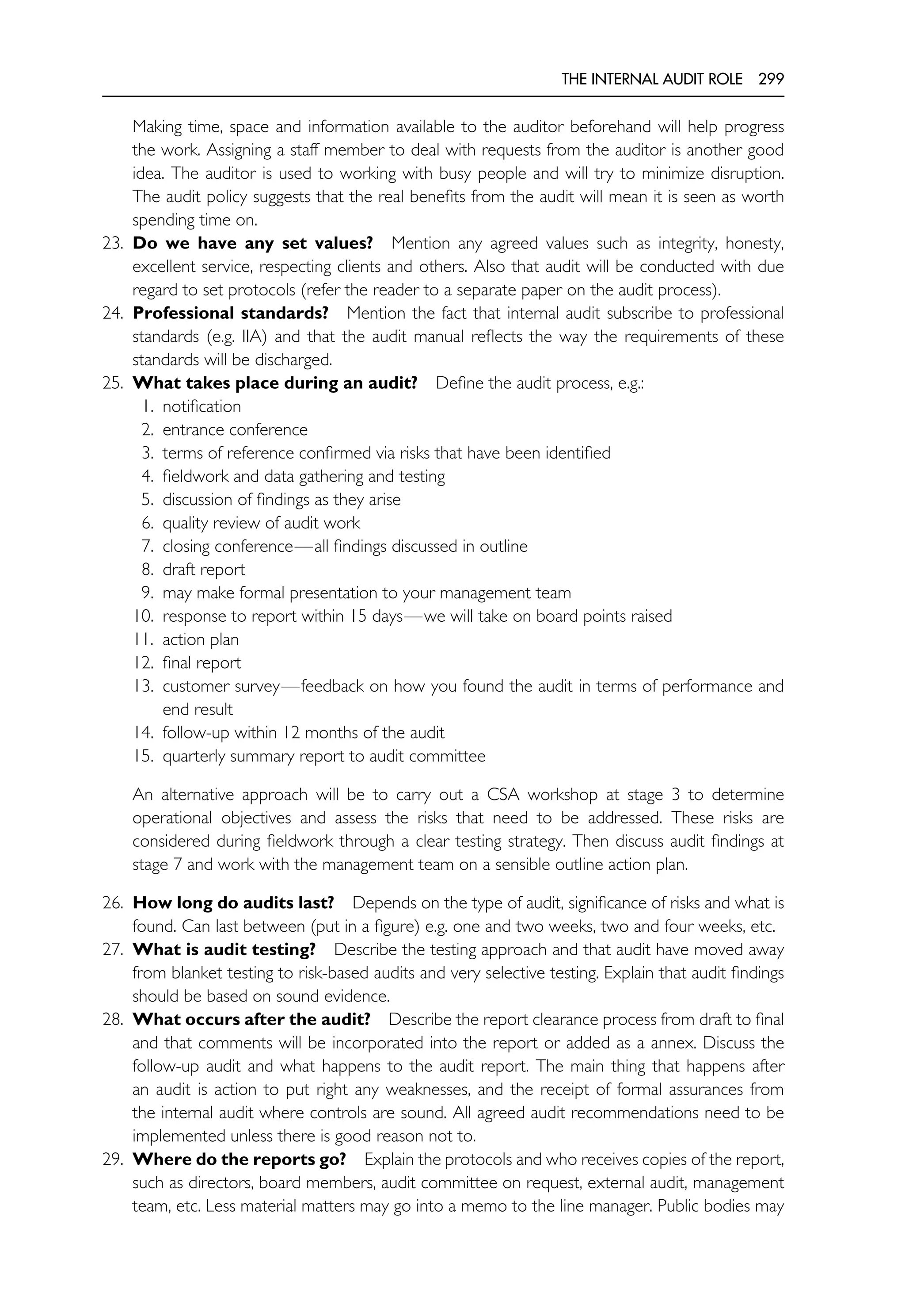 THE INTERNAL AUDIT ROLE 299
Making time, space and information available to the auditor beforehand will help progress
the work. Assigning a staff member to deal with requests from the auditor is another good
idea. The auditor is used to working with busy people and will try to minimize disruption.
The audit policy suggests that the real benefits from the audit will mean it is seen as worth
spending time on.
23. Do we have any set values? Mention any agreed values such as integrity, honesty,
excellent service, respecting clients and others. Also that audit will be conducted with due
regard to set protocols (refer the reader to a separate paper on the audit process).
24. Professional standards? Mention the fact that internal audit subscribe to professional
standards (e.g. IIA) and that the audit manual reflects the way the requirements of these
standards will be discharged.
25. What takes place during an audit? Define the audit process, e.g.:
1. notification
2. entrance conference
3. terms of reference confirmed via risks that have been identified
4. fieldwork and data gathering and testing
5. discussion of findings as they arise
6. quality review of audit work
7. closing conference—all findings discussed in outline
8. draft report
9. may make formal presentation to your management team
10. response to report within 15 days—we will take on board points raised
11. action plan
12. final report
13. customer survey—feedback on how you found the audit in terms of performance and
end result
14. follow-up within 12 months of the audit
15. quarterly summary report to audit committee
An alternative approach will be to carry out a CSA workshop at stage 3 to determine
operational objectives and assess the risks that need to be addressed. These risks are
considered during fieldwork through a clear testing strategy. Then discuss audit findings at
stage 7 and work with the management team on a sensible outline action plan.
26. How long do audits last? Depends on the type of audit, significance of risks and what is
found. Can last between (put in a figure) e.g. one and two weeks, two and four weeks, etc.
27. What is audit testing? Describe the testing approach and that audit have moved away
from blanket testing to risk-based audits and very selective testing. Explain that audit findings
should be based on sound evidence.
28. What occurs after the audit? Describe the report clearance process from draft to final
and that comments will be incorporated into the report or added as a annex. Discuss the
follow-up audit and what happens to the audit report. The main thing that happens after
an audit is action to put right any weaknesses, and the receipt of formal assurances from
the internal audit where controls are sound. All agreed audit recommendations need to be
implemented unless there is good reason not to.
29. Where do the reports go? Explain the protocols and who receives copies of the report,
such as directors, board members, audit committee on request, external audit, management
team, etc. Less material matters may go into a memo to the line manager. Public bodies may
 