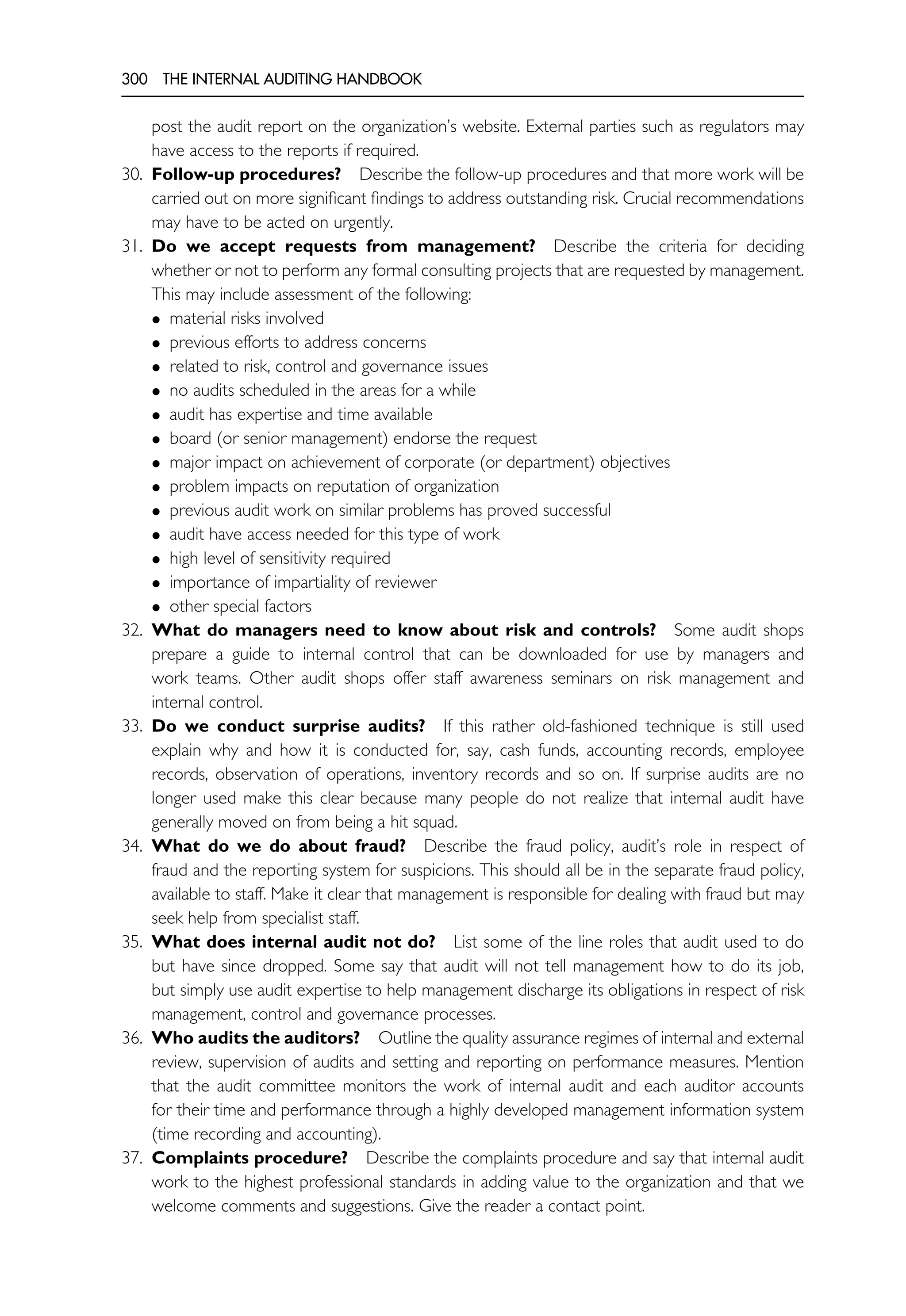 300 THE INTERNAL AUDITING HANDBOOK
post the audit report on the organization’s website. External parties such as regulators may
have access to the reports if required.
30. Follow-up procedures? Describe the follow-up procedures and that more work will be
carried out on more significant findings to address outstanding risk. Crucial recommendations
may have to be acted on urgently.
31. Do we accept requests from management? Describe the criteria for deciding
whether or not to perform any formal consulting projects that are requested by management.
This may include assessment of the following:
• material risks involved
• previous efforts to address concerns
• related to risk, control and governance issues
• no audits scheduled in the areas for a while
• audit has expertise and time available
• board (or senior management) endorse the request
• major impact on achievement of corporate (or department) objectives
• problem impacts on reputation of organization
• previous audit work on similar problems has proved successful
• audit have access needed for this type of work
• high level of sensitivity required
• importance of impartiality of reviewer
• other special factors
32. What do managers need to know about risk and controls? Some audit shops
prepare a guide to internal control that can be downloaded for use by managers and
work teams. Other audit shops offer staff awareness seminars on risk management and
internal control.
33. Do we conduct surprise audits? If this rather old-fashioned technique is still used
explain why and how it is conducted for, say, cash funds, accounting records, employee
records, observation of operations, inventory records and so on. If surprise audits are no
longer used make this clear because many people do not realize that internal audit have
generally moved on from being a hit squad.
34. What do we do about fraud? Describe the fraud policy, audit’s role in respect of
fraud and the reporting system for suspicions. This should all be in the separate fraud policy,
available to staff. Make it clear that management is responsible for dealing with fraud but may
seek help from specialist staff.
35. What does internal audit not do? List some of the line roles that audit used to do
but have since dropped. Some say that audit will not tell management how to do its job,
but simply use audit expertise to help management discharge its obligations in respect of risk
management, control and governance processes.
36. Who audits the auditors? Outline the quality assurance regimes of internal and external
review, supervision of audits and setting and reporting on performance measures. Mention
that the audit committee monitors the work of internal audit and each auditor accounts
for their time and performance through a highly developed management information system
(time recording and accounting).
37. Complaints procedure? Describe the complaints procedure and say that internal audit
work to the highest professional standards in adding value to the organization and that we
welcome comments and suggestions. Give the reader a contact point.
 