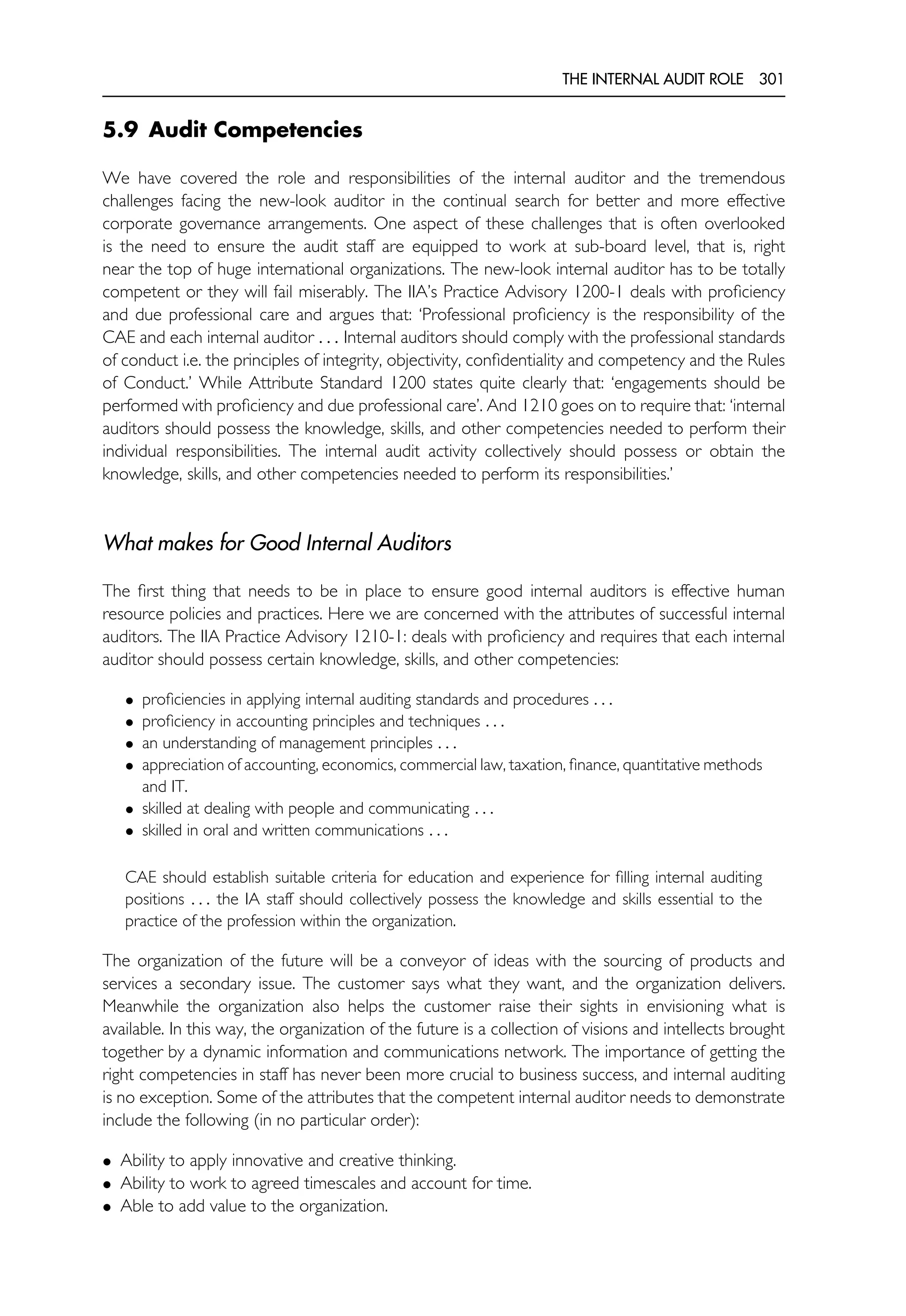 THE INTERNAL AUDIT ROLE 301
5.9 Audit Competencies
We have covered the role and responsibilities of the internal auditor and the tremendous
challenges facing the new-look auditor in the continual search for better and more effective
corporate governance arrangements. One aspect of these challenges that is often overlooked
is the need to ensure the audit staff are equipped to work at sub-board level, that is, right
near the top of huge international organizations. The new-look internal auditor has to be totally
competent or they will fail miserably. The IIA’s Practice Advisory 1200-1 deals with proficiency
and due professional care and argues that: ‘Professional proficiency is the responsibility of the
CAE and each internal auditor . . . Internal auditors should comply with the professional standards
of conduct i.e. the principles of integrity, objectivity, confidentiality and competency and the Rules
of Conduct.’ While Attribute Standard 1200 states quite clearly that: ‘engagements should be
performed with proficiency and due professional care’. And 1210 goes on to require that: ‘internal
auditors should possess the knowledge, skills, and other competencies needed to perform their
individual responsibilities. The internal audit activity collectively should possess or obtain the
knowledge, skills, and other competencies needed to perform its responsibilities.’
What makes for Good Internal Auditors
The first thing that needs to be in place to ensure good internal auditors is effective human
resource policies and practices. Here we are concerned with the attributes of successful internal
auditors. The IIA Practice Advisory 1210-1: deals with proficiency and requires that each internal
auditor should possess certain knowledge, skills, and other competencies:
• proficiencies in applying internal auditing standards and procedures . . .
• proficiency in accounting principles and techniques . . .
• an understanding of management principles . . .
• appreciation of accounting, economics, commercial law, taxation, finance, quantitative methods
and IT.
• skilled at dealing with people and communicating . . .
• skilled in oral and written communications . . .
CAE should establish suitable criteria for education and experience for filling internal auditing
positions . . . the IA staff should collectively possess the knowledge and skills essential to the
practice of the profession within the organization.
The organization of the future will be a conveyor of ideas with the sourcing of products and
services a secondary issue. The customer says what they want, and the organization delivers.
Meanwhile the organization also helps the customer raise their sights in envisioning what is
available. In this way, the organization of the future is a collection of visions and intellects brought
together by a dynamic information and communications network. The importance of getting the
right competencies in staff has never been more crucial to business success, and internal auditing
is no exception. Some of the attributes that the competent internal auditor needs to demonstrate
include the following (in no particular order):
• Ability to apply innovative and creative thinking.
• Ability to work to agreed timescales and account for time.
• Able to add value to the organization.
 