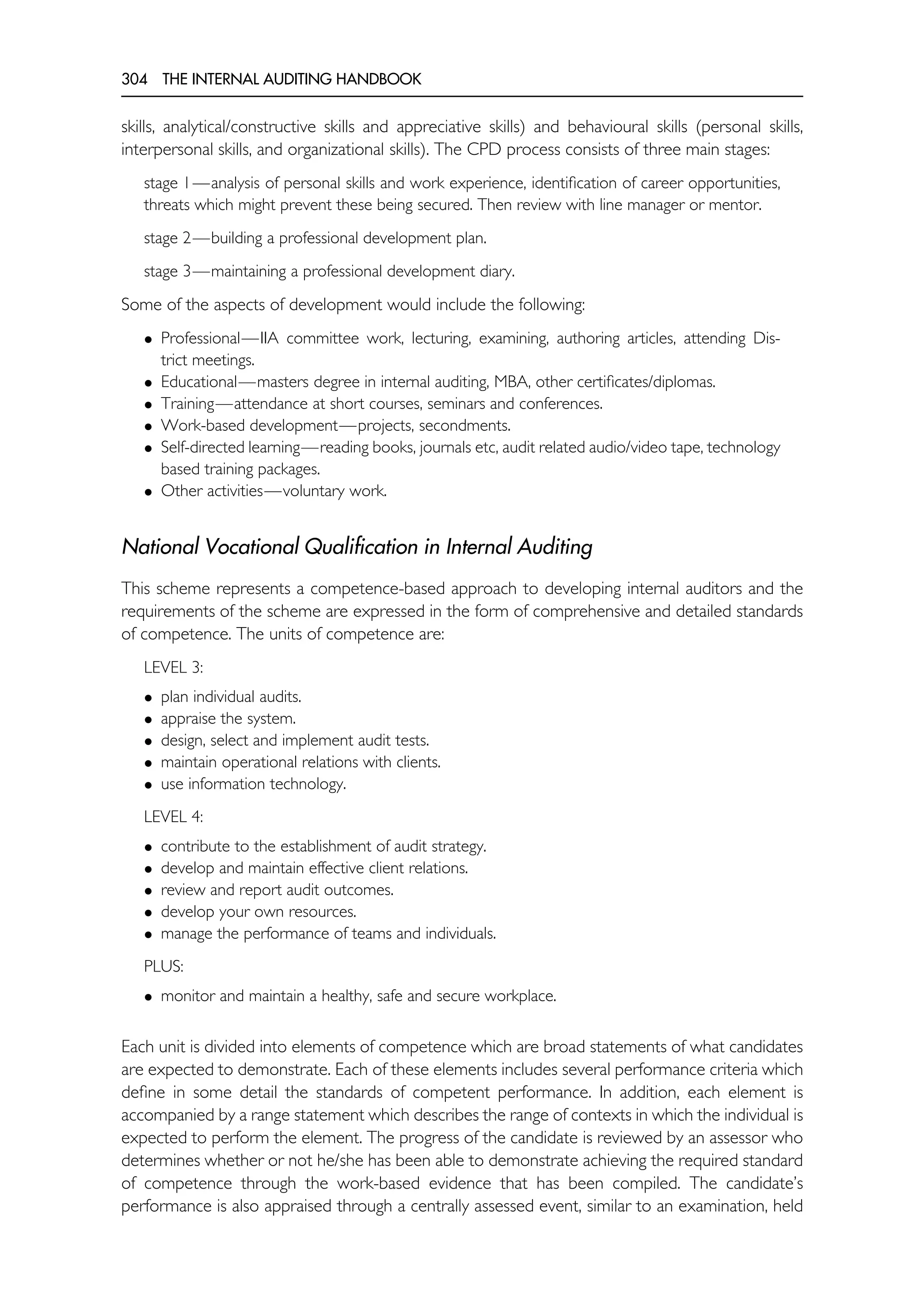 304 THE INTERNAL AUDITING HANDBOOK
skills, analytical/constructive skills and appreciative skills) and behavioural skills (personal skills,
interpersonal skills, and organizational skills). The CPD process consists of three main stages:
stage 1—analysis of personal skills and work experience, identification of career opportunities,
threats which might prevent these being secured. Then review with line manager or mentor.
stage 2—building a professional development plan.
stage 3—maintaining a professional development diary.
Some of the aspects of development would include the following:
• Professional—IIA committee work, lecturing, examining, authoring articles, attending Dis-
trict meetings.
• Educational—masters degree in internal auditing, MBA, other certificates/diplomas.
• Training—attendance at short courses, seminars and conferences.
• Work-based development—projects, secondments.
• Self-directed learning—reading books, journals etc, audit related audio/video tape, technology
based training packages.
• Other activities—voluntary work.
National Vocational Qualification in Internal Auditing
This scheme represents a competence-based approach to developing internal auditors and the
requirements of the scheme are expressed in the form of comprehensive and detailed standards
of competence. The units of competence are:
LEVEL 3:
• plan individual audits.
• appraise the system.
• design, select and implement audit tests.
• maintain operational relations with clients.
• use information technology.
LEVEL 4:
• contribute to the establishment of audit strategy.
• develop and maintain effective client relations.
• review and report audit outcomes.
• develop your own resources.
• manage the performance of teams and individuals.
PLUS:
• monitor and maintain a healthy, safe and secure workplace.
Each unit is divided into elements of competence which are broad statements of what candidates
are expected to demonstrate. Each of these elements includes several performance criteria which
define in some detail the standards of competent performance. In addition, each element is
accompanied by a range statement which describes the range of contexts in which the individual is
expected to perform the element. The progress of the candidate is reviewed by an assessor who
determines whether or not he/she has been able to demonstrate achieving the required standard
of competence through the work-based evidence that has been compiled. The candidate’s
performance is also appraised through a centrally assessed event, similar to an examination, held
 