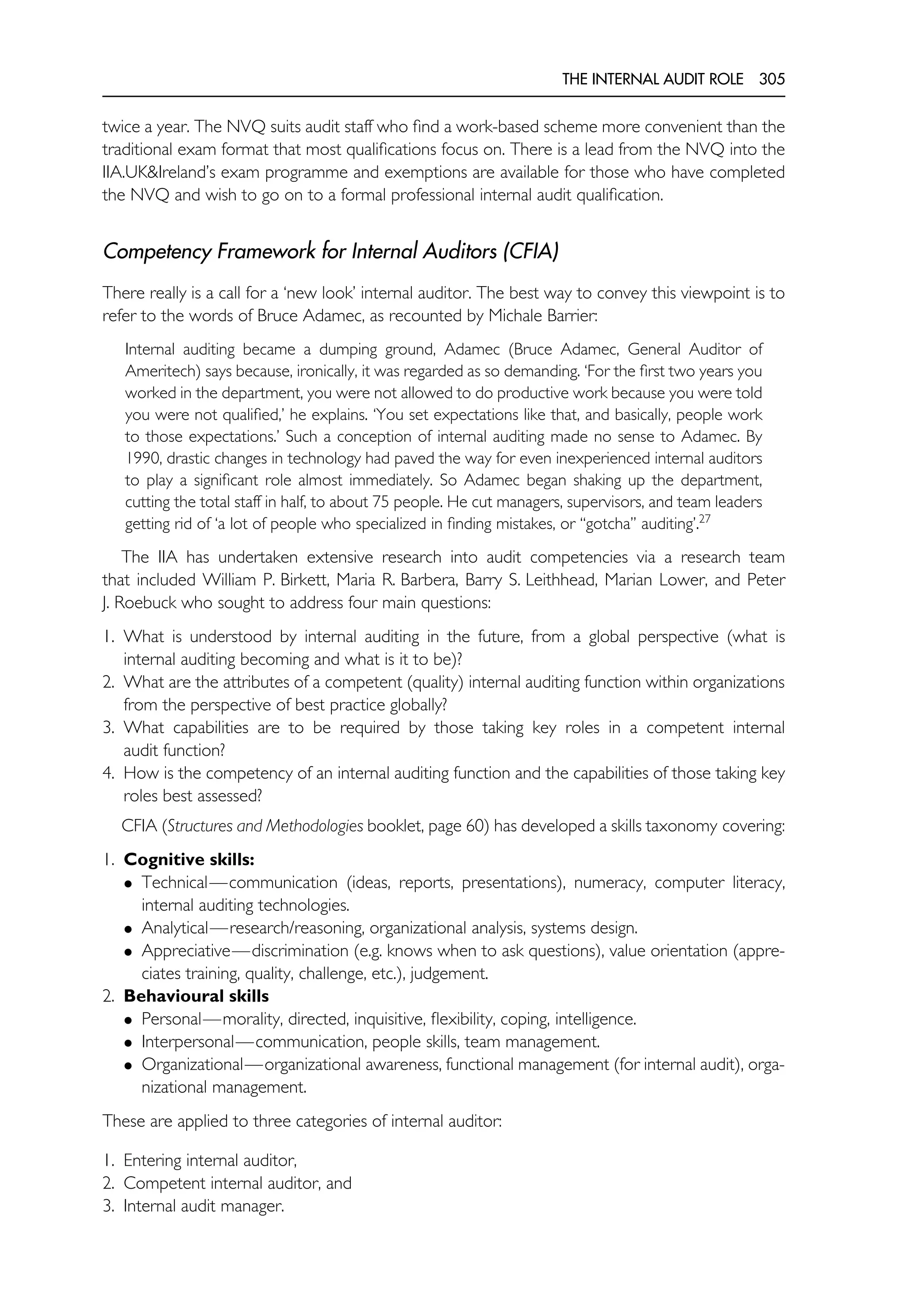THE INTERNAL AUDIT ROLE 305
twice a year. The NVQ suits audit staff who find a work-based scheme more convenient than the
traditional exam format that most qualifications focus on. There is a lead from the NVQ into the
IIA.UK&Ireland’s exam programme and exemptions are available for those who have completed
the NVQ and wish to go on to a formal professional internal audit qualification.
Competency Framework for Internal Auditors (CFIA)
There really is a call for a ‘new look’ internal auditor. The best way to convey this viewpoint is to
refer to the words of Bruce Adamec, as recounted by Michale Barrier:
Internal auditing became a dumping ground, Adamec (Bruce Adamec, General Auditor of
Ameritech) says because, ironically, it was regarded as so demanding. ‘For the first two years you
worked in the department, you were not allowed to do productive work because you were told
you were not qualified,’ he explains. ‘You set expectations like that, and basically, people work
to those expectations.’ Such a conception of internal auditing made no sense to Adamec. By
1990, drastic changes in technology had paved the way for even inexperienced internal auditors
to play a significant role almost immediately. So Adamec began shaking up the department,
cutting the total staff in half, to about 75 people. He cut managers, supervisors, and team leaders
getting rid of ‘a lot of people who specialized in finding mistakes, or ‘‘gotcha’’ auditing’.27
The IIA has undertaken extensive research into audit competencies via a research team
that included William P. Birkett, Maria R. Barbera, Barry S. Leithhead, Marian Lower, and Peter
J. Roebuck who sought to address four main questions:
1. What is understood by internal auditing in the future, from a global perspective (what is
internal auditing becoming and what is it to be)?
2. What are the attributes of a competent (quality) internal auditing function within organizations
from the perspective of best practice globally?
3. What capabilities are to be required by those taking key roles in a competent internal
audit function?
4. How is the competency of an internal auditing function and the capabilities of those taking key
roles best assessed?
CFIA (Structures and Methodologies booklet, page 60) has developed a skills taxonomy covering:
1. Cognitive skills:
• Technical—communication (ideas, reports, presentations), numeracy, computer literacy,
internal auditing technologies.
• Analytical—research/reasoning, organizational analysis, systems design.
• Appreciative—discrimination (e.g. knows when to ask questions), value orientation (appre-
ciates training, quality, challenge, etc.), judgement.
2. Behavioural skills
• Personal—morality, directed, inquisitive, flexibility, coping, intelligence.
• Interpersonal—communication, people skills, team management.
• Organizational—organizational awareness, functional management (for internal audit), orga-
nizational management.
These are applied to three categories of internal auditor:
1. Entering internal auditor,
2. Competent internal auditor, and
3. Internal audit manager.
 