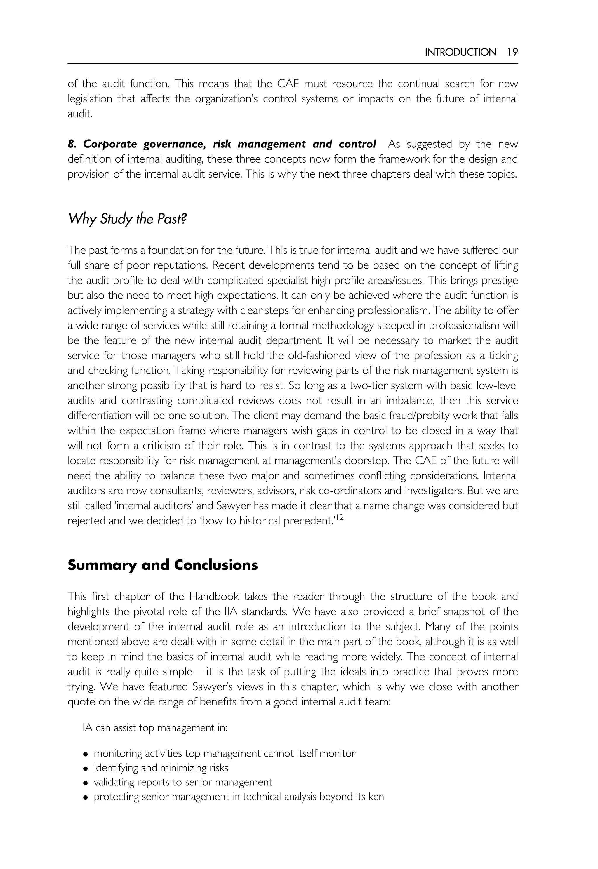 INTRODUCTION 19
of the audit function. This means that the CAE must resource the continual search for new
legislation that affects the organization’s control systems or impacts on the future of internal
audit.
8. Corporate governance, risk management and control As suggested by the new
definition of internal auditing, these three concepts now form the framework for the design and
provision of the internal audit service. This is why the next three chapters deal with these topics.
Why Study the Past?
The past forms a foundation for the future. This is true for internal audit and we have suffered our
full share of poor reputations. Recent developments tend to be based on the concept of lifting
the audit profile to deal with complicated specialist high profile areas/issues. This brings prestige
but also the need to meet high expectations. It can only be achieved where the audit function is
actively implementing a strategy with clear steps for enhancing professionalism. The ability to offer
a wide range of services while still retaining a formal methodology steeped in professionalism will
be the feature of the new internal audit department. It will be necessary to market the audit
service for those managers who still hold the old-fashioned view of the profession as a ticking
and checking function. Taking responsibility for reviewing parts of the risk management system is
another strong possibility that is hard to resist. So long as a two-tier system with basic low-level
audits and contrasting complicated reviews does not result in an imbalance, then this service
differentiation will be one solution. The client may demand the basic fraud/probity work that falls
within the expectation frame where managers wish gaps in control to be closed in a way that
will not form a criticism of their role. This is in contrast to the systems approach that seeks to
locate responsibility for risk management at management’s doorstep. The CAE of the future will
need the ability to balance these two major and sometimes conflicting considerations. Internal
auditors are now consultants, reviewers, advisors, risk co-ordinators and investigators. But we are
still called ‘internal auditors’ and Sawyer has made it clear that a name change was considered but
rejected and we decided to ‘bow to historical precedent.’12
Summary and Conclusions
This first chapter of the Handbook takes the reader through the structure of the book and
highlights the pivotal role of the IIA standards. We have also provided a brief snapshot of the
development of the internal audit role as an introduction to the subject. Many of the points
mentioned above are dealt with in some detail in the main part of the book, although it is as well
to keep in mind the basics of internal audit while reading more widely. The concept of internal
audit is really quite simple—it is the task of putting the ideals into practice that proves more
trying. We have featured Sawyer’s views in this chapter, which is why we close with another
quote on the wide range of benefits from a good internal audit team:
IA can assist top management in:
• monitoring activities top management cannot itself monitor
• identifying and minimizing risks
• validating reports to senior management
• protecting senior management in technical analysis beyond its ken
 