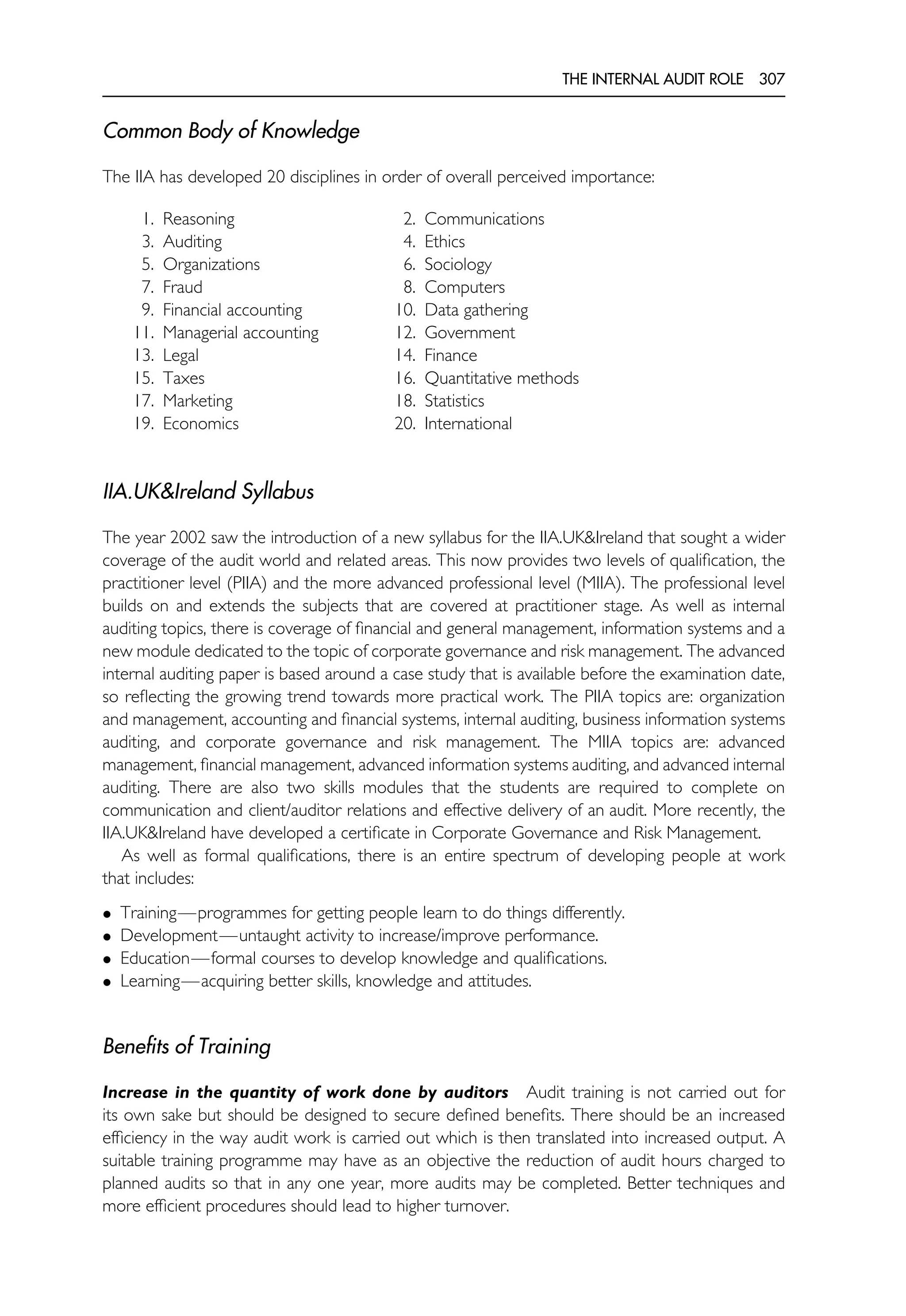 THE INTERNAL AUDIT ROLE 307
Common Body of Knowledge
The IIA has developed 20 disciplines in order of overall perceived importance:
1. Reasoning 2. Communications
3. Auditing 4. Ethics
5. Organizations 6. Sociology
7. Fraud 8. Computers
9. Financial accounting 10. Data gathering
11. Managerial accounting 12. Government
13. Legal 14. Finance
15. Taxes 16. Quantitative methods
17. Marketing 18. Statistics
19. Economics 20. International
IIA.UK&Ireland Syllabus
The year 2002 saw the introduction of a new syllabus for the IIA.UK&Ireland that sought a wider
coverage of the audit world and related areas. This now provides two levels of qualification, the
practitioner level (PIIA) and the more advanced professional level (MIIA). The professional level
builds on and extends the subjects that are covered at practitioner stage. As well as internal
auditing topics, there is coverage of financial and general management, information systems and a
new module dedicated to the topic of corporate governance and risk management. The advanced
internal auditing paper is based around a case study that is available before the examination date,
so reflecting the growing trend towards more practical work. The PIIA topics are: organization
and management, accounting and financial systems, internal auditing, business information systems
auditing, and corporate governance and risk management. The MIIA topics are: advanced
management, financial management, advanced information systems auditing, and advanced internal
auditing. There are also two skills modules that the students are required to complete on
communication and client/auditor relations and effective delivery of an audit. More recently, the
IIA.UK&Ireland have developed a certificate in Corporate Governance and Risk Management.
As well as formal qualifications, there is an entire spectrum of developing people at work
that includes:
• Training—programmes for getting people learn to do things differently.
• Development—untaught activity to increase/improve performance.
• Education—formal courses to develop knowledge and qualifications.
• Learning—acquiring better skills, knowledge and attitudes.
Benefits of Training
Increase in the quantity of work done by auditors Audit training is not carried out for
its own sake but should be designed to secure defined benefits. There should be an increased
efficiency in the way audit work is carried out which is then translated into increased output. A
suitable training programme may have as an objective the reduction of audit hours charged to
planned audits so that in any one year, more audits may be completed. Better techniques and
more efficient procedures should lead to higher turnover.
 