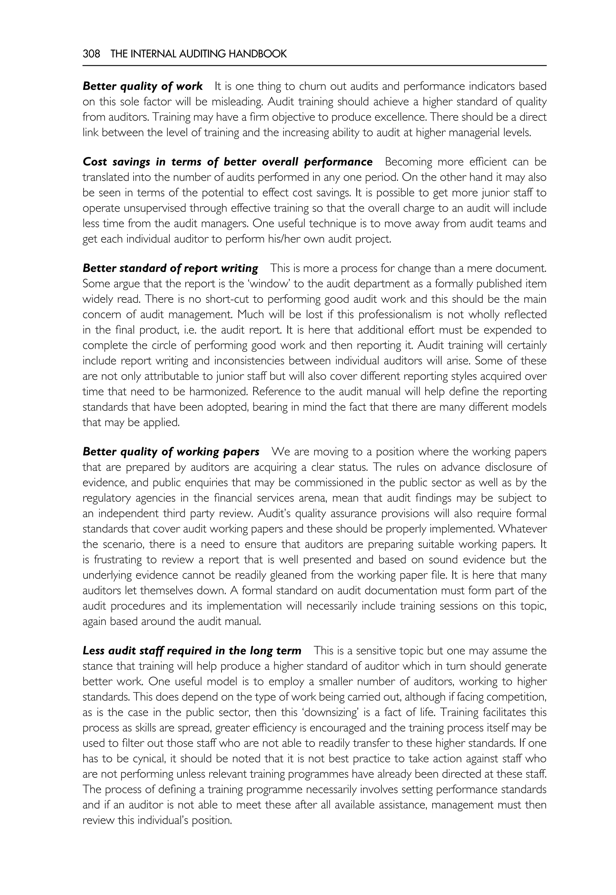 308 THE INTERNAL AUDITING HANDBOOK
Better quality of work It is one thing to churn out audits and performance indicators based
on this sole factor will be misleading. Audit training should achieve a higher standard of quality
from auditors. Training may have a firm objective to produce excellence. There should be a direct
link between the level of training and the increasing ability to audit at higher managerial levels.
Cost savings in terms of better overall performance Becoming more efficient can be
translated into the number of audits performed in any one period. On the other hand it may also
be seen in terms of the potential to effect cost savings. It is possible to get more junior staff to
operate unsupervised through effective training so that the overall charge to an audit will include
less time from the audit managers. One useful technique is to move away from audit teams and
get each individual auditor to perform his/her own audit project.
Better standard of report writing This is more a process for change than a mere document.
Some argue that the report is the ‘window’ to the audit department as a formally published item
widely read. There is no short-cut to performing good audit work and this should be the main
concern of audit management. Much will be lost if this professionalism is not wholly reflected
in the final product, i.e. the audit report. It is here that additional effort must be expended to
complete the circle of performing good work and then reporting it. Audit training will certainly
include report writing and inconsistencies between individual auditors will arise. Some of these
are not only attributable to junior staff but will also cover different reporting styles acquired over
time that need to be harmonized. Reference to the audit manual will help define the reporting
standards that have been adopted, bearing in mind the fact that there are many different models
that may be applied.
Better quality of working papers We are moving to a position where the working papers
that are prepared by auditors are acquiring a clear status. The rules on advance disclosure of
evidence, and public enquiries that may be commissioned in the public sector as well as by the
regulatory agencies in the financial services arena, mean that audit findings may be subject to
an independent third party review. Audit’s quality assurance provisions will also require formal
standards that cover audit working papers and these should be properly implemented. Whatever
the scenario, there is a need to ensure that auditors are preparing suitable working papers. It
is frustrating to review a report that is well presented and based on sound evidence but the
underlying evidence cannot be readily gleaned from the working paper file. It is here that many
auditors let themselves down. A formal standard on audit documentation must form part of the
audit procedures and its implementation will necessarily include training sessions on this topic,
again based around the audit manual.
Less audit staff required in the long term This is a sensitive topic but one may assume the
stance that training will help produce a higher standard of auditor which in turn should generate
better work. One useful model is to employ a smaller number of auditors, working to higher
standards. This does depend on the type of work being carried out, although if facing competition,
as is the case in the public sector, then this ‘downsizing’ is a fact of life. Training facilitates this
process as skills are spread, greater efficiency is encouraged and the training process itself may be
used to filter out those staff who are not able to readily transfer to these higher standards. If one
has to be cynical, it should be noted that it is not best practice to take action against staff who
are not performing unless relevant training programmes have already been directed at these staff.
The process of defining a training programme necessarily involves setting performance standards
and if an auditor is not able to meet these after all available assistance, management must then
review this individual’s position.
 