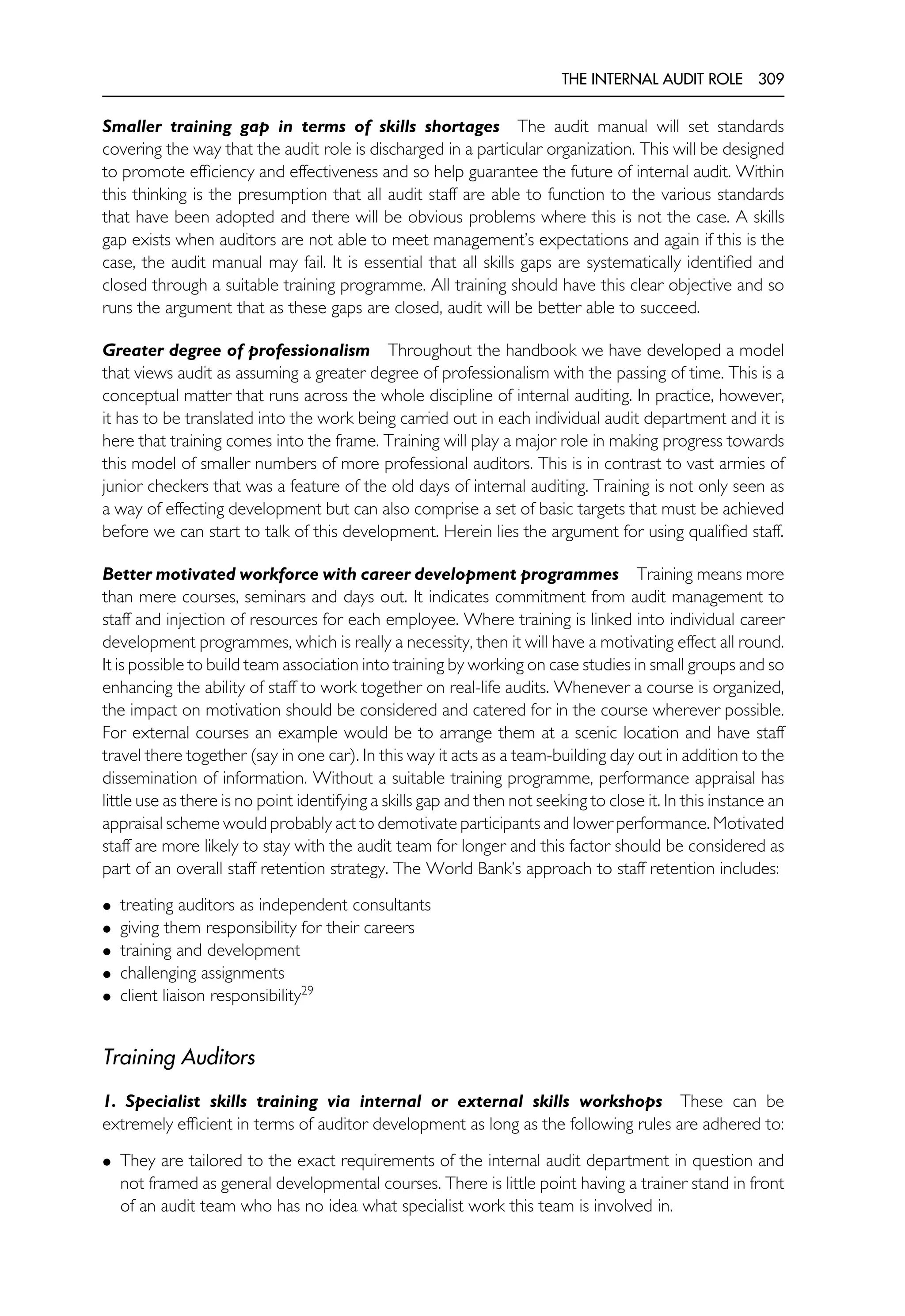 THE INTERNAL AUDIT ROLE 309
Smaller training gap in terms of skills shortages The audit manual will set standards
covering the way that the audit role is discharged in a particular organization. This will be designed
to promote efficiency and effectiveness and so help guarantee the future of internal audit. Within
this thinking is the presumption that all audit staff are able to function to the various standards
that have been adopted and there will be obvious problems where this is not the case. A skills
gap exists when auditors are not able to meet management’s expectations and again if this is the
case, the audit manual may fail. It is essential that all skills gaps are systematically identified and
closed through a suitable training programme. All training should have this clear objective and so
runs the argument that as these gaps are closed, audit will be better able to succeed.
Greater degree of professionalism Throughout the handbook we have developed a model
that views audit as assuming a greater degree of professionalism with the passing of time. This is a
conceptual matter that runs across the whole discipline of internal auditing. In practice, however,
it has to be translated into the work being carried out in each individual audit department and it is
here that training comes into the frame. Training will play a major role in making progress towards
this model of smaller numbers of more professional auditors. This is in contrast to vast armies of
junior checkers that was a feature of the old days of internal auditing. Training is not only seen as
a way of effecting development but can also comprise a set of basic targets that must be achieved
before we can start to talk of this development. Herein lies the argument for using qualified staff.
Better motivated workforce with career development programmes Training means more
than mere courses, seminars and days out. It indicates commitment from audit management to
staff and injection of resources for each employee. Where training is linked into individual career
development programmes, which is really a necessity, then it will have a motivating effect all round.
It is possible to build team association into training by working on case studies in small groups and so
enhancing the ability of staff to work together on real-life audits. Whenever a course is organized,
the impact on motivation should be considered and catered for in the course wherever possible.
For external courses an example would be to arrange them at a scenic location and have staff
travel there together (say in one car). In this way it acts as a team-building day out in addition to the
dissemination of information. Without a suitable training programme, performance appraisal has
little use as there is no point identifying a skills gap and then not seeking to close it. In this instance an
appraisal scheme would probably act to demotivate participants and lower performance. Motivated
staff are more likely to stay with the audit team for longer and this factor should be considered as
part of an overall staff retention strategy. The World Bank’s approach to staff retention includes:
• treating auditors as independent consultants
• giving them responsibility for their careers
• training and development
• challenging assignments
• client liaison responsibility29
Training Auditors
1. Specialist skills training via internal or external skills workshops These can be
extremely efficient in terms of auditor development as long as the following rules are adhered to:
• They are tailored to the exact requirements of the internal audit department in question and
not framed as general developmental courses. There is little point having a trainer stand in front
of an audit team who has no idea what specialist work this team is involved in.
 