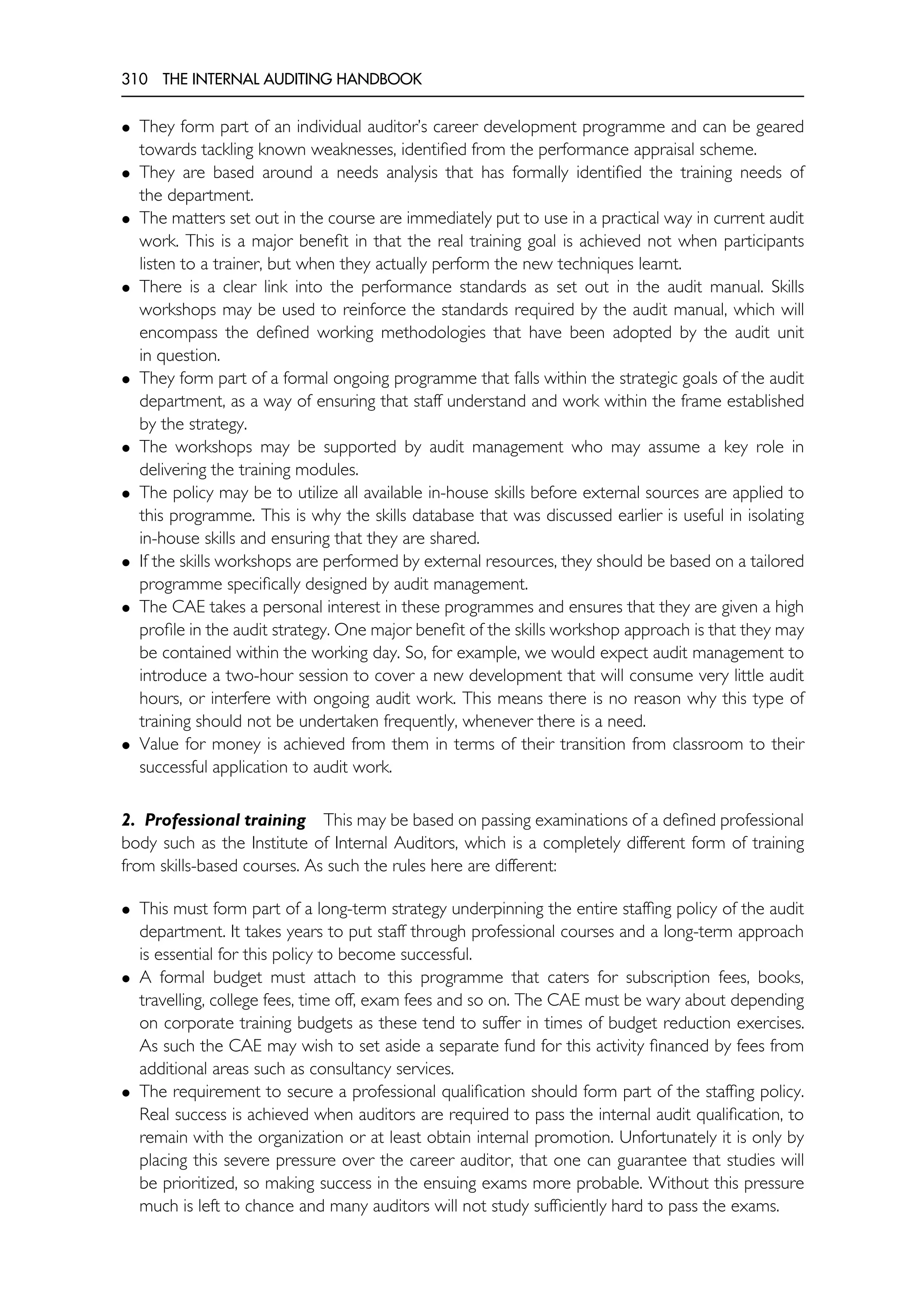 310 THE INTERNAL AUDITING HANDBOOK
• They form part of an individual auditor’s career development programme and can be geared
towards tackling known weaknesses, identified from the performance appraisal scheme.
• They are based around a needs analysis that has formally identified the training needs of
the department.
• The matters set out in the course are immediately put to use in a practical way in current audit
work. This is a major benefit in that the real training goal is achieved not when participants
listen to a trainer, but when they actually perform the new techniques learnt.
• There is a clear link into the performance standards as set out in the audit manual. Skills
workshops may be used to reinforce the standards required by the audit manual, which will
encompass the defined working methodologies that have been adopted by the audit unit
in question.
• They form part of a formal ongoing programme that falls within the strategic goals of the audit
department, as a way of ensuring that staff understand and work within the frame established
by the strategy.
• The workshops may be supported by audit management who may assume a key role in
delivering the training modules.
• The policy may be to utilize all available in-house skills before external sources are applied to
this programme. This is why the skills database that was discussed earlier is useful in isolating
in-house skills and ensuring that they are shared.
• If the skills workshops are performed by external resources, they should be based on a tailored
programme specifically designed by audit management.
• The CAE takes a personal interest in these programmes and ensures that they are given a high
profile in the audit strategy. One major benefit of the skills workshop approach is that they may
be contained within the working day. So, for example, we would expect audit management to
introduce a two-hour session to cover a new development that will consume very little audit
hours, or interfere with ongoing audit work. This means there is no reason why this type of
training should not be undertaken frequently, whenever there is a need.
• Value for money is achieved from them in terms of their transition from classroom to their
successful application to audit work.
2. Professional training This may be based on passing examinations of a defined professional
body such as the Institute of Internal Auditors, which is a completely different form of training
from skills-based courses. As such the rules here are different:
• This must form part of a long-term strategy underpinning the entire staffing policy of the audit
department. It takes years to put staff through professional courses and a long-term approach
is essential for this policy to become successful.
• A formal budget must attach to this programme that caters for subscription fees, books,
travelling, college fees, time off, exam fees and so on. The CAE must be wary about depending
on corporate t