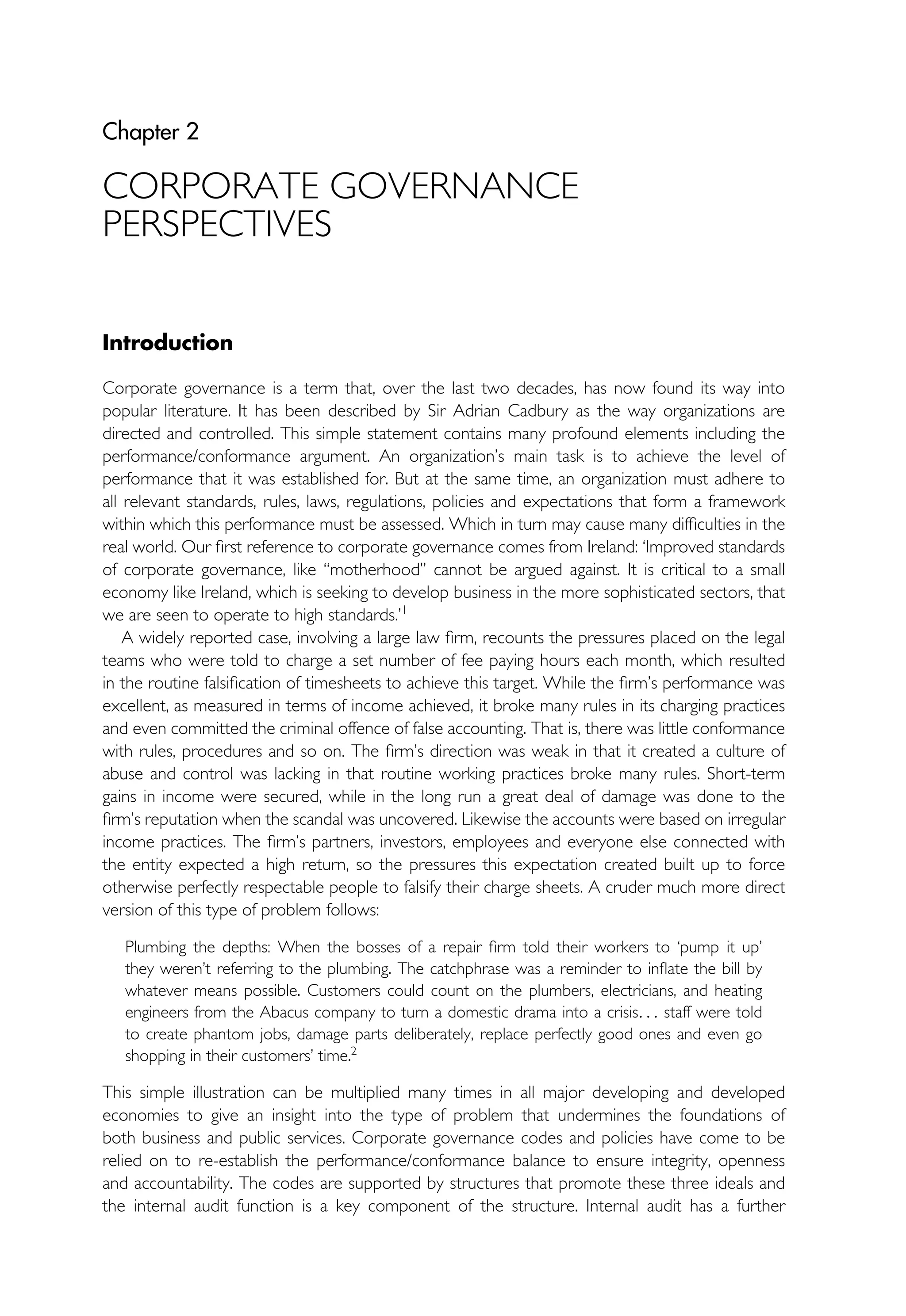 Chapter 2
CORPORATE GOVERNANCE
PERSPECTIVES
Introduction
Corporate governance is a term that, over the last two decades, has now found its way into
popular literature. It has been described by Sir Adrian Cadbury as the way organizations are
directed and controlled. This simple statement contains many profound elements including the
performance/conformance argument. An organization’s main task is to achieve the level of
performance that it was established for. But at the same time, an organization must adhere to
all relevant standards, rules, laws, regulations, policies and expectations that form a framework
within which this performance must be assessed. Which in turn may cause many difficulties in the
real world. Our first reference to corporate governance comes from Ireland: ‘Improved standards
of corporate governance, like ‘‘motherhood’’ cannot be argued against. It is critical to a small
economy like Ireland, which is seeking to develop business in the more sophisticated sectors, that
we are seen to operate to high standards.’1
A widely reported case, involving a large law firm, recounts the pressures placed on the legal
teams who were told to charge a set number of fee paying hours each month, which resulted
in the routine falsification of timesheets to achieve this target. While the firm’s performance was
excellent, as measured in terms of income achieved, it broke many rules in its charging practices
and even committed the criminal offence of false accounting. That is, there was little conformance
with rules, procedures and so on. The firm’s direction was weak in that it created a culture of
abuse and control was lacking in that routine working practices broke many rules. Short-term
gains in income were secured, while in the long run a great deal of damage was done to the
firm’s reputation when the scandal was uncovered. Likewise the accounts were based on irregular
income practices. The firm’s partners, investors, employees and everyone else connected with
the entity expected a high return, so the pressures this expectation created built up to force
otherwise perfectly respectable people to falsify their charge sheets. A cruder much more direct
version of this type of problem follows:
Plumbing the depths: When the bosses of a repair firm told their workers to ‘pump it up’
they weren’t referring to the plumbing. The catchphrase was a reminder to inflate the bill by
whatever means possible. Customers could count on the plumbers, electricians, and heating
engineers from the Abacus company to turn a domestic drama into a crisis. . . staff were told
to create phantom jobs, damage parts deliberately, replace perfectly good ones and even go
shopping in their customers’ time.2
This simple illustration can be multiplied many times in all major developing and developed
economies to give an insight into the type of problem that undermines the foundations of
both business and public services. Corporate governance codes and policies have come to be
relied on to re-establish the performance/conformance balance to ensure integrity, openness
and accountability. The codes are supported by structures that promote these three ideals and
the internal audit function is a key component of the structure. Internal audit has a further
 