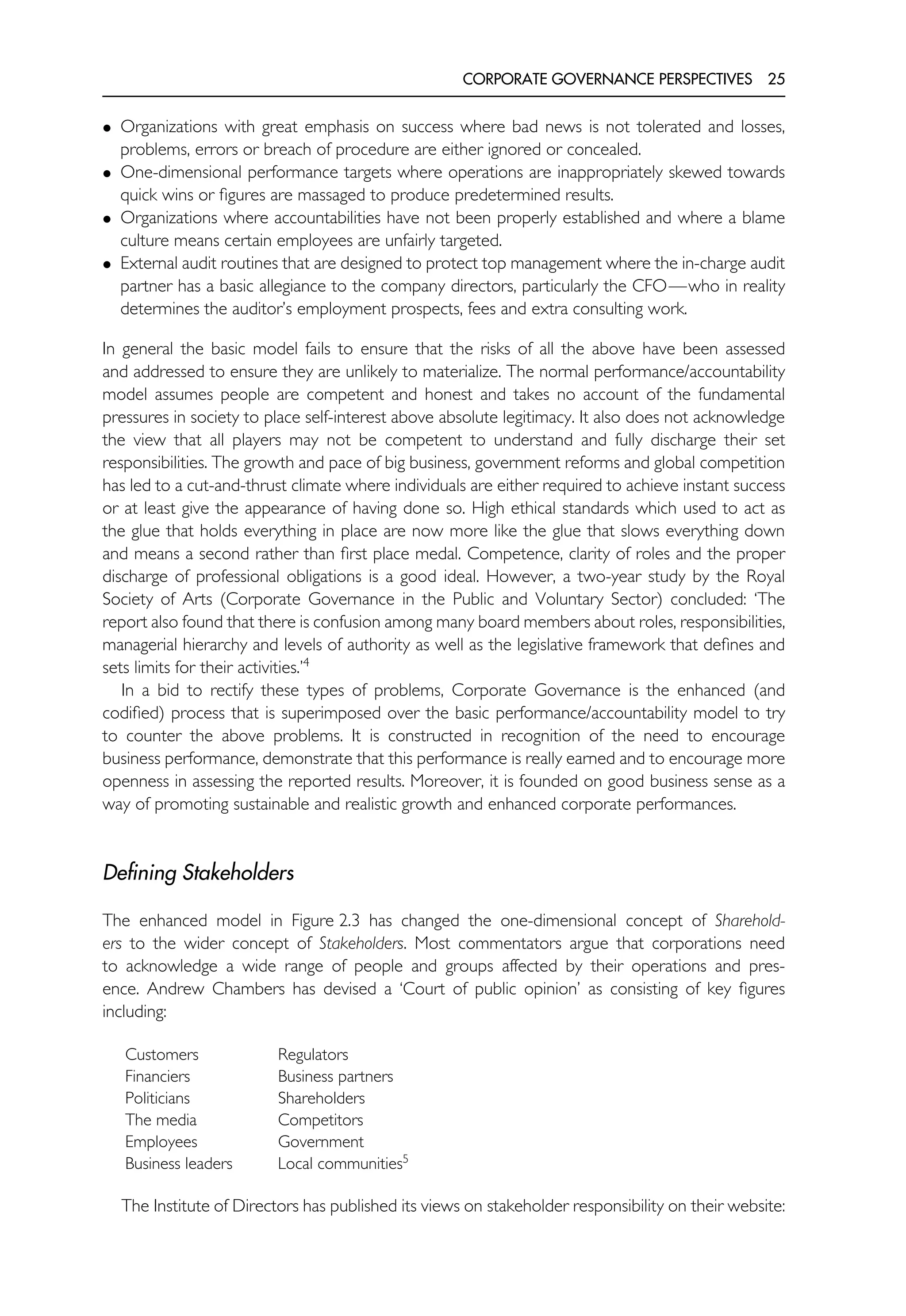 CORPORATE GOVERNANCE PERSPECTIVES 25
• Organizations with great emphasis on success where bad news is not tolerated and losses,
problems, errors or breach of procedure are either ignored or concealed.
• One-dimensional performance targets where operations are inappropriately skewed towards
quick wins or figures are massaged to produce predetermined results.
• Organizations where accountabilities have not been properly established and where a blame
culture means certain employees are unfairly targeted.
• External audit routines that are designed to protect top management where the in-charge audit
partner has a basic allegiance to the company directors, particularly the CFO—who in reality
determines the auditor’s employment prospects, fees and extra consulting work.
In general the basic model fails to ensure that the risks of all the above have been assessed
and addressed to ensure they are unlikely to materialize. The normal performance/accountability
model assumes people are competent and honest and takes no account of the fundamental
pressures in society to place self-interest above absolute legitimacy. It also does not acknowledge
the view that all players may not be competent to understand and fully discharge their set
responsibilities. The growth and pace of big business, government reforms and global competition
has led to a cut-and-thrust climate where individuals are either required to achieve instant success
or at least give the appearance of having done so. High ethical standards which used to act as
the glue that holds everything in place are now more like the glue that slows everything down
and means a second rather than first place medal. Competence, clarity of roles and the proper
discharge of professional obligations is a good ideal. However, a two-year study by the Royal
Society of Arts (Corporate Governance in the Public and Voluntary Sector) concluded: ‘The
report also found that there is confusion among many board members about roles, responsibilities,
managerial hierarchy and levels of authority as well as the legislative framework that defines and
sets limits for their activities.’4
In a bid to rectify these types of problems, Corporate Governance is the enhanced (and
codified) process that is superimposed over the basic performance/accountability model to try
to counter the above problems. It is constructed in recognition of the need to encourage
business performance, demonstrate that this performance is really earned and to encourage more
openness in assessing the reported results. Moreover, it is founded on good business sense as a
way of promoting sustainable and realistic growth and enhanced corporate performances.
Defining Stakeholders
The enhanced model in Figure 2.3 has changed the one-dimensional concept of Sharehold-
ers to the wider concept of Stakeholders. Most commentators argue that corporations need
to acknowledge a wide range of people and groups affected by their operations and pres-
ence. Andrew Chambers has devised a ‘Court of public opinion’ as consisting of key figures
including:
Customers Regulators
Financiers Business partners
Politicians Shareholders
The media Competitors
Employees Government
Business leaders Local communities5
The Institute of Directors has published its views on stakeholder responsibility on their website:
 