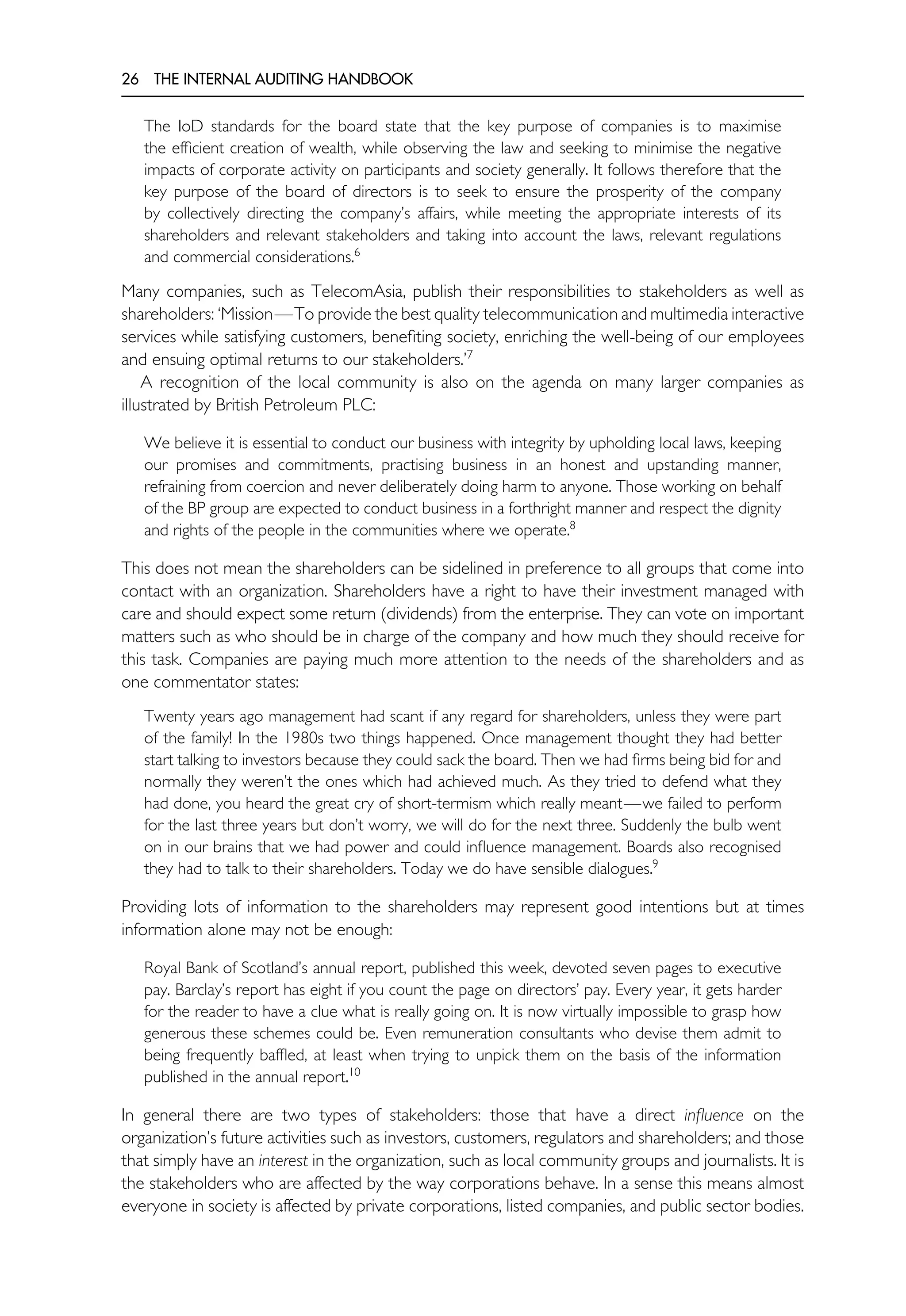 26 THE INTERNAL AUDITING HANDBOOK
The IoD standards for the board state that the key purpose of companies is to maximise
the efficient creation of wealth, while observing the law and seeking to minimise the negative
impacts of corporate activity on participants and society generally. It follows therefore that the
key purpose of the board of directors is to seek to ensure the prosperity of the company
by collectively directing the company’s affairs, while meeting the appropriate interests of its
shareholders and relevant stakeholders and taking into account the laws, relevant regulations
and commercial considerations.6
Many companies, such as TelecomAsia, publish their responsibilities to stakeholders as well as
shareholders: ‘Mission—To provide the best quality telecommunication and multimedia interactive
services while satisfying customers, benefiting society, enriching the well-being of our employees
and ensuing optimal returns to our stakeholders.’7
A recognition of the local community is also on the agenda on many larger companies as
illustrated by British Petroleum PLC:
We believe it is essential to conduct our business with integrity by upholding local laws, keeping
our promises and commitments, practising business in an honest and upstanding manner,
refraining from coercion and never deliberately doing harm to anyone. Those working on behalf
of the BP group are expected to conduct business in a forthright manner and respect the dignity
and rights of the people in the communities where we operate.8
This does not mean the shareholders can be sidelined in preference to all groups that come into
contact with an organization. Shareholders have a right to have their investment managed with
care and should expect some return (dividends) from the enterprise. They can vote on important
matters such as who should be in charge of the company and how much they should receive for
this task. Companies are paying much more attention to the needs of the shareholders and as
one commentator states:
Twenty years ago management had scant if any regard for shareholders, unless they were part
of the family! In the 1980s two things happened. Once management thought they had better
start talking to investors because they could sack the board. Then we had firms being bid for and
normally they weren’t the ones which had achieved much. As they tried to defend what they
had done, you heard the great cry of short-termism which really meant—we failed to perform
for the last three years but don’t worry, we will do for the next three. Suddenly the bulb went
on in our brains that we had power and could influence management. Boards also recognised
they had to talk to their shareholders. Today we do have sensible dialogues.9
Providing lots of information to the shareholders may represent good intentions but at times
information alone may not be enough:
Royal Bank of Scotland’s annual report, published this week, devoted seven pages to executive
pay. Barclay’s report has eight if you count the page on directors’ pay. Every year, it gets harder
for the reader to have a clue what is really going on. It is now virtually impossible to grasp how
generous these schemes could be. Even remuneration consultants who devise them admit to
being frequently baffled, at least when trying to unpick them on the basis of the information
published in the annual report.10
In general there are two types of stakeholders: those that have a direct influence on the
organization’s future activities such as investors, customers, regulators and shareholders; and those
that simply have an interest in the organization, such as local community groups and journalists. It is
the stakeholders who are affected by the way corporations behave. In a sense this means almost
everyone in society is affected by private corporations, listed companies, and public sector bodies.
 