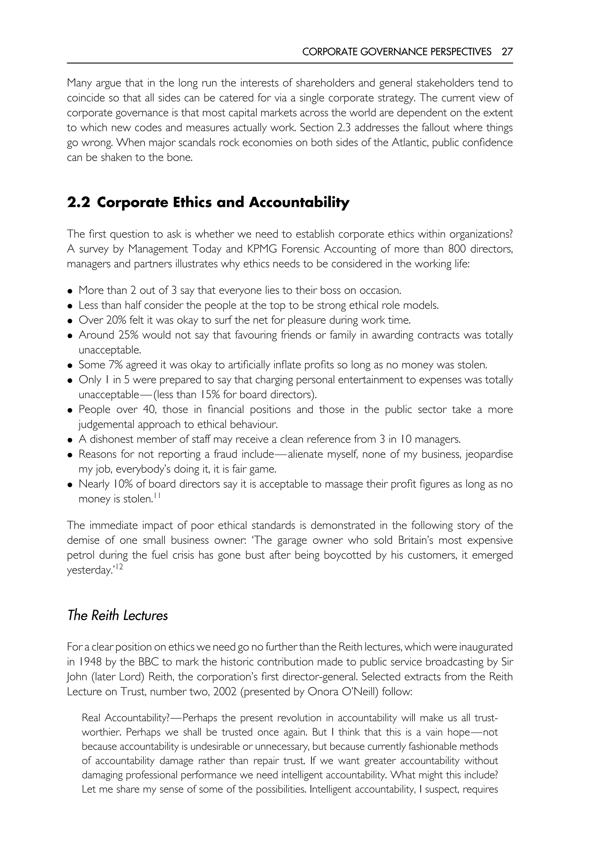 CORPORATE GOVERNANCE PERSPECTIVES 27
Many argue that in the long run the interests of shareholders and general stakeholders tend to
coincide so that all sides can be catered for via a single corporate strategy. The current view of
corporate governance is that most capital markets across the world are dependent on the extent
to which new codes and measures actually work. Section 2.3 addresses the fallout where things
go wrong. When major scandals rock economies on both sides of the Atlantic, public confidence
can be shaken to the bone.
2.2 Corporate Ethics and Accountability
The first question to ask is whether we need to establish corporate ethics within organizations?
A survey by Management Today and KPMG Forensic Accounting of more than 800 directors,
managers and partners illustrates why ethics needs to be considered in the working life:
• More than 2 out of 3 say that everyone lies to their boss on occasion.
• Less than half consider the people at the top to be strong ethical role models.
• Over 20% felt it was okay to surf the net for pleasure during work time.
• Around 25% would not say that favouring friends or family in awarding contracts was totally
unacceptable.
• Some 7% agreed it was okay to artificially inflate profits so long as no money was stolen.
• Only 1 in 5 were prepared to say that charging personal entertainment to expenses was totally
unacceptable—(less than 15% for board directors).
• People over 40, those in financial positions and those in the public sector take a more
judgemental approach to ethical behaviour.
• A dishonest member of staff may receive a clean reference from 3 in 10 managers.
• Reasons for not reporting a fraud include—alienate myself, none of my business, jeopardise
my job, everybody’s doing it, it is fair game.
• Nearly 10% of board directors say it is acceptable to massage their profit figures as long as no
money is stolen.11
The immediate impact of poor ethical standards is demonstrated in the following story of the
demise of one small business owner: ‘The garage owner who sold Britain’s most expensive
petrol during the fuel crisis has gone bust after being boycotted by his customers, it emerged
yesterday.’12
The Reith Lectures
For a clear position on ethics we need go no further than the Reith lectures, which were inaugurated
in 1948 by the BBC to mark the historic contribution made to public service broadcasting by Sir
John (later Lord) Reith, the corporation’s first director-general. Selected extracts from the Reith
Lecture on Trust, number two, 2002 (presented by Onora O’Neill) follow:
Real Accountability?—Perhaps the present revolution in accountability will make us all trust-
worthier. Perhaps we shall be trusted once again. But I think that this is a vain hope—not
because accountability is undesirable or unnecessary, but because currently fashionable methods
of accountability damage rather than repair trust. If we want greater accountability without
damaging professional performance we need intelligent accountability. What might this include?
Let me share my sense of some of the possibilities. Intelligent accountability, I suspect, requires
 
