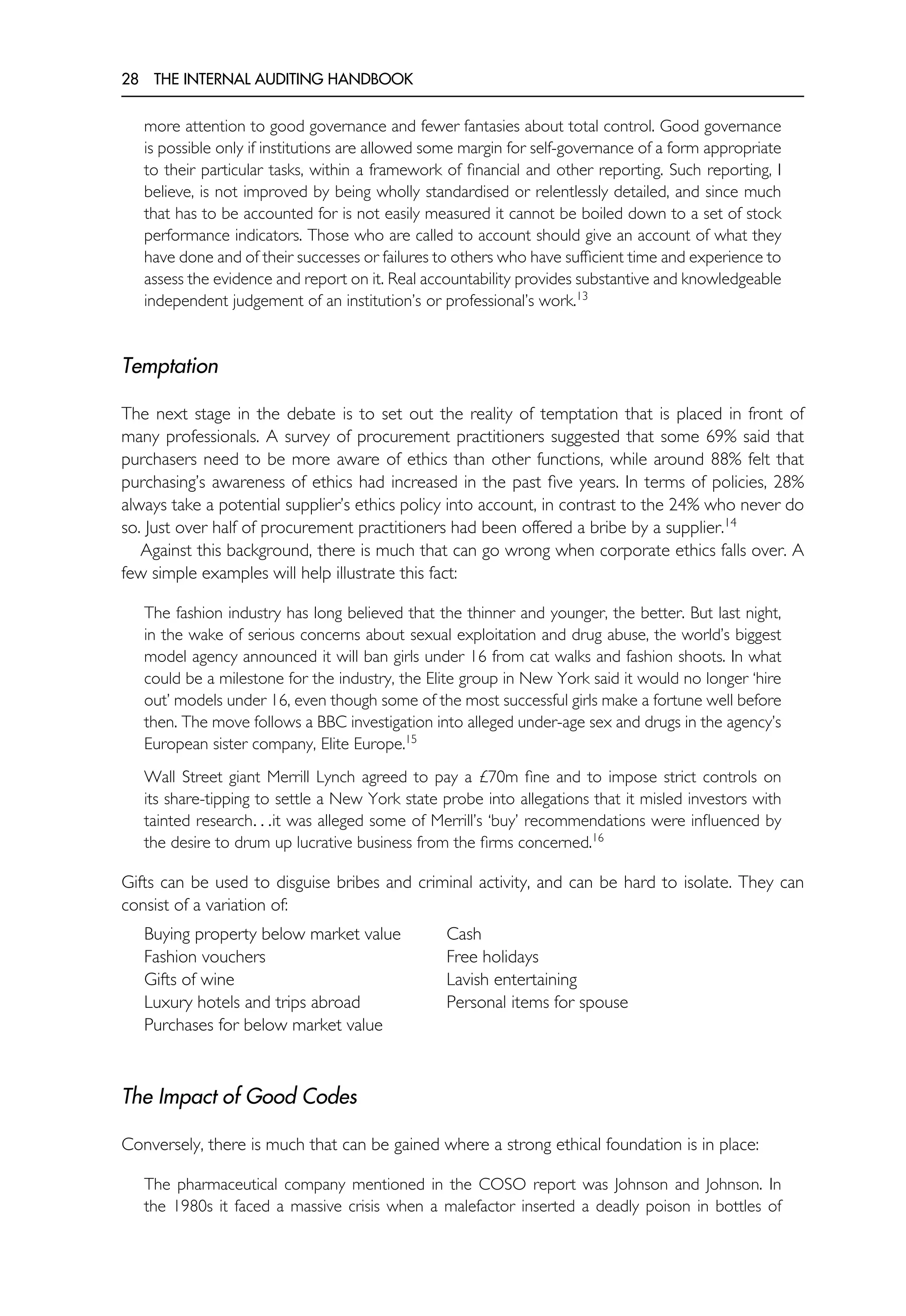 28 THE INTERNAL AUDITING HANDBOOK
more attention to good governance and fewer fantasies about total control. Good governance
is possible only if institutions are allowed some margin for self-governance of a form appropriate
to their particular tasks, within a framework of financial and other reporting. Such reporting, I
believe, is not improved by being wholly standardised or relentlessly detailed, and since much
that has to be accounted for is not easily measured it cannot be boiled down to a set of stock
performance indicators. Those who are called to account should give an account of what they
have done and of their successes or failures to others who have sufficient time and experience to
assess the evidence and report on it. Real accountability provides substantive and knowledgeable
independent judgement of an institution’s or professional’s work.13
Temptation
The next stage in the debate is to set out the reality of temptation that is placed in front of
many professionals. A survey of procurement practitioners suggested that some 69% said that
purchasers need to be more aware of ethics than other functions, while around 88% felt that
purchasing’s awareness of ethics had increased in the past five years. In terms of policies, 28%
always take a potential supplier’s ethics policy into account, in contrast to the 24% who never do
so. Just over half of procurement practitioners had been offered a bribe by a supplier.14
Against this background, there is much that can go wrong when corporate ethics falls over. A
few simple examples will help illustrate this fact:
The fashion industry has long believed that the thinner and younger, the better. But last night,
in the wake of serious concerns about sexual exploitation and drug abuse, the world’s biggest
model agency announced it will ban girls under 16 from cat walks and fashion shoots. In what
could be a milestone for the industry, the Elite group in New York said it would no longer ‘hire
out’ models under 16, even though some of the most successful girls make a fortune well before
then. The move follows a BBC investigation into alleged under-age sex and drugs in the agency’s
European sister company, Elite Europe.15
Wall Street giant Merrill Lynch agreed to pay a £70m fine and to impose strict controls on
its share-tipping to settle a New York state probe into allegations that it misled investors with
tainted research. . .it was alleged some of Merrill’s ‘buy’ recommendations were influenced by
the desire to drum up lucrative business from the firms concerned.16
Gifts can be used to disguise bribes and criminal activity, and can be hard to isolate. They can
consist of a variation of:
Buying property below market value Cash
Fashion vouchers Free holidays
Gifts of wine Lavish entertaining
Luxury hotels and trips abroad Personal items for spouse
Purchases for below market value
The Impact of Good Codes
Conversely, there is much that can be gained where a strong ethical foundation is in place:
The pharmaceutical company mentioned in the COSO report was Johnson and Johnson. In
the 1980s it faced a massive crisis when a malefactor inserted a deadly poison in bottles of
 