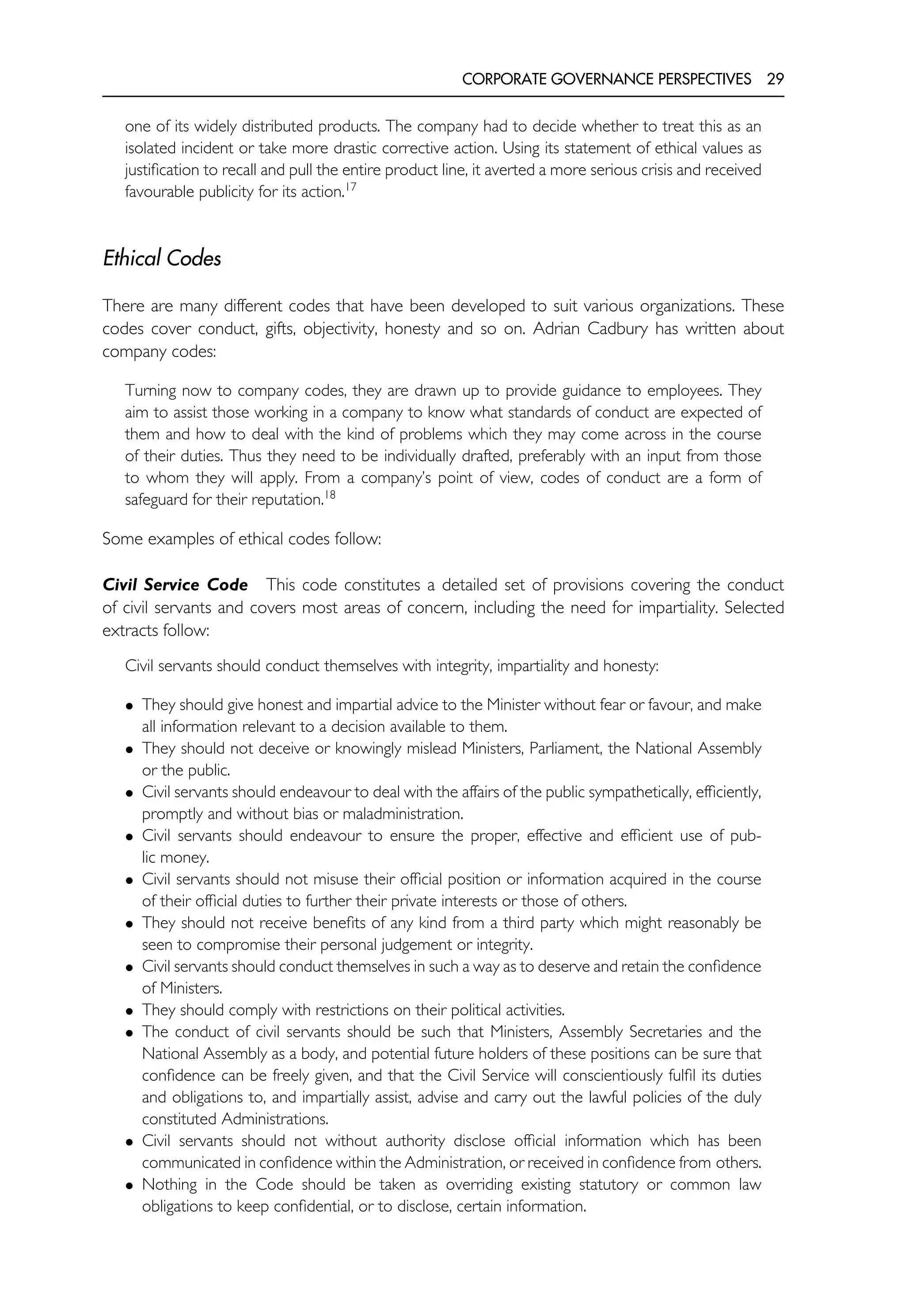 CORPORATE GOVERNANCE PERSPECTIVES 29
one of its widely distributed products. The company had to decide whether to treat this as an
isolated incident or take more drastic corrective action. Using its statement of ethical values as
justification to recall and pull the entire product line, it averted a more serious crisis and received
favourable publicity for its action.17
Ethical Codes
There are many different codes that have been developed to suit various organizations. These
codes cover conduct, gifts, objectivity, honesty and so on. Adrian Cadbury has written about
company codes:
Turning now to company codes, they are drawn up to provide guidance to employees. They
aim to assist those working in a company to know what standards of conduct are expected of
them and how to deal with the kind of problems which they may come across in the course
of their duties. Thus they need to be individually drafted, preferably with an input from those
to whom they will apply. From a company’s point of view, codes of conduct are a form of
safeguard for their reputation.18
Some examples of ethical codes follow:
Civil Service Code This code constitutes a detailed set of provisions covering the conduct
of civil servants and covers most areas of concern, including the need for impartiality. Selected
extracts follow:
Civil servants should conduct themselves with integrity, impartiality and honesty:
• They should give honest and impartial advice to the Minister without fear or favour, and make
all information relevant to a decision available to them.
• They should not deceive or knowingly mislead Ministers, Parliament, the National Assembly
or the public.
• Civil servants should endeavour to deal with the affairs of the public sympathetically, efficiently,
promptly and without bias or maladministration.
• Civil servants should endeavour to ensure the proper, effective and efficient use of pub-
lic money.
• Civil servants should not misuse their official position or information acquired in the course
of their official duties to further their private interests or those of others.
• They should not receive benefits of any kind from a third party which might reasonably be
seen to compromise their personal judgement or integrity.
• Civil servants should conduct themselves in such a way as to deserve and retain the confidence
of Ministers.
• They should comply with restrictions on their political activities.
• The conduct of civil servants should be such that Ministers, Assembly Secretaries and the
National Assembly as a body, and potential future holders of these positions can be sure that
confidence can be freely given, and that the Civil Service will conscientiously fulfil its duties
and obligations to, and impartially assist, advise and carry out the lawful policies of the duly
constituted Administrations.
• Civil servants should not without authority disclose official information which has been
communicated in confidence within the Administration, or received in confidence from others.
• Nothing in the Code should be taken as overriding existing statutory or common law
obligations to keep confidential, or to disclose, certain information.
 