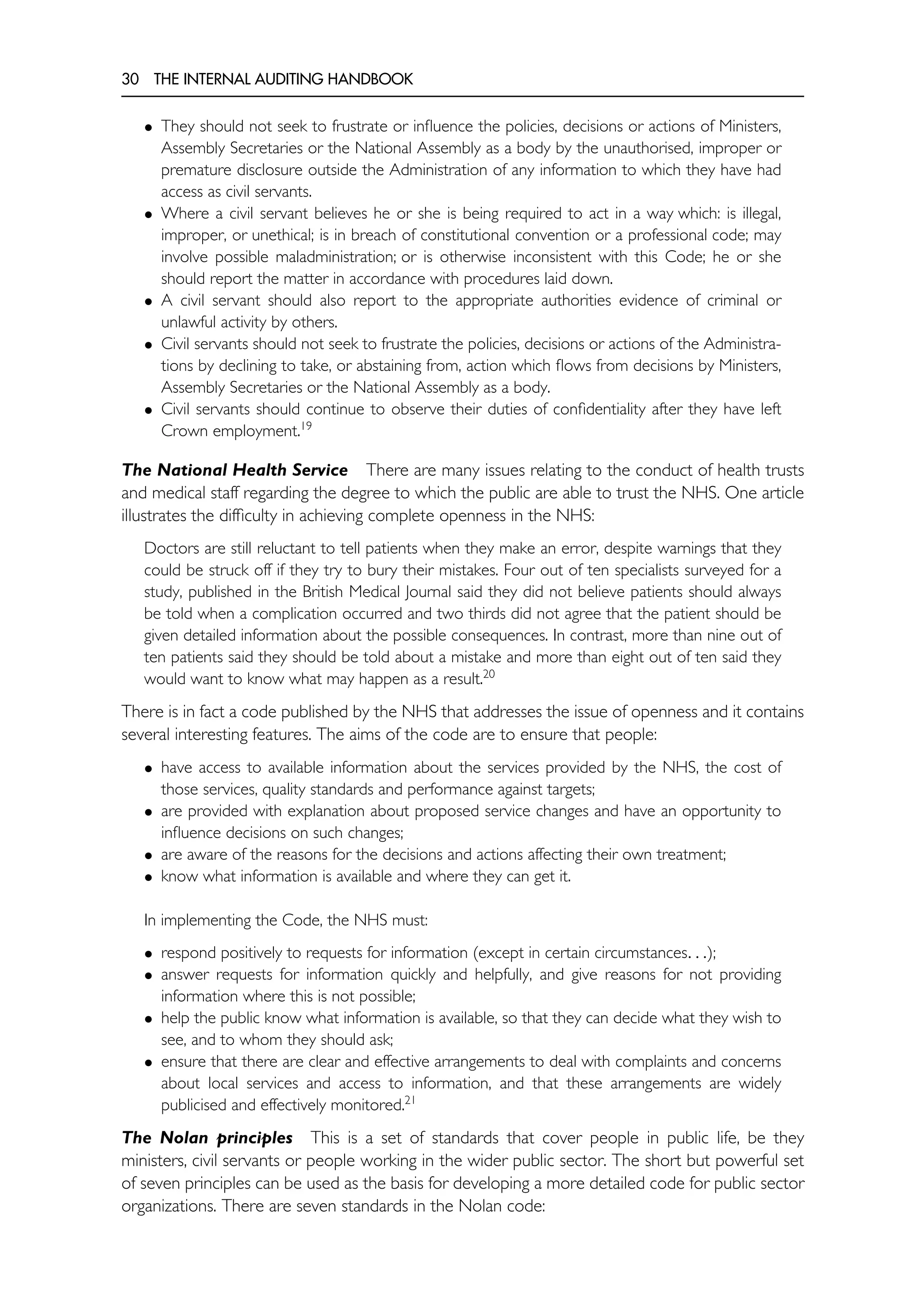 30 THE INTERNAL AUDITING HANDBOOK
• They should not seek to frustrate or influence the policies, decisions or actions of Ministers,
Assembly Secretaries or the National Assembly as a body by the unauthorised, improper or
premature disclosure outside the Administration of any information to which they have had
access as civil servants.
• Where a civil servant believes he or she is being required to act in a way which: is illegal,
improper, or unethical; is in breach of constitutional convention or a professional code; may
involve possible maladministration; or is otherwise inconsistent with this Code; he or she
should report the matter in accordance with procedures laid down.
• A civil servant should also report to the appropriate authorities evidence of criminal or
unlawful activity by others.
• Civil servants should not seek to frustrate the policies, decisions or actions of the Administra-
tions by declining to take, or abstaining from, action which flows from decisions by Ministers,
Assembly Secretaries or the National Assembly as a body.
• Civil servants should continue to observe their duties of confidentiality after they have left
Crown employment.19
The National Health Service There are many issues relating to the conduct of health trusts
and medical staff regarding the degree to which the public are able to trust the NHS. One article
illustrates the difficulty in achieving complete openness in the NHS:
Doctors are still reluctant to tell patients when they make an error, despite warnings that they
could be struck off if they try to bury their mistakes. Four out of ten specialists surveyed for a
study, published in the British Medical Journal said they did not believe patients should always
be told when a complication occurred and two thirds did not agree that the patient should be
given detailed information about the possible consequences. In contrast, more than nine out of
ten patients said they should be told about a mistake and more than eight out of ten said they
would want to know what may happen as a result.20
There is in fact a code published by the NHS that addresses the issue of openness and it contains
several interesting features. The aims of the code are to ensure that people:
• have access to available information about the services provided by the NHS, the cost of
those services, quality standards and performance against targets;
• are provided with explanation about proposed service changes and have an opportunity to
influence decisions on such changes;
• are aware of the reasons for the decisions and actions affecting their own treatment;
• know what information is available and where they can get it.
In implementing the Code, the NHS must:
• respond positively to requests for information (except in certain circumstances. . .);
• answer requests for information quickly and helpfully, and give reasons for not providing
information where this is not possible;
• help the public know what information is available, so that they can decide what they wish to
see, and to whom they should ask;
• ensure that there are clear and effective arrangements to deal with complaints and concerns
about local services and access to information, and that these arrangements are widely
publicised and effectively monitored.21
The Nolan principles This is a set of standards that cover people in public life, be they
ministers, civil servants or people working in the wider public sector. The short but powerful set
of seven principles can be used as the basis for developing a more detailed code for public sector
organizations. There are seven standards in the Nolan code:
 