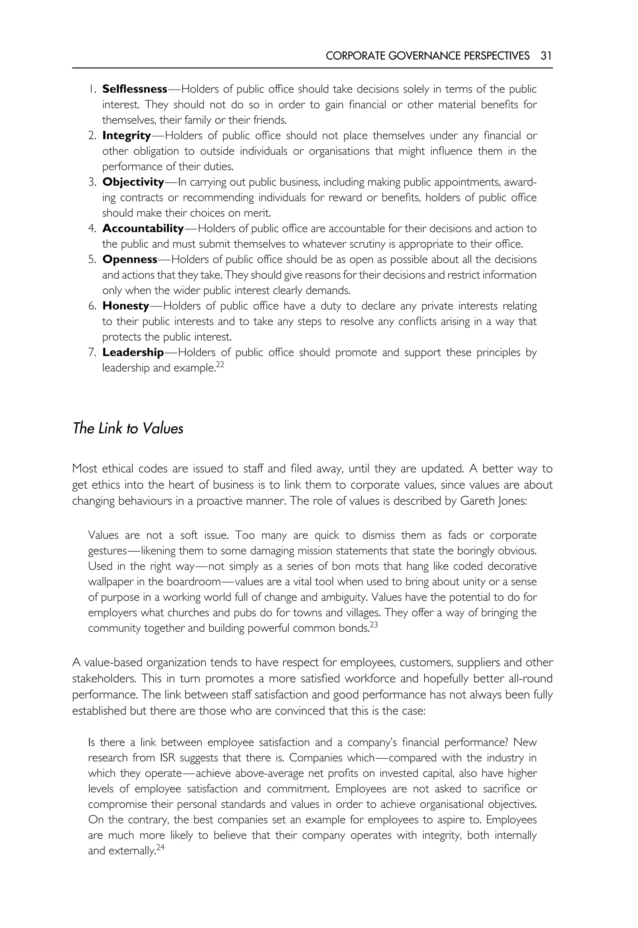 CORPORATE GOVERNANCE PERSPECTIVES 31
1. Selflessness—Holders of public office should take decisions solely in terms of the public
interest. They should not do so in order to gain financial or other material benefits for
themselves, their family or their friends.
2. Integrity—Holders of public office should not place themselves under any financial or
other obligation to outside individuals or organisations that might influence them in the
performance of their duties.
3. Objectivity—In carrying out public business, including making public appointments, award-
ing contracts or recommending individuals for reward or benefits, holders of public office
should make their choices on merit.
4. Accountability—Holders of public office are accountable for their decisions and action to
the public and must submit themselves to whatever scrutiny is appropriate to their office.
5. Openness—Holders of public office should be as open as possible about all the decisions
and actions that they take. They should give reasons for their decisions and restrict information
only when the wider public interest clearly demands.
6. Honesty—Holders of public office have a duty to declare any private interests relating
to their public interests and to take any steps to resolve any conflicts arising in a way that
protects the public interest.
7. Leadership—Holders of public office should promote and support these principles by
leadership and example.22
The Link to Values
Most ethical codes are issued to staff and filed away, until they are updated. A better way to
get ethics into the heart of business is to link them to corporate values, since values are about
changing behaviours in a proactive manner. The role of values is described by Gareth Jones:
Values are not a soft issue. Too many are quick to dismiss them as fads or corporate
gestures—likening them to some damaging mission statements that state the boringly obvious.
Used in the right way—not simply as a series of bon mots that hang like coded decorative
wallpaper in the boardroom—values are a vital tool when used to bring about unity or a sense
of purpose in a working world full of change and ambiguity. Values have the potential to do for
employers what churches and pubs do for towns and villages. They offer a way of bringing the
community together and building powerful common bonds.23
A value-based organization tends to have respect for employees, customers, suppliers and other
stakeholders. This in turn promotes a more satisfied workforce and hopefully better all-round
performance. The link between staff satisfaction and good performance has not always been fully
established but there are those who are convinced that this is the case:
Is there a link between employee satisfaction and a company’s financial performance? New
research from ISR suggests that there is. Companies which—compared with the industry in
which they operate—achieve above-average net profits on invested capital, also have higher
levels of employee satisfaction and commitment. Employees are not asked to sacrifice or
compromise their personal standards and values in order to achieve organisational objectives.
On the contrary, the best companies set an example for employees to aspire to. Employees
are much more likely to believe that their company operates with integrity, both internally
and externally.24
 