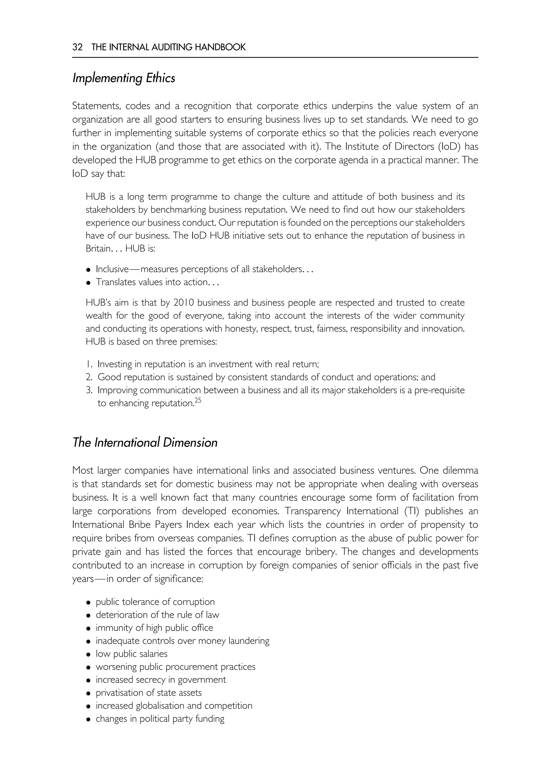 32 THE INTERNAL AUDITING HANDBOOK
Implementing Ethics
Statements, codes and a recognition that corporate ethics underpins the value system of an
organization are all good starters to ensuring business lives up to set standards. We need to go
further in implementing suitable systems of corporate ethics so that the policies reach everyone
in the organization (and those that are associated with it). The Institute of Directors (IoD) has
developed the HUB programme to get ethics on the corporate agenda in a practical manner. The
IoD say that:
HUB is a long term programme to change the culture and attitude of both business and its
stakeholders by benchmarking business reputation. We need to find out how our stakeholders
experience our business conduct. Our reputation is founded on the perceptions our stakeholders
have of our business. The IoD HUB initiative sets out to enhance the reputation of business in
Britain. . . HUB is:
• Inclusive—measures perceptions of all stakeholders. . .
• Translates values into action. . .
HUB’s aim is that by 2010 business and business people are respected and trusted to create
wealth for the good of everyone, taking into account the interests of the wider community
and conducting its operations with honesty, respect, trust, fairness, responsibility and innovation.
HUB is based on three premises:
1. Investing in reputation is an investment with real return;
2. Good reputation is sustained by consistent standards of conduct and operations; and
3. Improving communication between a business and all its major stakeholders is a pre-requisite
to enhancing reputation.25
The International Dimension
Most larger companies have international links and associated business ventures. One dilemma
is that standards set for domestic business may not be appropriate when dealing with overseas
business. It is a well known fact that many countries encourage some form of facilitation from
large corporations from developed economies. Transparency International (TI) publishes an
International Bribe Payers Index each year which lists the countries in order of propensity to
require bribes from overseas companies. TI defines corruption as the abuse of public power for
private gain and has listed the forces that encourage bribery. The changes and developments
contributed to an increase in corruption by foreign companies of senior officials in the past five
years—in order of significance:
• public tolerance of corruption
• deterioration of the rule of law
• immunity of high public office
• inadequate controls over money laundering
• low public salaries
• worsening public procurement practices
• increased secrecy in government
• privatisation of state assets
• increased globalisation and competition
• changes in political party funding
 