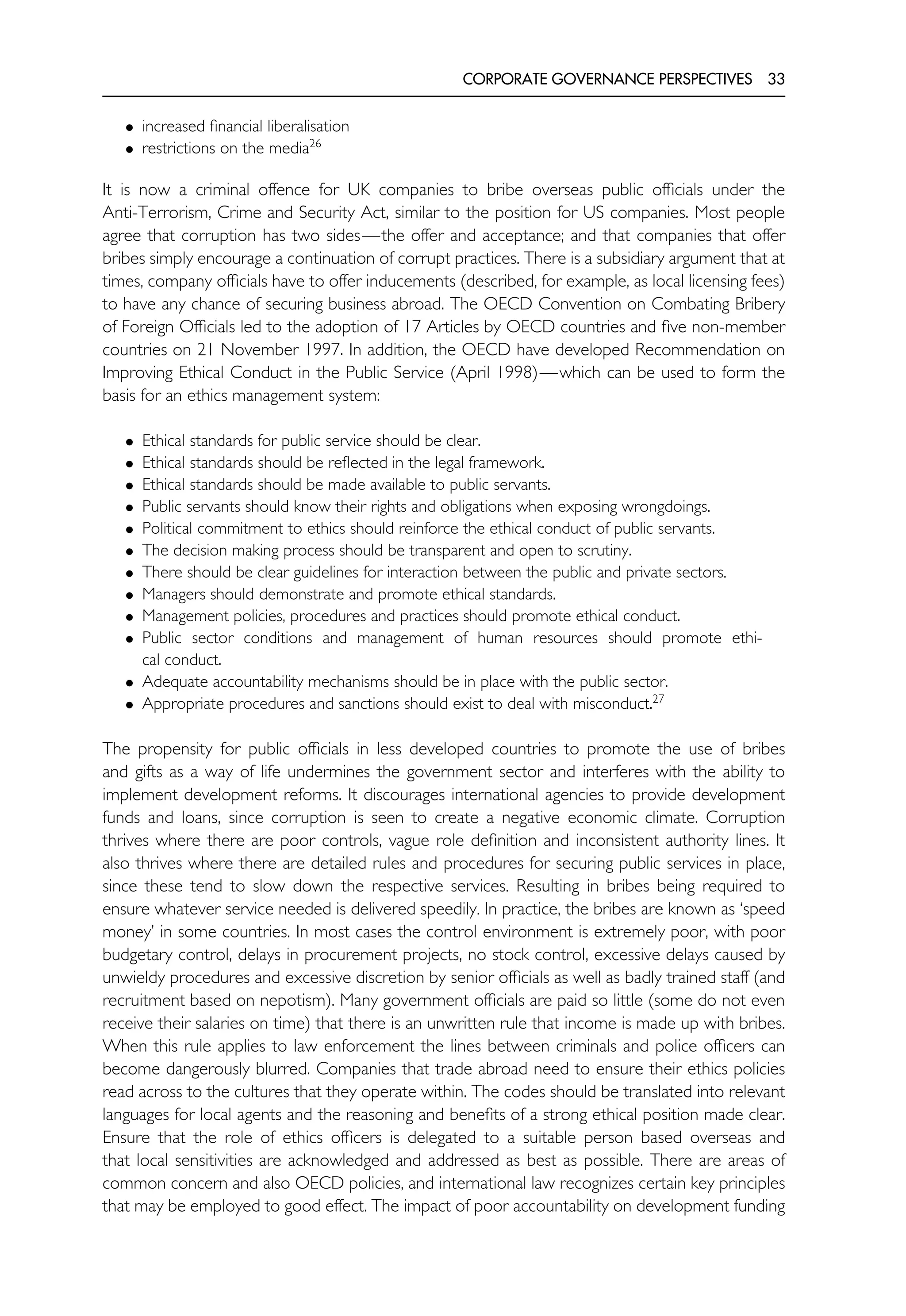 CORPORATE GOVERNANCE PERSPECTIVES 33
• increased financial liberalisation
• restrictions on the media26
It is now a criminal offence for UK companies to bribe overseas public officials under the
Anti-Terrorism, Crime and Security Act, similar to the position for US companies. Most people
agree that corruption has two sides—the offer and acceptance; and that companies that offer
bribes simply encourage a continuation of corrupt practices. There is a subsidiary argument that at
times, company officials have to offer inducements (described, for example, as local licensing fees)
to have any chance of securing business abroad. The OECD Convention on Combating Bribery
of Foreign Officials led to the adoption of 17 Articles by OECD countries and five non-member
countries on 21 November 1997. In addition, the OECD have developed Recommendation on
Improving Ethical Conduct in the Public Service (April 1998)—which can be used to form the
basis for an ethics management system:
• Ethical standards for public service should be clear.
• Ethical standards should be reflected in the legal framework.
• Ethical standards should be made available to public servants.
• Public servants should know their rights and obligations when exposing wrongdoings.
• Political commitment to ethics should reinforce the ethical conduct of public servants.
• The decision making process should be transparent and open to scrutiny.
• There should be clear guidelines for interaction between the public and private sectors.
• Managers should demonstrate and promote ethical standards.
• Management policies, procedures and practices should promote ethical conduct.
• Public sector conditions and management of human resources should promote ethi-
cal conduct.
• Adequate accountability mechanisms should be in place with the public sector.
• Appropriate procedures and sanctions should exist to deal with misconduct.27
The propensity for public officials in less developed countries to promote the use of bribes
and gifts as a way of life undermines the government sector and interferes with the ability to
implement development reforms. It discourages international agencies to provide development
funds and loans, since corruption is seen to create a negative economic climate. Corruption
thrives where there are poor controls, vague role definition and inconsistent authority lines. It
also thrives where there are detailed rules and procedures for securing public services in place,
since these tend to slow down the respective services. Resulting in bribes being required to
ensure whatever service needed is delivered speedily. In practice, the bribes are known as ‘speed
money’ in some countries. In most cases the control environment is extremely poor, with poor
budgetary control, delays in procurement projects, no stock control, excessive delays caused by
unwieldy procedures and excessive discretion by senior officials as well as badly trained staff (and
recruitment based on nepotism). Many government officials are paid so little (some do not even
receive their salaries on time) that there is an unwritten rule that income is made up with bribes.
When this rule applies to law enforcement the lines between criminals and police officers can
become dangerously blurred. Companies that trade abroad need to ensure their ethics policies
read across to the cultures that they operate within. The codes should be translated into relevant
languages for local agents and the reasoning and benefits of a strong ethical position made clear.
Ensure that the role of ethics officers is delegated to a suitable person based overseas and
that local sensitivities are acknowledged and addressed as best as possible. There are areas of
common concern and also OECD policies, and international law recognizes certain key principles
that may be employed to good effect. The impact of poor accountability on development funding
 