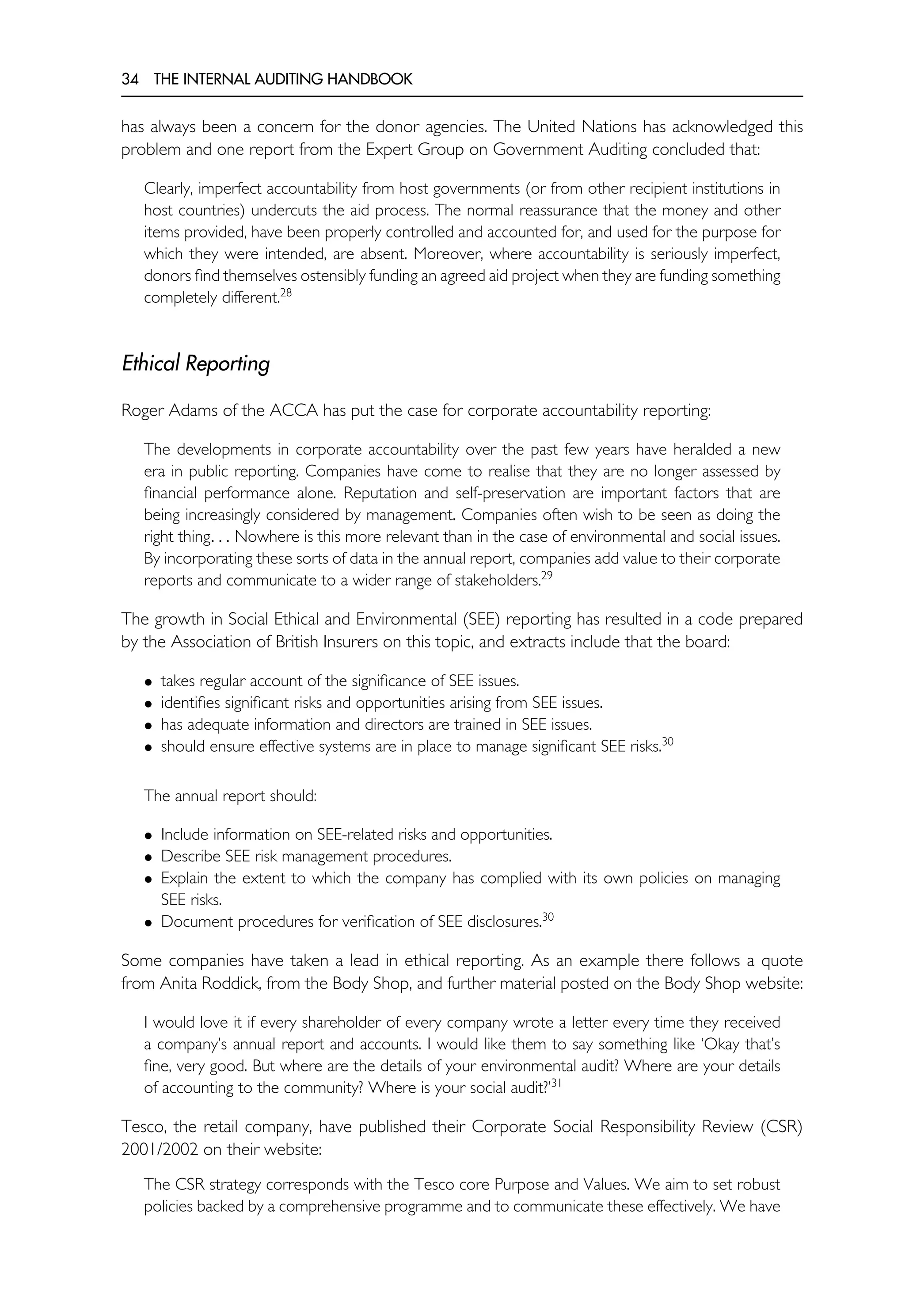 34 THE INTERNAL AUDITING HANDBOOK
has always been a concern for the donor agencies. The United Nations has acknowledged this
problem and one report from the Expert Group on Government Auditing concluded that:
Clearly, imperfect accountability from host governments (or from other recipient institutions in
host countries) undercuts the aid process. The normal reassurance that the money and other
items provided, have been properly controlled and accounted for, and used for the purpose for
which they were intended, are absent. Moreover, where accountability is seriously imperfect,
donors find themselves ostensibly funding an agreed aid project when they are funding something
completely different.28
Ethical Reporting
Roger Adams of the ACCA has put the case for corporate accountability reporting:
The developments in corporate accountability over the past few years have heralded a new
era in public reporting. Companies have come to realise that they are no longer assessed by
financial performance alone. Reputation and self-preservation are important factors that are
being increasingly considered by management. Companies often wish to be seen as doing the
right thing. . . Nowhere is this more relevant than in the case of environmental and social issues.
By incorporating these sorts of data in the annual report, companies add value to their corporate
reports and communicate to a wider range of stakeholders.29
The growth in Social Ethical and Environmental (SEE) reporting has resulted in a code prepared
by the Association of British Insurers on this topic, and extracts include that the board:
• takes regular account of the significance of SEE issues.
• identifies significant risks and opportunities arising from SEE issues.
• has adequate information and directors are trained in SEE issues.
• should ensure effective systems are in place to manage significant SEE risks.30
The annual report should:
• Include information on SEE-related risks and opportunities.
• Describe SEE risk management procedures.
• Explain the extent to which the company has complied with its own policies on managing
SEE risks.
• Document procedures for verification of SEE disclosures.30
Some companies have taken a lead in ethical reporting. As an example there follows a quote
from Anita Roddick, from the Body Shop, and further material posted on the Body Shop website:
I would love it if every shareholder of every company wrote a letter every time they received
a company’s annual report and accounts. I would like them to say something like ‘Okay that’s
fine, very good. But where are the details of your environmental audit? Where are your details
of accounting to the community? Where is your social audit?’31
Tesco, the retail company, have published their Corporate Social Responsibility Review (CSR)
2001/2002 on their website:
The CSR strategy corresponds with the Tesco core Purpose and Values. We aim to set robust
policies backed by a comprehensive programme and to communicate these effectively. We have
 