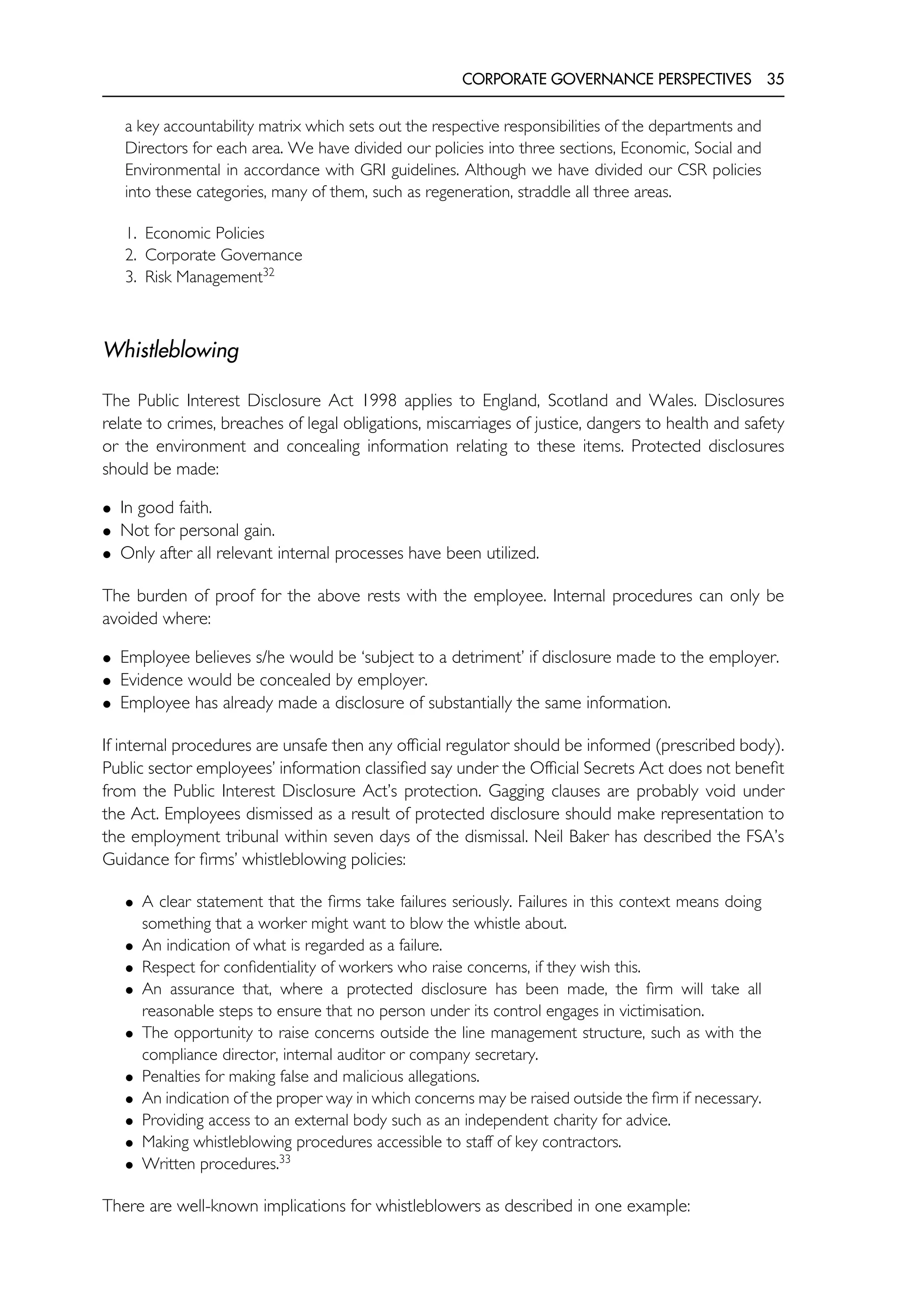 CORPORATE GOVERNANCE PERSPECTIVES 35
a key accountability matrix which sets out the respective responsibilities of the departments and
Directors for each area. We have divided our policies into three sections, Economic, Social and
Environmental in accordance with GRI guidelines. Although we have divided our CSR policies
into these categories, many of them, such as regeneration, straddle all three areas.
1. Economic Policies
2. Corporate Governance
3. Risk Management32
Whistleblowing
The Public Interest Disclosure Act 1998 applies to England, Scotland and Wales. Disclosures
relate to crimes, breaches of legal obligations, miscarriages of justice, dangers to health and safety
or the environment and concealing information relating to these items. Protected disclosures
should be made:
• In good faith.
• Not for personal gain.
• Only after all relevant internal processes have been utilized.
The burden of proof for the above rests with the employee. Internal procedures can only be
avoided where:
• Employee believes s/he would be ‘subject to a detriment’ if disclosure made to the employer.
• Evidence would be concealed by employer.
• Employee has already made a disclosure of substantially the same information.
If internal procedures are unsafe then any official regulator should be informed (prescribed body).
Public sector employees’ information classified say under the Official Secrets Act does not benefit
from the Public Interest Disclosure Act’s protection. Gagging clauses are probably void under
the Act. Employees dismissed as a result of protected disclosure should make representation to
the employment tribunal within seven days of the dismissal. Neil Baker has described the FSA’s
Guidance for firms’ whistleblowing policies:
• A clear statement that the firms take failures seriously. Failures in this context means doing
something that a worker might want to blow the whistle about.
• An indication of what is regarded as a failure.
• Respect for confidentiality of workers who raise concerns, if they wish this.
• An assurance that, where a protected disclosure has been made, the firm will take all
reasonable steps to ensure that no person under its control engages in victimisation.
• The opportunity to raise concerns outside the line management structure, such as with the
compliance director, internal auditor or company secretary.
• Penalties for making false and malicious allegations.
• An indication of the proper way in which concerns may be raised outside the firm if necessary.
• Providing access to an external body such as an independent charity for advice.
• Making whistleblowing procedures accessible to staff of key contractors.
• Written procedures.33
There are well-known implications for whistleblowers as described in one example:
 