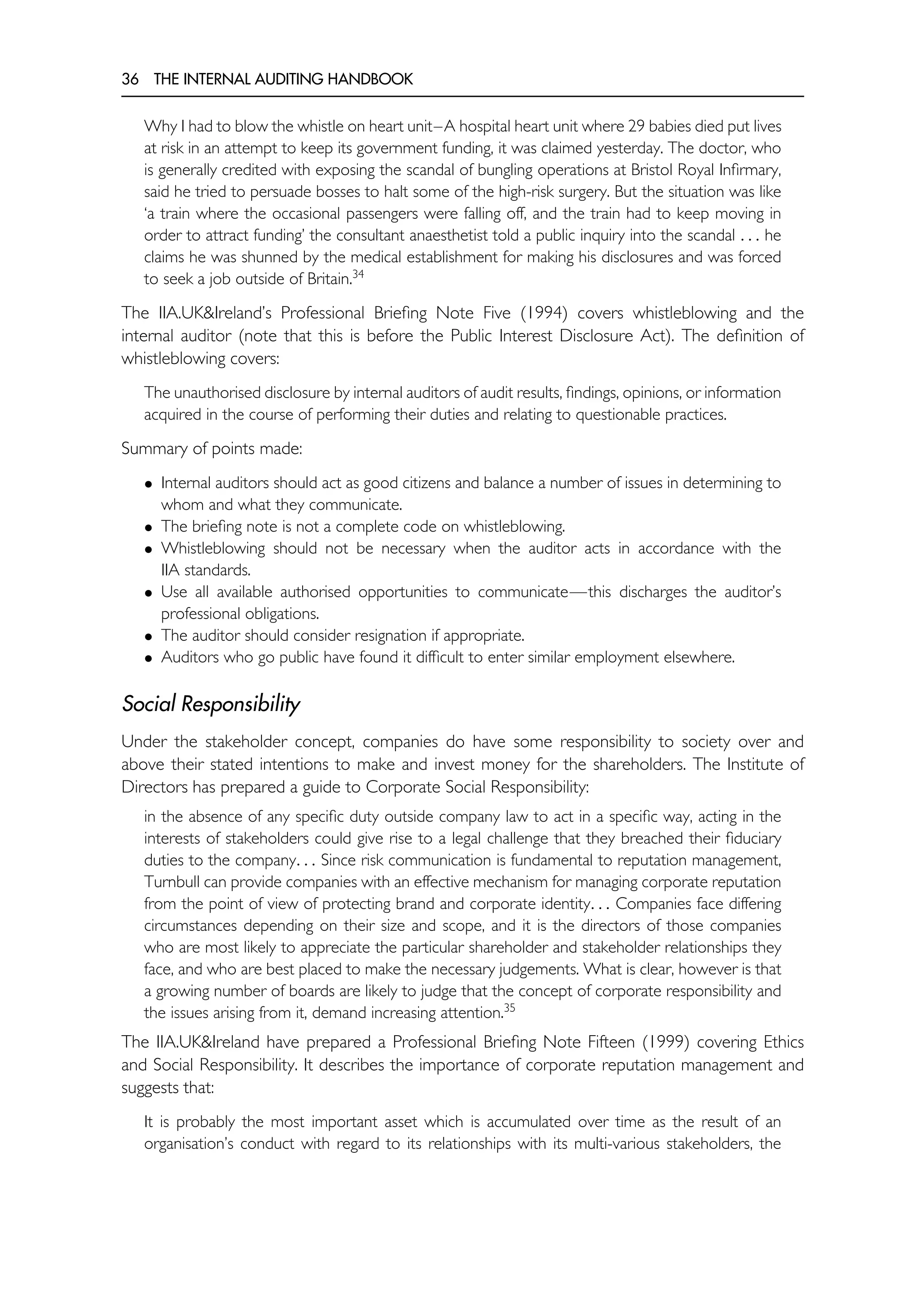 36 THE INTERNAL AUDITING HANDBOOK
Why I had to blow the whistle on heart unit–A hospital heart unit where 29 babies died put lives
at risk in an attempt to keep its government funding, it was claimed yesterday. The doctor, who
is generally credited with exposing the scandal of bungling operations at Bristol Royal Infirmary,
said he tried to persuade bosses to halt some of the high-risk surgery. But the situation was like
‘a train where the occasional passengers were falling off, and the train had to keep moving in
order to attract funding’ the consultant anaesthetist told a public inquiry into the scandal . . . he
claims he was shunned by the medical establishment for making his disclosures and was forced
to seek a job outside of Britain.34
The IIA.UK&Ireland’s Professional Briefing Note Five (1994) covers whistleblowing and the
internal auditor (note that this is before the Public Interest Disclosure Act). The definition of
whistleblowing covers:
The unauthorised disclosure by internal auditors of audit results, findings, opinions, or information
acquired in the course of performing their duties and relating to questionable practices.
Summary of points made:
• Internal auditors should act as good citizens and balance a number of issues in determining to
whom and what they communicate.
• The briefing note is not a complete code on whistleblowing.
• Whistleblowing should not be necessary when the auditor acts in accordance with the
IIA standards.
• Use all available authorised opportunities to communicate—this discharges the auditor’s
professional obligations.
• The auditor should consider resignation if appropriate.
• Auditors who go public have found it difficult to enter similar employment elsewhere.
Social Responsibility
Under the stakeholder concept, companies do have some responsibility to society over and
above their stated intentions to make and invest money for the shareholders. The Institute of
Directors has prepared a guide to Corporate Social Responsibility:
in the absence of any specific duty outside company law to act in a specific way, acting in the
interests of stakeholders could give rise to a legal challenge that they breached their fiduciary
duties to the company. . . Since risk communication is fundamental to reputation management,
Turnbull can provide companies with an effective mechanism for managing corporate reputation
from the point of view of protecting brand and corporate identity. . . Companies face differing
circumstances depending on their size and scope, and it is the directors of those companies
who are most likely to appreciate the particular shareholder and stakeholder relationships they
face, and who are best placed to make the necessary judgements. What is clear, however is that
a growing number of boards are likely to judge that the concept of corporate responsibility and
the issues arising from it, demand increasing attention.35
The IIA.UK&Ireland have prepared a Professional Briefing Note Fifteen (1999) covering Ethics
and Social Responsibility. It describes the importance of corporate reputation management and
suggests that:
It is probably the most important asset which is accumulated over time as the result of an
organisation’s conduct with regard to its relationships with its multi-various stakeholders, the
 