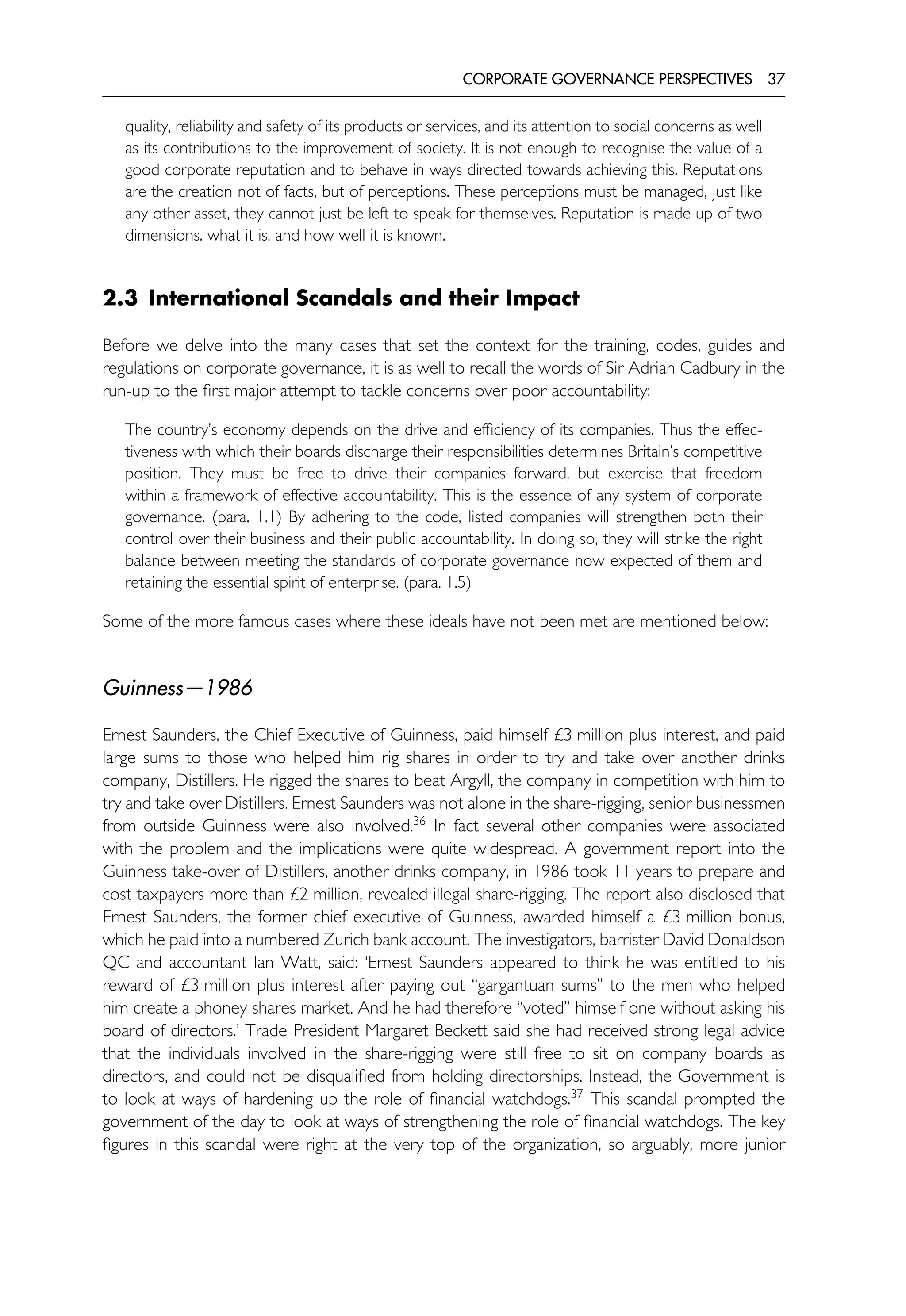 CORPORATE GOVERNANCE PERSPECTIVES 37
quality, reliability and safety of its products or services, and its attention to social concerns as well
as its contributions to the improvement of society. It is not enough to recognise the value of a
good corporate reputation and to behave in ways directed towards achieving this. Reputations
are the creation not of facts, but of perceptions. These perceptions must be managed, just like
any other asset, they cannot just be left to speak for themselves. Reputation is made up of two
dimensions. what it is, and how well it is known.
2.3 International Scandals and their Impact
Before we delve into the many cases that set the context for the training, codes, guides and
regulations on corporate governance, it is as well to recall the words of Sir Adrian Cadbury in the
run-up to the first major attempt to tackle concerns over poor accountability:
The country’s economy depends on the drive and efficiency of its companies. Thus the effec-
tiveness with which their boards discharge their responsibilities determines Britain’s competitive
position. They must be free to drive their companies forward, but exercise that freedom
within a framework of effective accountability. This is the essence of any system of corporate
governance. (para. 1.1) By adhering to the code, listed companies will strengthen both their
control over their business and their public accountability. In doing so, they will strike the right
balance between meeting the standards of corporate governance now expected of them and
retaining the essential spirit of enterprise. (para. 1.5)
Some of the more famous cases where these ideals have not been met are mentioned below:
Guinness—1986
Ernest Saunders, the Chief Executive of Guinness, paid himself £3 million plus interest, and paid
large sums to those who helped him rig shares in order to try and take over another drinks
company, Distillers. He rigged the shares to beat Argyll, the company in competition with him to
try and take over Distillers. Ernest Saunders was not alone in the share-rigging, senior businessmen
from outside Guinness were also involved.36
In fact several other companies were associated
with the problem and the implications were quite widespread. A government report into the
Guinness take-over of Distillers, another drinks company, in 1986 took 11 years to prepare and
cost taxpayers more than £2 million, revealed illegal share-rigging. The report also disclosed that
Ernest Saunders, the former chief executive of Guinness, awarded himself a £3 million bonus,
which he paid into a numbered Zurich bank account. The investigators, barrister David Donaldson
QC and accountant Ian Watt, said: ‘Ernest Saunders appeared to think he was entitled to his
reward of £3 million plus interest after paying out ‘‘gargantuan sums’’ to the men who helped
him create a phoney shares market. And he had therefore ‘‘voted’’ himself one without asking his
board of directors.’ Trade President Margaret Beckett said she had received strong legal advice
that the individuals involved in the share-rigging were still free to sit on company boards as
directors, and could not be disqualified from holding directorships. Instead, the Government is
to look at ways of hardening up the role of financial watchdogs.37
This scandal prompted the
government of the day to look at ways of strengthening the role of financial watchdogs. The key
figures in this scandal were right at the very top of the organization, so arguably, more junior
 