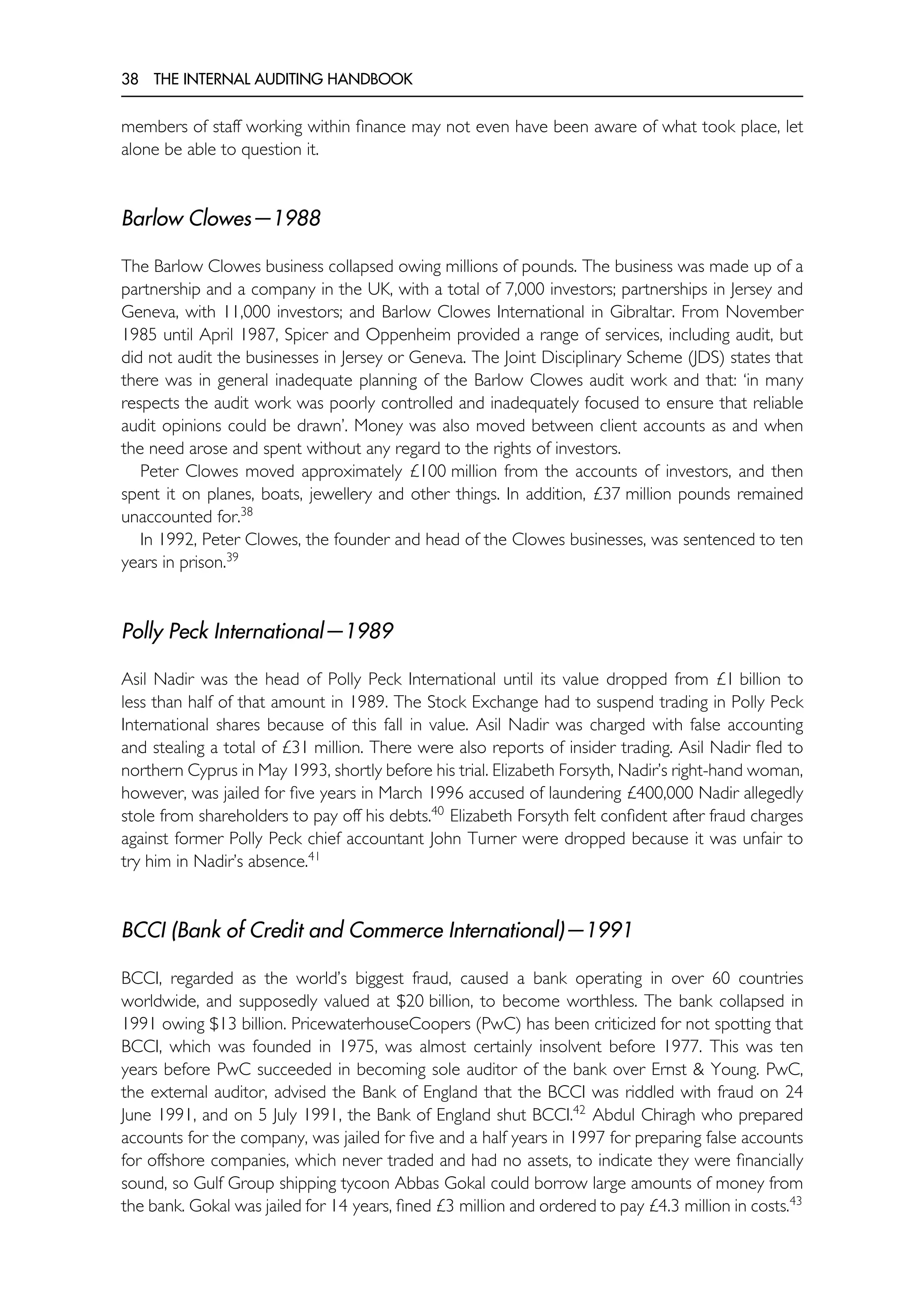 38 THE INTERNAL AUDITING HANDBOOK
members of staff working within finance may not even have been aware of what took place, let
alone be able to question it.
Barlow Clowes—1988
The Barlow Clowes business collapsed owing millions of pounds. The business was made up of a
partnership and a company in the UK, with a total of 7,000 investors; partnerships in Jersey and
Geneva, with 11,000 investors; and Barlow Clowes International in Gibraltar. From November
1985 until April 1987, Spicer and Oppenheim provided a range of services, including audit, but
did not audit the businesses in Jersey or Geneva. The Joint Disciplinary Scheme (JDS) states that
there was in general inadequate planning of the Barlow Clowes audit work and that: ‘in many
respects the audit work was poorly controlled and inadequately focused to ensure that reliable
audit opinions could be drawn’. Money was also moved between client accounts as and when
the need arose and spent without any regard to the rights of investors.
Peter Clowes moved approximately £100 million from the accounts of investors, and then
spent it on planes, boats, jewellery and other things. In addition, £37 million pounds remained
unaccounted for.38
In 1992, Peter Clowes, the founder and head of the Clowes businesses, was sentenced to ten
years in prison.39
Polly Peck International—1989
Asil Nadir was the head of Polly Peck International until its value dropped from £1 billion to
less than half of that amount in 1989. The Stock Exchange had to suspend trading in Polly Peck
International shares because of this fall in value. Asil Nadir was charged with false accounting
and stealing a total of £31 million. There were also reports of insider trading. Asil Nadir fled to
northern Cyprus in May 1993, shortly before his trial. Elizabeth Forsyth, Nadir’s right-hand woman,
however, was jailed for five years in March 1996 accused of laundering £400,000 Nadir allegedly
stole from shareholders to pay off his debts.40
Elizabeth Forsyth felt confident after fraud charges
against former Polly Peck chief accountant John Turner were dropped because it was unfair to
try him in Nadir’s absence.41
BCCI (Bank of Credit and Commerce International)—1991
BCCI, regarded as the world’s biggest fraud, caused a bank operating in over 60 countries
worldwide, and supposedly valued at $20 billion, to become worthless. The bank collapsed in
1991 owing $13 billion. PricewaterhouseCoopers (PwC) has been criticized for not spotting that
BCCI, which was founded in 1975, was almost certainly insolvent before 1977. This was ten
years before PwC succeeded in becoming sole auditor of the bank over Ernst & Young. PwC,
the external auditor, advised the Bank of England that the BCCI was riddled with fraud on 24
June 1991, and on 5 July 1991, the Bank of England shut BCCI.42
Abdul Chiragh who prepared
accounts for the company, was jailed for five and a half years in 1997 for preparing false accounts
for offshore companies, which never traded and had no assets, to indicate they were financially
sound, so Gulf Group shipping tycoon Abbas Gokal could borrow large amounts of money from
the bank. Gokal was jailed for 14 years, fined £3 million and ordered to pay £4.3 million in costs.43
 