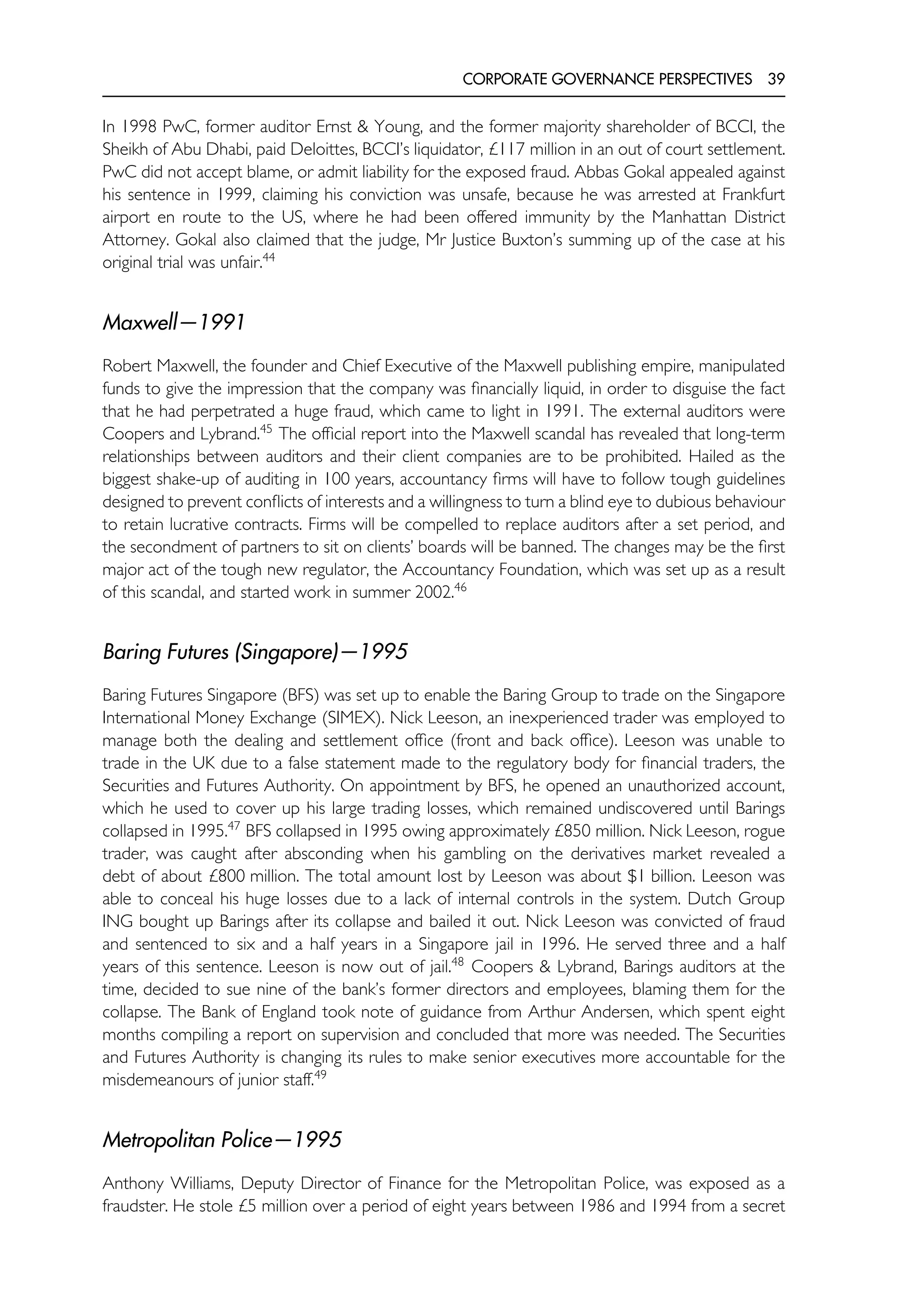 CORPORATE GOVERNANCE PERSPECTIVES 39
In 1998 PwC, former auditor Ernst & Young, and the former majority shareholder of BCCI, the
Sheikh of Abu Dhabi, paid Deloittes, BCCI’s liquidator, £117 million in an out of court settlement.
PwC did not accept blame, or admit liability for the exposed fraud. Abbas Gokal appealed against
his sentence in 1999, claiming his conviction was unsafe, because he was arrested at Frankfurt
airport en route to the US, where he had been offered immunity by the Manhattan District
Attorney. Gokal also claimed that the judge, Mr Justice Buxton’s summing up of the case at his
original trial was unfair.44
Maxwell—1991
Robert Maxwell, the founder and Chief Executive of the Maxwell publishing empire, manipulated
funds to give the impression that the company was financially liquid, in order to disguise the fact
that he had perpetrated a huge fraud, which came to light in 1991. The external auditors were
Coopers and Lybrand.45
The official report into the Maxwell scandal has revealed that long-term
relationships between auditors and their client companies are to be prohibited. Hailed as the
biggest shake-up of auditing in 100 years, accountancy firms will have to follow tough guidelines
designed to prevent conflicts of interests and a willingness to turn a blind eye to dubious behaviour
to retain lucrative contracts. Firms will be compelled to replace auditors after a set period, and
the secondment of partners to sit on clients’ boards will be banned. The changes may be the first
major act of the tough new regulator, the Accountancy Foundation, which was set up as a result
of this scandal, and started work in summer 2002.46
Baring Futures (Singapore)—1995
Baring Futures Singapore (BFS) was set up to enable the Baring Group to trade on the Singapore
International Money Exchange (SIMEX). Nick Leeson, an inexperienced trader was employed to
manage both the dealing and settlement office (front and back office). Leeson was unable to
trade in the UK due to a false statement made to the regulatory body for financial traders, the
Securities and Futures Authority. On appointment by BFS, he opened an unauthorized account,
which he used to cover up his large trading losses, which remained undiscovered until Barings
collapsed in 1995.47
BFS collapsed in 1995 owing approximately £850 million. Nick Leeson, rogue
trader, was caught after absconding when his gambling on the derivatives market revealed a
debt of about £800 million. The total amount lost by Leeson was about $1 billion. Leeson was
able to conceal his huge losses due to a lack of internal controls in the system. Dutch Group
ING bought up Barings after its collapse and bailed it out. Nick Leeson was convicted of fraud
and sentenced to six and a half years in a Singapore jail in 1996. He served three and a half
years of this sentence. Leeson is now out of jail.48
Coopers & Lybrand, Barings auditors at the
time, decided to sue nine of the bank’s former directors and employees, blaming them for the
collapse. The Bank of England took note of guidance from Arthur Andersen, which spent eight
months compiling a report on supervision and concluded that more was needed. The Securities
and Futures Authority is changing its rules to make senior executives more accountable for the
misdemeanours of junior staff.49
Metropolitan Police—1995
Anthony Williams, Deputy Director of Finance for the Metropolitan Police, was exposed as a
fraudster. He stole £5 million over a period of eight years between 1986 and 1994 from a secret
 
