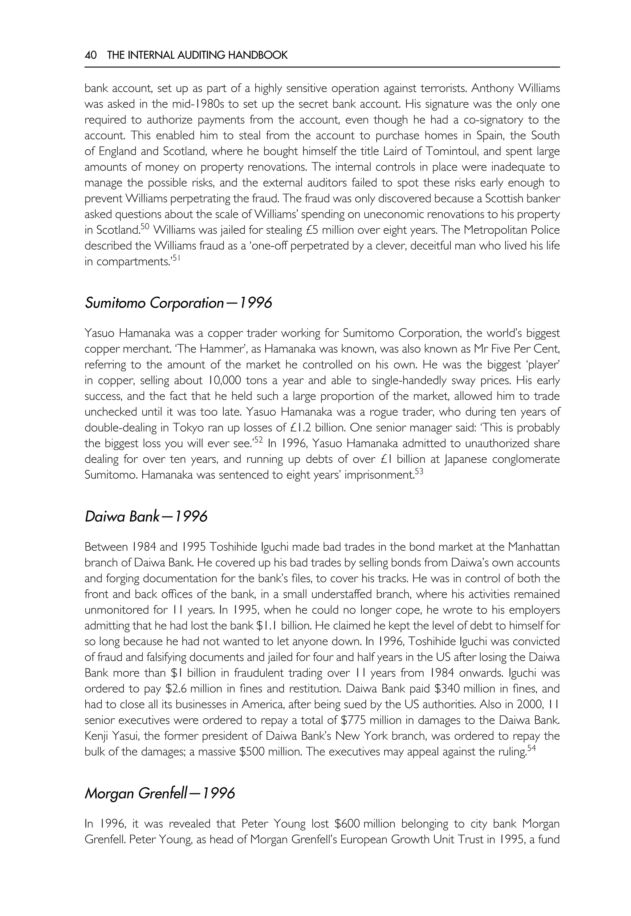 40 THE INTERNAL AUDITING HANDBOOK
bank account, set up as part of a highly sensitive operation against terrorists. Anthony Williams
was asked in the mid-1980s to set up the secret bank account. His signature was the only one
required to authorize payments from the account, even though he had a co-signatory to the
account. This enabled him to steal from the account to purchase homes in Spain, the South
of England and Scotland, where he bought himself the title Laird of Tomintoul, and spent large
amounts of money on property renovations. The internal controls in place were inadequate to
manage the possible risks, and the external auditors failed to spot these risks early enough to
prevent Williams perpetrating the fraud. The fraud was only discovered because a Scottish banker
asked questions about the scale of Williams’ spending on uneconomic renovations to his property
in Scotland.50
Williams was jailed for stealing £5 million over eight years. The Metropolitan Police
described the Williams fraud as a ‘one-off perpetrated by a clever, deceitful man who lived his life
in compartments.’51
Sumitomo Corporation—1996
Yasuo Hamanaka was a copper trader working for Sumitomo Corporation, the world’s biggest
copper merchant. ‘The Hammer’, as Hamanaka was known, was also known as Mr Five Per Cent,
referring to the amount of the market he controlled on his own. He was the biggest ‘player’
in copper, selling about 10,000 tons a year and able to single-handedly sway prices. His early
success, and the fact that he held such a large proportion of the market, allowed him to trade
unchecked until it was too late. Yasuo Hamanaka was a rogue trader, who during ten years of
double-dealing in Tokyo ran up losses of £1.2 billion. One senior manager said: ‘This is probably
the biggest loss you will ever see.’52
In 1996, Yasuo Hamanaka admitted to unauthorized share
dealing for over ten years, and running up debts of over £1 billion at Japanese conglomerate
Sumitomo. Hamanaka was sentenced to eight years’ imprisonment.53
Daiwa Bank—1996
Between 1984 and 1995 Toshihide Iguchi made bad trades in the bond market at the Manhattan
branch of Daiwa Bank. He covered up his bad trades by selling bonds from Daiwa’s own accounts
and forging documentation for the bank’s files, to cover his tracks. He was in control of both the
front and back offices of the bank, in a small understaffed branch, where his activities remained
unmonitored for 11 years. In 1995, when he could no longer cope, he wrote to his employers
admitting that he had lost the bank $1.1 billion. He claimed he kept the level of debt to himself for
so long because he had not wanted to let anyone down. In 1996, Toshihide Iguchi was convicted
of fraud and falsifying documents and jailed for four and half years in the US after losing the Daiwa
Bank more than $1 billion in fraudulent trading over 11 years from 1984 onwards. Iguchi was
ordered to pay $2.6 million in fines and restitution. Daiwa Bank paid $340 million in fines, and
had to close all its businesses in America, after being sued by the US authorities. Also in 2000, 11
senior executives were ordered to repay a total of $775 million in damages to the Daiwa Bank.
Kenji Yasui, the former president of Daiwa Bank’s New York branch, was ordered to repay the
bulk of the damages; a massive $500 million. The executives may appeal against the ruling.54
Morgan Grenfell—1996
In 1996, it was revealed that Peter Young lost $600 million belonging to city bank Morgan
Grenfell. Peter Young, as head of Morgan Grenfell’s European Growth Unit Trust in 1995, a fund
 