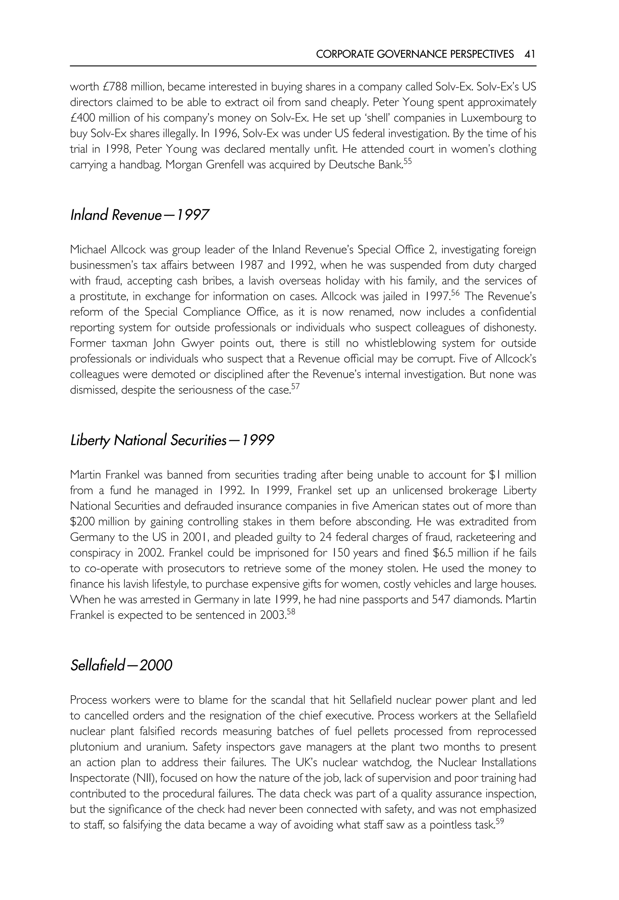 CORPORATE GOVERNANCE PERSPECTIVES 41
worth £788 million, became interested in buying shares in a company called Solv-Ex. Solv-Ex’s US
directors claimed to be able to extract oil from sand cheaply. Peter Young spent approximately
£400 million of his company’s money on Solv-Ex. He set up ‘shell’ companies in Luxembourg to
buy Solv-Ex shares illegally. In 1996, Solv-Ex was under US federal investigation. By the time of his
trial in 1998, Peter Young was declared mentally unfit. He attended court in women’s clothing
carrying a handbag. Morgan Grenfell was acquired by Deutsche Bank.55
Inland Revenue—1997
Michael Allcock was group leader of the Inland Revenue’s Special Office 2, investigating foreign
businessmen’s tax affairs between 1987 and 1992, when he was suspended from duty charged
with fraud, accepting cash bribes, a lavish overseas holiday with his family, and the services of
a prostitute, in exchange for information on cases. Allcock was jailed in 1997.56
The Revenue’s
reform of the Special Compliance Office, as it is now renamed, now includes a confidential
reporting system for outside professionals or individuals who suspect colleagues of dishonesty.
Former taxman John Gwyer points out, there is still no whistleblowing system for outside
professionals or individuals who suspect that a Revenue official may be corrupt. Five of Allcock’s
colleagues were demoted or disciplined after the Revenue’s internal investigation. But none was
dismissed, despite the seriousness of the case.57
Liberty National Securities—1999
Martin Frankel was banned from securities trading after being unable to account for $1 million
from a fund he managed in 1992. In 1999, Frankel set up an unlicensed brokerage Liberty
National Securities and defrauded insurance companies in five American states out of more than
$200 million by gaining controlling stakes in them before absconding. He was extradited from
Germany to the US in 2001, and pleaded guilty to 24 federal charges of fraud, racketeering and
conspiracy in 2002. Frankel could be imprisoned for 150 years and fined $6.5 million if he fails
to co-operate with prosecutors to retrieve some of the money stolen. He used the money to
finance his lavish lifestyle, to purchase expensive gifts for women, costly vehicles and large houses.
When he was arrested in Germany in late 1999, he had nine passports and 547 diamonds. Martin
Frankel is expected to be sentenced in 2003.58
Sellafield—2000
Process workers were to blame for the scandal that hit Sellafield nuclear power plant and led
to cancelled orders and the resignation of the chief executive. Process workers at the Sellafield
nuclear plant falsified records measuring batches of fuel pellets processed from reprocessed
plutonium and uranium. Safety inspectors gave managers at the plant two months to present
an action plan to address their failures. The UK’s nuclear watchdog, the Nuclear Installations
Inspectorate (NII), focused on how the nature of the job, lack of supervision and poor training had
contributed to the procedural failures. The data check was part of a quality assurance inspection,
but the significance of the check had never been connected with safety, and was not emphasized
to staff, so falsifying the data became a way of avoiding what staff saw as a pointless task.59
 