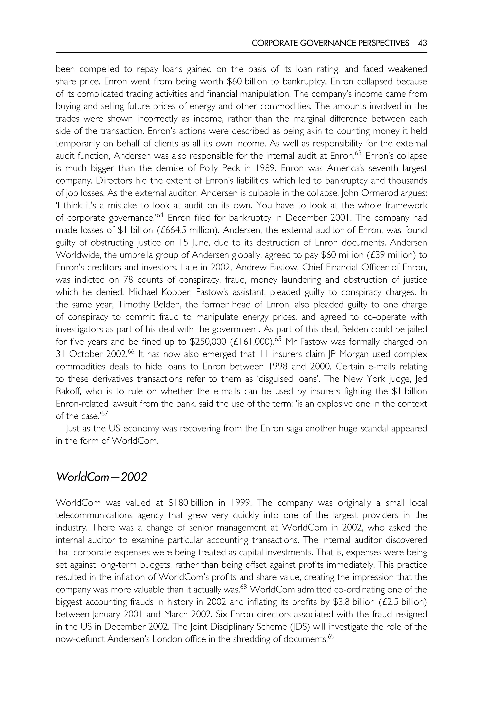 CORPORATE GOVERNANCE PERSPECTIVES 43
been compelled to repay loans gained on the basis of its loan rating, and faced weakened
share price. Enron went from being worth $60 billion to bankruptcy. Enron collapsed because
of its complicated trading activities and financial manipulation. The company’s income came from
buying and selling future prices of energy and other commodities. The amounts involved in the
trades were shown incorrectly as income, rather than the marginal difference between each
side of the transaction. Enron’s actions were described as being akin to counting money it held
temporarily on behalf of clients as all its own income. As well as responsibility for the external
audit function, Andersen was also responsible for the internal audit at Enron.63
Enron’s collapse
is much bigger than the demise of Polly Peck in 1989. Enron was America’s seventh largest
company. Directors hid the extent of Enron’s liabilities, which led to bankruptcy and thousands
of job losses. As the external auditor, Andersen is culpable in the collapse. John Ormerod argues:
‘I think it’s a mistake to look at audit on its own. You have to look at the whole framework
of corporate governance.’64
Enron filed for bankruptcy in December 2001. The company had
made losses of $1 billion (£664.5 million). Andersen, the external auditor of Enron, was found
guilty of obstructing justice on 15 June, due to its destruction of Enron documents. Andersen
Worldwide, the umbrella group of Andersen globally, agreed to pay $60 million (£39 million) to
Enron’s creditors and investors. Late in 2002, Andrew Fastow, Chief Financial Officer of Enron,
was indicted on 78 counts of conspiracy, fraud, money laundering and obstruction of justice
which he denied. Michael Kopper, Fastow’s assistant, pleaded guilty to conspiracy charges. In
the same year, Timothy Belden, the former head of Enron, also pleaded guilty to one charge
of conspiracy to commit fraud to manipulate energy prices, and agreed to co-operate with
investigators as part of his deal with the government. As part of this deal, Belden could be jailed
for five years and be fined up to $250,000 (£161,000).65
Mr Fastow was formally charged on
31 October 2002.66
It has now also emerged that 11 insurers claim JP Morgan used complex
commodities deals to hide loans to Enron between 1998 and 2000. Certain e-mails relating
to these derivatives transactions refer to them as ‘disguised loans’. The New York judge, Jed
Rakoff, who is to rule on whether the e-mails can be used by insurers fighting the $1 billion
Enron-related lawsuit from the bank, said the use of the term: ‘is an explosive one in the context
of the case.’67
Just as the US economy was recovering from the Enron saga another huge scandal appeared
in the form of WorldCom.
WorldCom—2002
WorldCom was valued at $180 billion in 1999. The company was originally a small local
telecommunications agency that grew very quickly into one of the largest providers in the
industry. There was a change of senior management at WorldCom in 2002, who asked the
internal auditor to examine particular accounting transactions. The internal auditor discovered
that corporate expenses were being treated as capital investments. That is, expenses were being
set against long-term budgets, rather than being offset against profits immediately. This practice
resulted in the inflation of WorldCom’s profits and share value, creating the impression that the
company was more valuable than it actually was.68
WorldCom admitted co-ordinating one of the
biggest accounting frauds in history in 2002 and inflating its profits by $3.8 billion (£2.5 billion)
between January 2001 and March 2002. Six Enron directors associated with the fraud resigned
in the US in December 2002. The Joint Disciplinary Scheme (JDS) will investigate the role of the
now-defunct Andersen’s London office in the shredding of documents.69
 