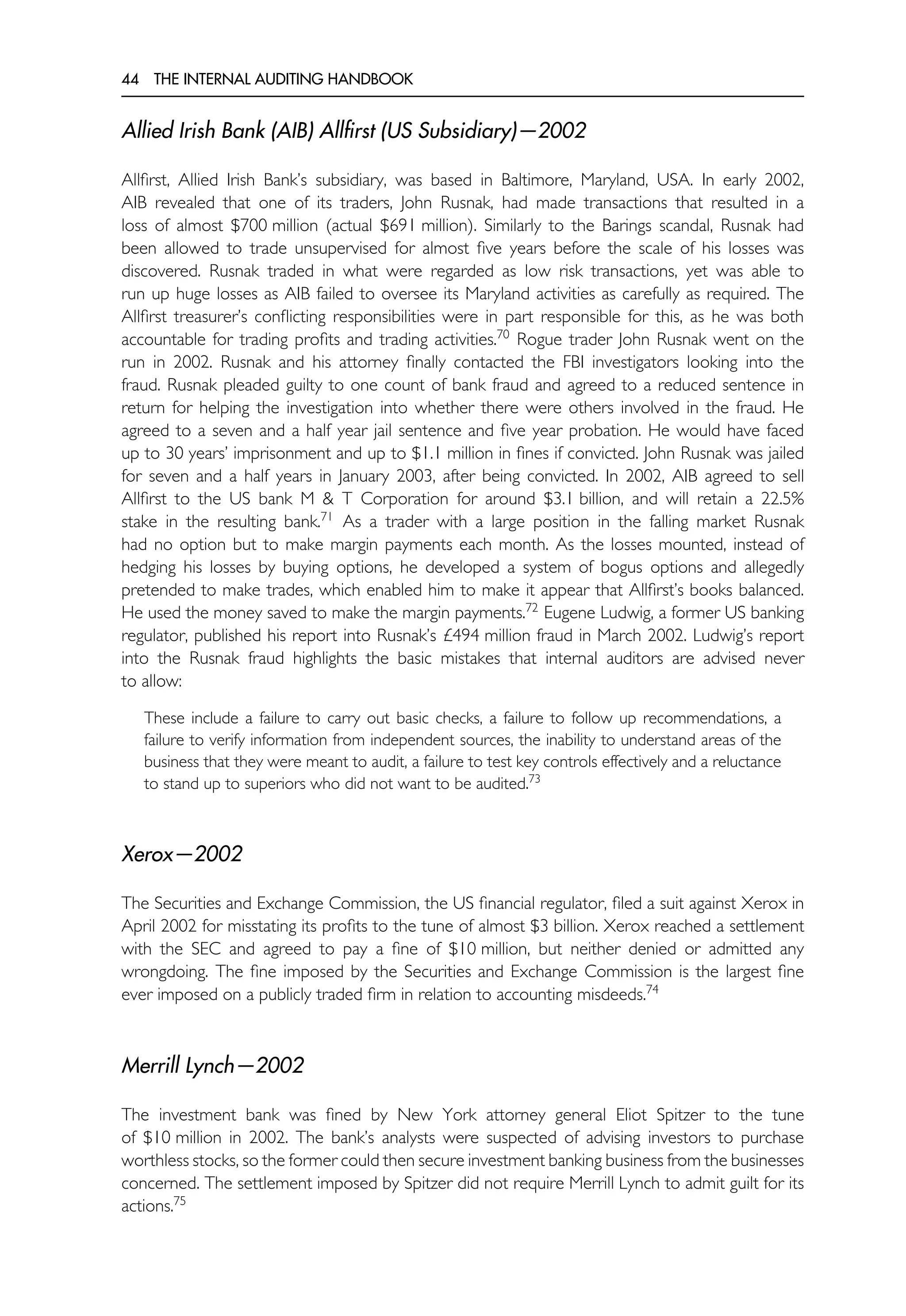 44 THE INTERNAL AUDITING HANDBOOK
Allied Irish Bank (AIB) Allfirst (US Subsidiary)—2002
Allfirst, Allied Irish Bank’s subsidiary, was based in Baltimore, Maryland, USA. In early 2002,
AIB revealed that one of its traders, John Rusnak, had made transactions that resulted in a
loss of almost $700 million (actual $691 million). Similarly to the Barings scandal, Rusnak had
been allowed to trade unsupervised for almost five years before the scale of his losses was
discovered. Rusnak traded in what were regarded as low risk transactions, yet was able to
run up huge losses as AIB failed to oversee its Maryland activities as carefully as required. The
Allfirst treasurer’s conflicting responsibilities were in part responsible for this, as he was both
accountable for trading profits and trading activities.70
Rogue trader John Rusnak went on the
run in 2002. Rusnak and his attorney finally contacted the FBI investigators looking into the
fraud. Rusnak pleaded guilty to one count of bank fraud and agreed to a reduced sentence in
return for helping the investigation into whether there were others involved in the fraud. He
agreed to a seven and a half year jail sentence and five year probation. He would have faced
up to 30 years’ imprisonment and up to $1.1 million in fines if convicted. John Rusnak was jailed
for seven and a half years in January 2003, after being convicted. In 2002, AIB agreed to sell
Allfirst to the US bank M & T Corporation for around $3.1 billion, and will retain a 22.5%
stake in the resulting bank.71
As a trader with a large position in the falling market Rusnak
had no option but to make margin payments each month. As the losses mounted, instead of
hedging his losses by buying options, he developed a system of bogus options and allegedly
pretended to make trades, which enabled him to make it appear that Allfirst’s books balanced.
He used the money saved to make the margin payments.72
Eugene Ludwig, a former US banking
regulator, published his report into Rusnak’s £494 million fraud in March 2002. Ludwig’s report
into the Rusnak fraud highlights the basic mistakes that internal auditors are advised never
to allow:
These include a failure to carry out basic checks, a failure to follow up recommendations, a
failure to verify information from independent sources, the inability to understand areas of the
business that they were meant to audit, a failure to test key controls effectively and a reluctance
to stand up to superiors who did not want to be audited.73
Xerox—2002
The Securities and Exchange Commission, the US financial regulator, filed a suit against Xerox in
April 2002 for misstating its profits to the tune of almost $3 billion. Xerox reached a settlement
with the SEC and agreed to pay a fine of $10 million, but neither denied or admitted any
wrongdoing. The fine imposed by the Securities and Exchange Commission is the largest fine
ever imposed on a publicly traded firm in relation to accounting misdeeds.74
Merrill Lynch—2002
The investment bank was fined by New York attorney general Eliot Spitzer to the tune
of $10 million in 2002. The bank’s analysts were suspected of advising investors to purchase
worthless stocks, so the former could then secure investment banking business from the businesses
concerned. The settlement imposed by Spitzer did not require Merrill Lynch to admit guilt for its
actions.75
 