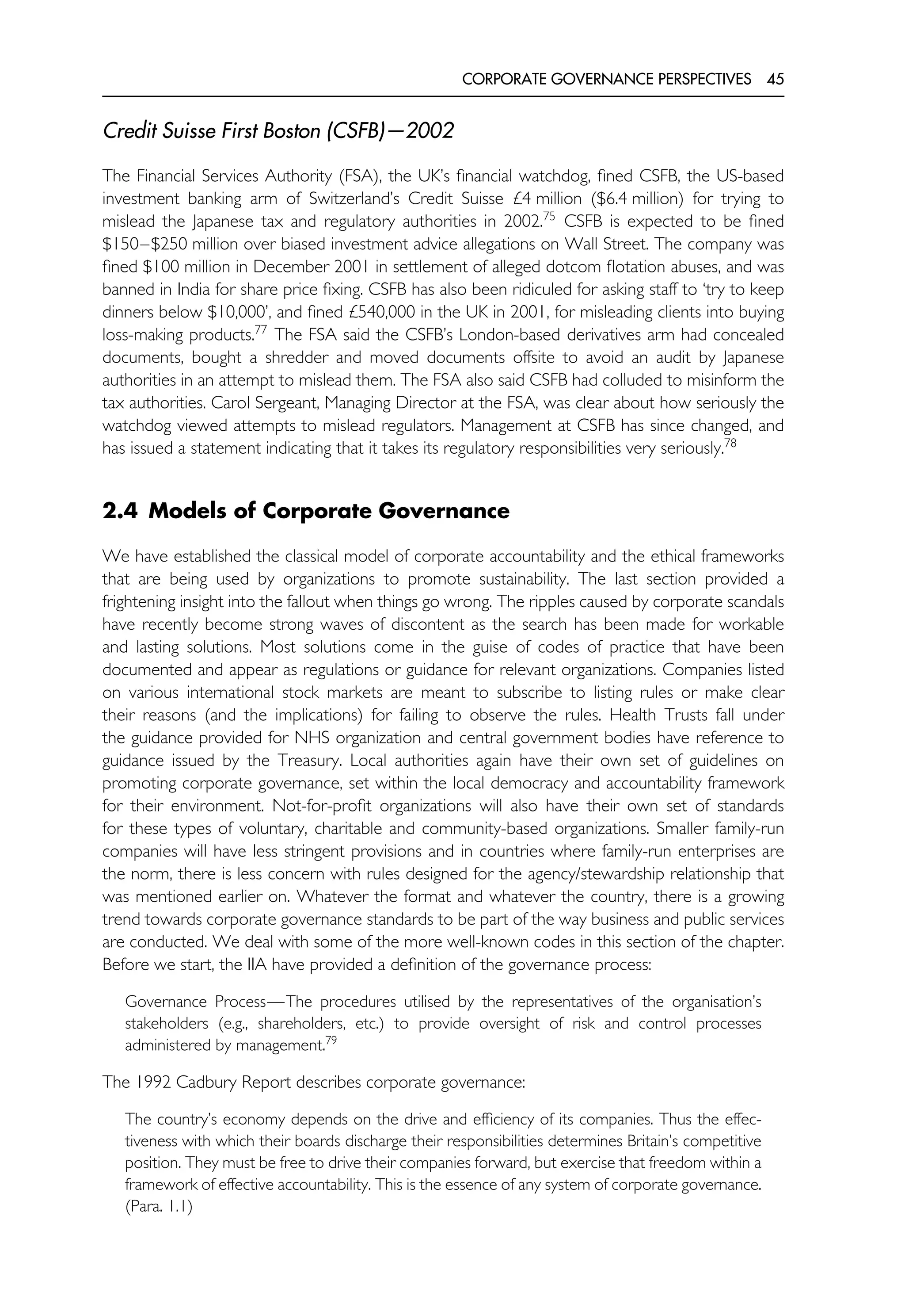 CORPORATE GOVERNANCE PERSPECTIVES 45
Credit Suisse First Boston (CSFB)—2002
The Financial Services Authority (FSA), the UK’s financial watchdog, fined CSFB, the US-based
investment banking arm of Switzerland’s Credit Suisse £4 million ($6.4 million) for trying to
mislead the Japanese tax and regulatory authorities in 2002.75
CSFB is expected to be fined
$150–$250 million over biased investment advice allegations on Wall Street. The company was
fined $100 million in December 2001 in settlement of alleged dotcom flotation abuses, and was
banned in India for share price fixing. CSFB has also been ridiculed for asking staff to ‘try to keep
dinners below $10,000’, and fined £540,000 in the UK in 2001, for misleading clients into buying
loss-making products.77
The FSA said the CSFB’s London-based derivatives arm had concealed
documents, bought a shredder and moved documents offsite to avoid an audit by Japanese
authorities in an attempt to mislead them. The FSA also said CSFB had colluded to misinform the
tax authorities. Carol Sergeant, Managing Director at the FSA, was clear about how seriously the
watchdog viewed attempts to mislead regulators. Management at CSFB has since changed, and
has issued a statement indicating that it takes its regulatory responsibilities very seriously.78
2.4 Models of Corporate Governance
We have established the classical model of corporate accountability and the ethical frameworks
that are being used by organizations to promote sustainability. The last section provided a
frightening insight into the fallout when things go wrong. The ripples caused by corporate scandals
have recently become strong waves of discontent as the search has been made for workable
and lasting solutions. Most solutions come in the guise of codes of practice that have been
documented and appear as regulations or guidance for relevant organizations. Companies listed
on various international stock markets are meant to subscribe to listing rules or make clear
their reasons (and the implications) for failing to observe the rules. Health Trusts fall under
the guidance provided for NHS organization and central government bodies have reference to
guidance issued by the Treasury. Local authorities again have their own set of guidelines on
promoting corporate governance, set within the local democracy and accountability framework
for their environment. Not-for-profit organizations will also have their own set of standards
for these types of voluntary, charitable and community-based organizations. Smaller family-run
companies will have less stringent provisions and in countries where family-run enterprises are
the norm, there is less concern with rules designed for the agency/stewardship relationship that
was mentioned earlier on. Whatever the format and whatever the country, there is a growing
trend towards corporate governance standards to be part of the way business and public services
are conducted. We deal with some of the more well-known codes in this section of the chapter.
Before we start, the IIA have provided a definition of the governance process:
Governance Process—The procedures utilised by the representatives of the organisation’s
stakeholders (e.g., shareholders, etc.) to provide oversight of risk and control processes
administered by management.79
The 1992 Cadbury Report describes corporate governance:
The country’s economy depends on the drive and efficiency of its companies. Thus the effec-
tiveness with which their boards discharge their responsibilities determines Britain’s competitive
position. They must be free to drive their companies forward, but exercise that freedom within a
framework of effective accountability. This is the essence of any system of corporate governance.
(Para. 1.1)
 