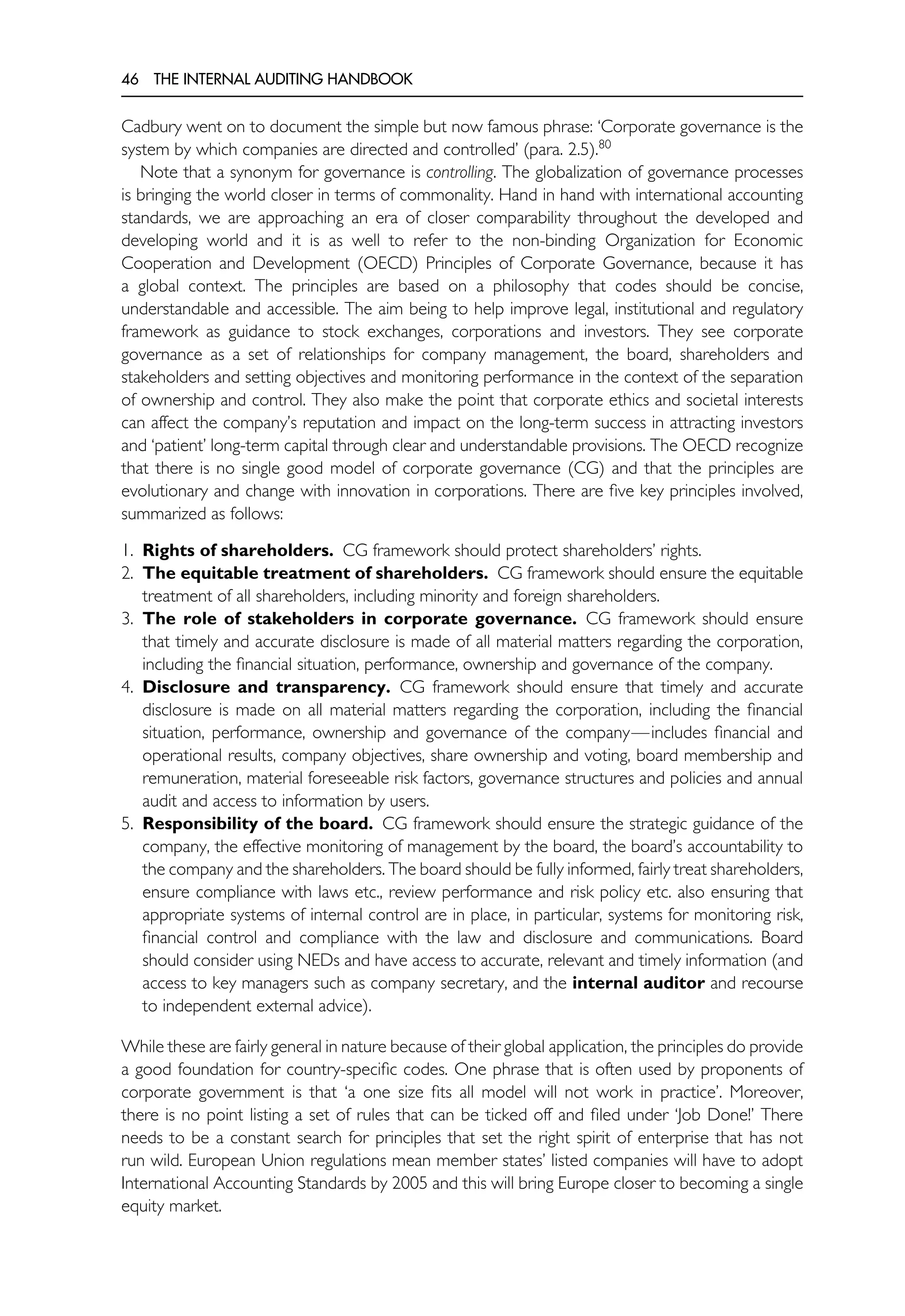 46 THE INTERNAL AUDITING HANDBOOK
Cadbury went on to document the simple but now famous phrase: ‘Corporate governance is the
system by which companies are directed and controlled’ (para. 2.5).80
Note that a synonym for governance is controlling. The globalization of governance processes
is bringing the world closer in terms of commonality. Hand in hand with international accounting
standards, we are approaching an era of closer comparability throughout the developed and
developing world and it is as well to refer to the non-binding Organization for Economic
Cooperation and Development (OECD) Principles of Corporate Governance, because it has
a global context. The principles are based on a philosophy that codes should be concise,
understandable and accessible. The aim being to help improve legal, institutional and regulatory
framework as guidance to stock exchanges, corporations and investors. They see corporate
governance as a set of relationships for company management, the board, shareholders and
stakeholders and setting objectives and monitoring performance in the context of the separation
of ownership and control. They also make the point that corporate ethics and societal interests
can affect the company’s reputation and impact on the long-term success in attracting investors
and ‘patient’ long-term capital through clear and understandable provisions. The OECD recognize
that there is no single good model of corporate governance (CG) and that the principles are
evolutionary and change with innovation in corporations. There are five key principles involved,
summarized as follows:
1. Rights of shareholders. CG framework should protect shareholders’ rights.
2. The equitable treatment of shareholders. CG framework should ensure the equitable
treatment of all shareholders, including minority and foreign shareholders.
3. The role of stakeholders in corporate governance. CG framework should ensure
that timely and accurate disclosure is made of all material matters regarding the corporation,
including the financial situation, performance, ownership and governance of the company.
4. Disclosure and transparency. CG framework should ensure that timely and accurate
disclosure is made on all material matters regarding the corporation, including the financial
situation, performance, ownership and governance of the company—includes financial and
operational results, company objectives, share ownership and voting, board membership and
remuneration, material foreseeable risk factors, governance structures and policies and annual
audit and access to information by users.
5. Responsibility of the board. CG framework should ensure the strategic guidance of the
company, the effective monitoring of management by the board, the board’s accountability to
the company and the shareholders. The board should be fully informed, fairly treat shareholders,
ensure compliance with laws etc., review performance and risk policy etc. also ensuring that
appropriate systems of internal control are in place, in particular, systems for monitoring risk,
financial control and compliance with the law and disclosure and communications. Board
should consider using NEDs and have access to accurate, relevant and timely information (and
access to key managers such as company secretary, and the internal auditor and recourse
to independent external advice).
While these are fairly general in nature because of their global application, the principles do provide
a good foundation for country-specific codes. One phrase that is often used by proponents of
corporate government is that ‘a one size fits all model will not work in practice’. Moreover,
there is no point listing a set of rules that can be ticked off and filed under ‘Job Done!’ There
needs to be a constant search for principles that set the right spirit of enterprise that has not
run wild. European Union regulations mean member states’ listed companies will have to adopt
International Accounting Standards by 2005 and this will bring Europe closer to becoming a single
equity market.
 