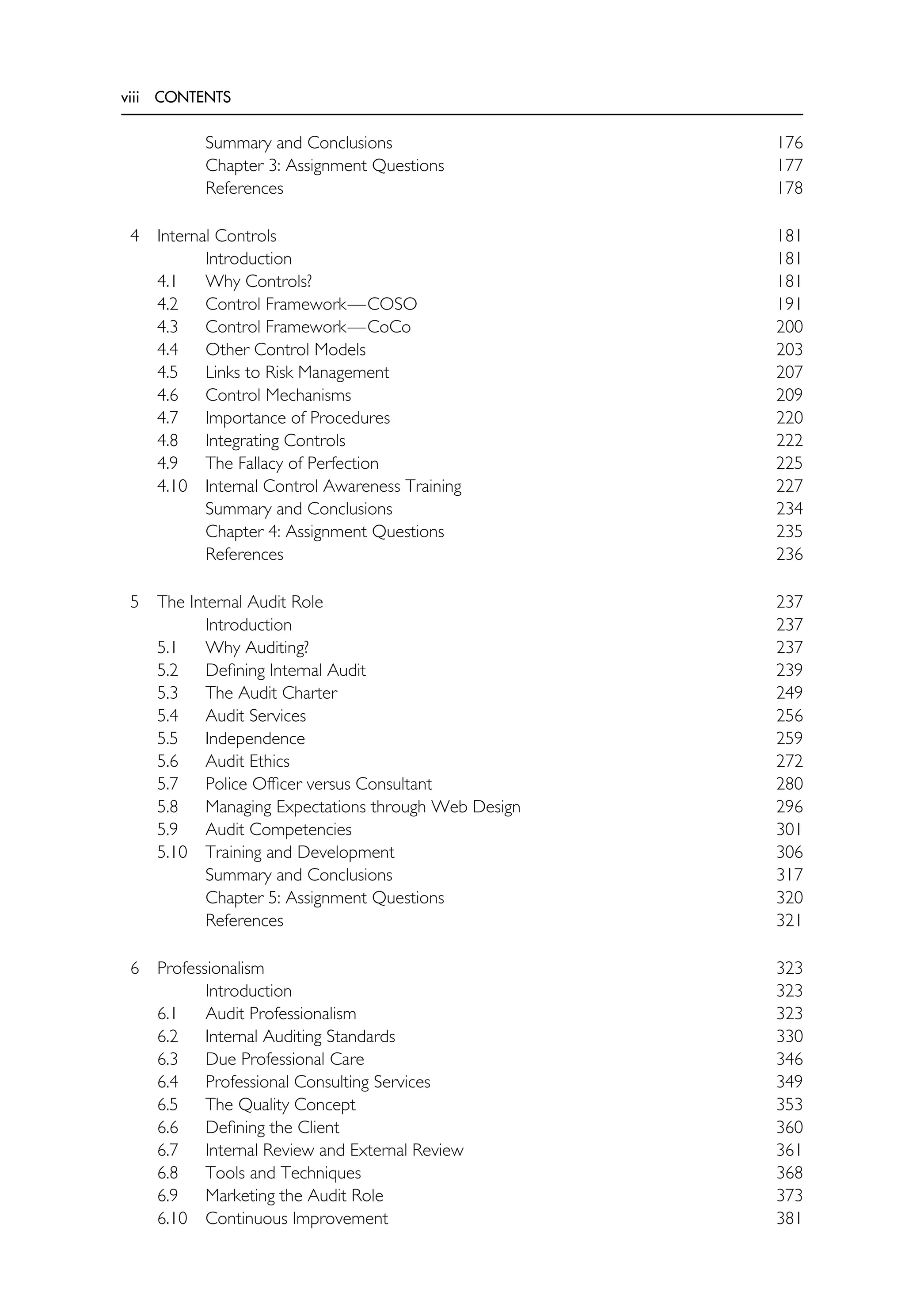 viii CONTENTS
Summary and Conclusions 176
References
4 Internal Controls 181
Introduction 181
4.1 Why Controls? 181
4.2 Control Framework—COSO 191
4.3 Control Framework—CoCo 200
4.4 Other Control Models 203
4.5 Links to Risk Management 207
4.6 Control Mechanisms 209
4.7 Importance of Procedures 220
4.8 Integrating Controls 222
4.9 The Fallacy of Perfection 225
4.10 Internal Control Awareness Training 227
Summary and Conclusions 234
Chapter 4: Assignment Questions 235
References 236
5 The Internal Audit Role 237
Introduction 237
5.1 Why Auditing? 237
5.2 Defining Internal Audit 239
5.3 The Audit Charter 249
5.4 Audit Services 256
5.5 Independence 259
5.6 Audit Ethics 272
5.7 Police Officer versus Consultant 280
5.8 Managing Expectations through Web Design 296
5.9 Audit Competencies 301
5.10 Training and Development 306
Summary and Conclusions 317
Chapter 5: Assignment Questions 320
References 321
6 Professionalism 323
Introduction 323
6.1 Audit Professionalism 323
6.2 Internal Auditing Standards 330
6.3 Due Professional Care 346
6.4 Professional Consulting Services 349
6.5 The Quality Concept 353
6.6 Defining the Client 360
6.7 Internal Review and External Review 361
6.8 Tools and Techniques 368
6.9 Marketing the Audit Role 373
6.10 Continuous Improvement 381
Chapter 3: Assignment Questions 177
178
 