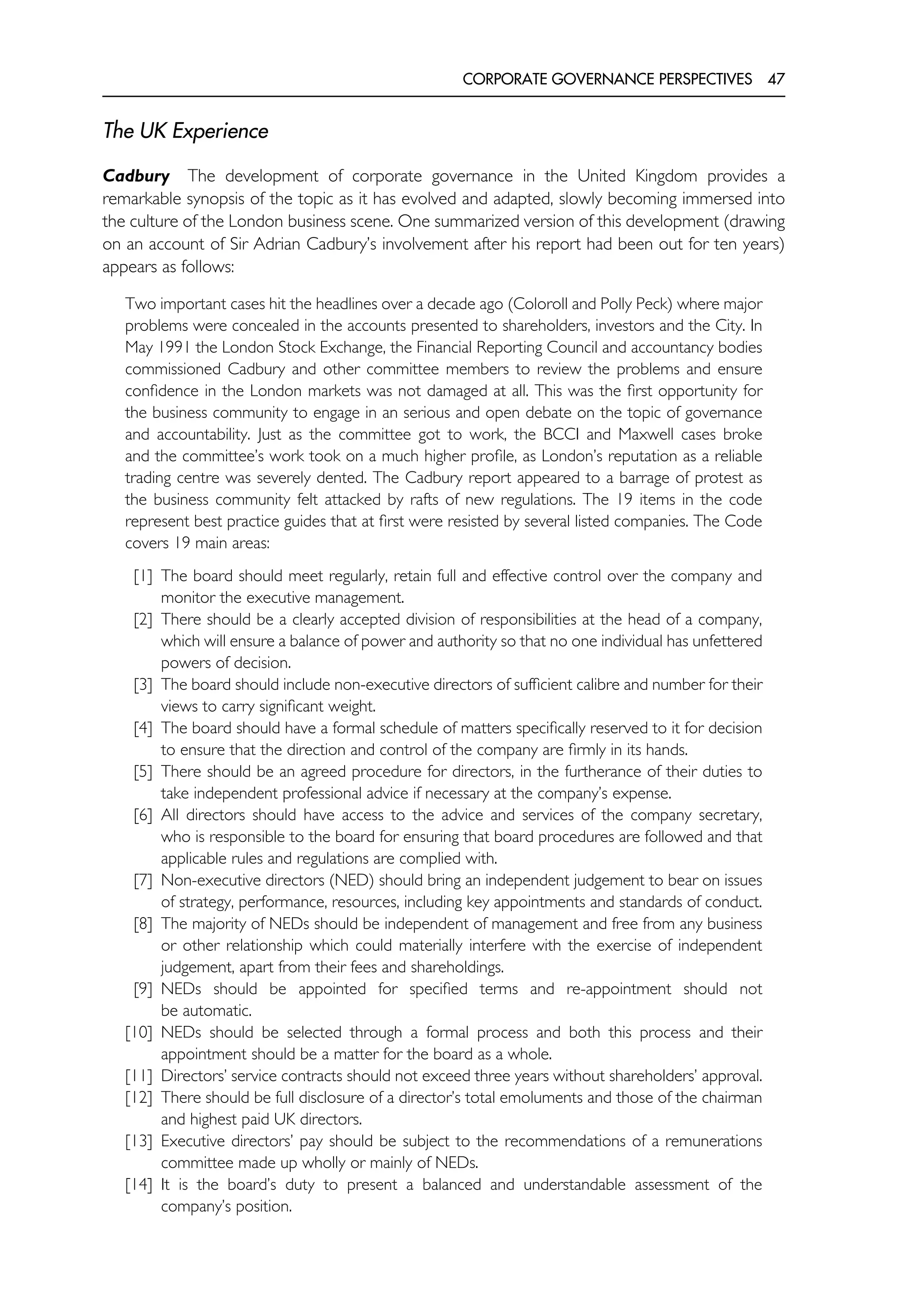 CORPORATE GOVERNANCE PERSPECTIVES 47
The UK Experience
Cadbury The development of corporate governance in the United Kingdom provides a
remarkable synopsis of the topic as it has evolved and adapted, slowly becoming immersed into
the culture of the London business scene. One summarized version of this development (drawing
on an account of Sir Adrian Cadbury’s involvement after his report had been out for ten years)
appears as follows:
Two important cases hit the headlines over a decade ago (Coloroll and Polly Peck) where major
problems were concealed in the accounts presented to shareholders, investors and the City. In
May 1991 the London Stock Exchange, the Financial Reporting Council and accountancy bodies
commissioned Cadbury and other committee members to review the problems and ensure
confidence in the London markets was not damaged at all. This was the first opportunity for
the business community to engage in an serious and open debate on the topic of governance
and accountability. Just as the committee got to work, the BCCI and Maxwell cases broke
and the committee’s work took on a much higher profile, as London’s reputation as a reliable
trading centre was severely dented. The Cadbury report appeared to a barrage of protest as
the business community felt attacked by rafts of new regulations. The 19 items in the code
represent best practice guides that at first were resisted by several listed companies. The Code
covers 19 main areas:
[1] The board should meet regularly, retain full and effective control over the company and
monitor the executive management.
[2] There should be a clearly accepted division of responsibilities at the head of a company,
which will ensure a balance of power and authority so that no one individual has unfettered
powers of decision.
[3] The board should include non-executive directors of sufficient calibre and number for their
views to carry significant weight.
[4] The board should have a formal schedule of matters specifically reserved to it for decision
to ensure that the direction and control of the company are firmly in its hands.
[5] There should be an agreed procedure for directors, in the furtherance of their duties to
take independent professional advice if necessary at the company’s expense.
[6] All directors should have access to the advice and services of the company secretary,
who is responsible to the board for ensuring that board procedures are followed and that
applicable rules and regulations are complied with.
[7] Non-executive directors (NED) should bring an independent judgement to bear on issues
of strategy, performance, resources, including key appointments and standards of conduct.
[8] The majority of NEDs should be independent of management and free from any business
or other relationship which could materially interfere with the exercise of independent
judgement, apart from their fees and shareholdings.
[9] NEDs should be appointed for specified terms and re-appointment should not
be automatic.
[10] NEDs should be selected through a formal process and both this process and their
appointment should be a matter for the board as a whole.
[11] Directors’ service contracts should not exceed three years without shareholders’ approval.
[12] There should be full disclosure of a director’s total emoluments and those of the chairman
and highest paid UK directors.
[13] Executive directors’ pay should be subject to the recommendations of a remunerations
committee made up wholly or mainly of NEDs.
[14] It is the board’s duty to present a balanced and understandable assessment of the
company’s position.
 