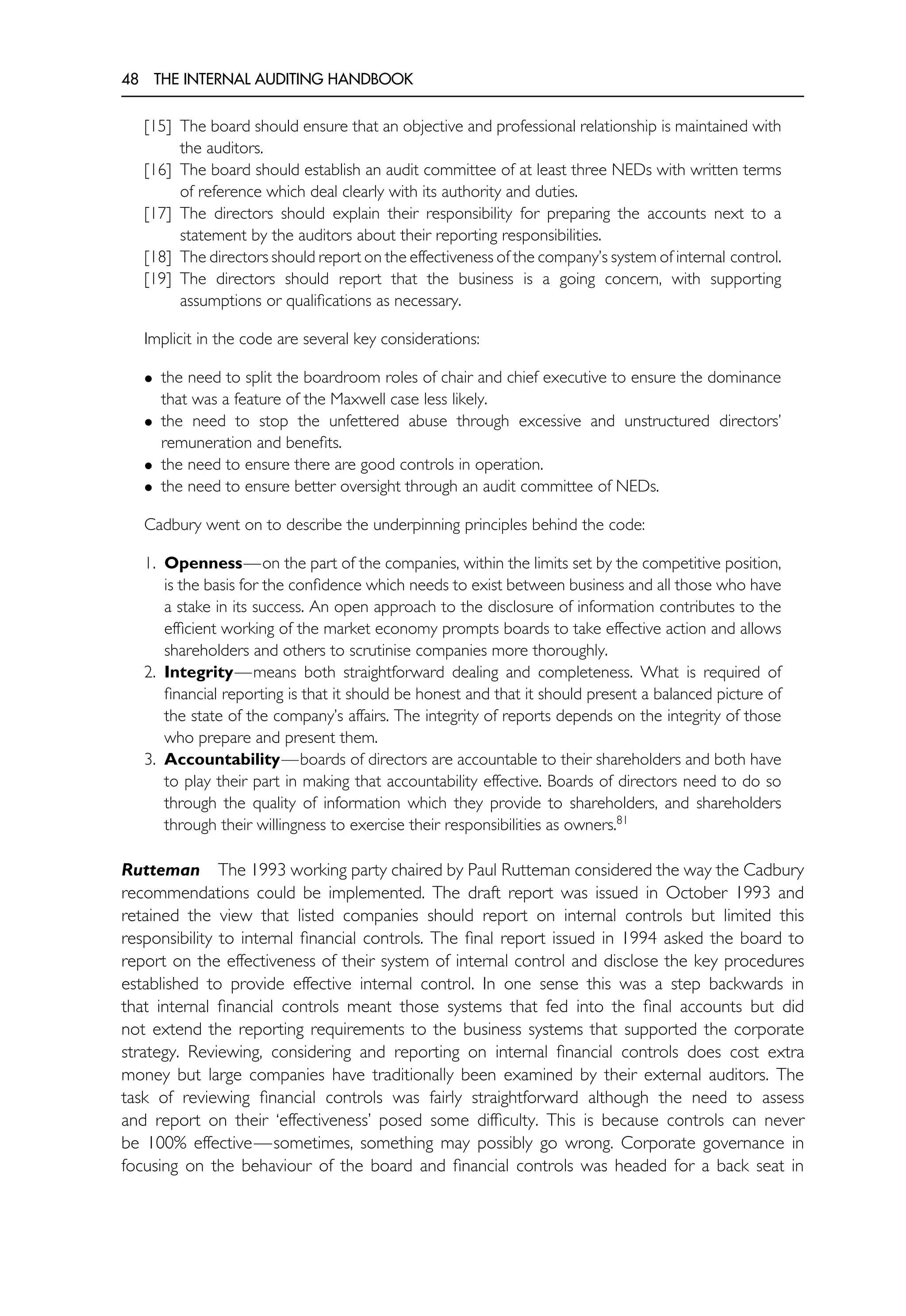 48 THE INTERNAL AUDITING HANDBOOK
[15] The board should ensure that an objective and professional relationship is maintained with
the auditors.
[16] The board should establish an audit committee of at least three NEDs with written terms
of reference which deal clearly with its authority and duties.
[17] The directors should explain their responsibility for preparing the accounts next to a
statement by the auditors about their reporting responsibilities.
[18] The directors should report on the effectiveness of the company’s system of internal control.
[19] The directors should report that the business is a going concern, with supporting
assumptions or qualifications as necessary.
Implicit in the code are several key considerations:
• the need to split the boardroom roles of chair and chief executive to ensure the dominance
that was a feature of the Maxwell case less likely.
• the need to stop the unfettered abuse through excessive and unstructured directors’
remuneration and benefits.
• the need to ensure there are good controls in operation.
• the need to ensure better oversight through an audit committee of NEDs.
Cadbury went on to describe the underpinning principles behind the code:
1. Openness—on the part of the companies, within the limits set by the competitive position,
is the basis for the confidence which needs to exist between business and all those who have
a stake in its success. An open approach to the disclosure of information contributes to the
efficient working of the market economy prompts boards to take effective action and allows
shareholders and others to scrutinise companies more thoroughly.
2. Integrity—means both straightforward dealing and completeness. What is required of
financial reporting is that it should be honest and that it should present a balanced picture of
the state of the company’s affairs. The integrity of reports depends on the integrity of those
who prepare and present them.
3. Accountability—boards of directors are accountable to their shareholders and both have
to play their part in making that accountability effective. Boards of directors need to do so
through the quality of information which they provide to shareholders, and shareholders
through their willingness to exercise their responsibilities as owners.81
Rutteman The 1993 working party chaired by Paul Rutteman considered the way the Cadbury
recommendations could be implemented. The draft report was issued in October 1993 and
retained the view that listed companies should report on internal controls but limited this
responsibility to internal financial controls. The final report issued in 1994 asked the board to
report on the effectiveness of their system of internal control and disclose the key procedures
established to provide effective internal control. In one sense this was a step backwards in
that internal financial controls meant those systems that fed into the final accounts but did
not extend the reporting requirements to the business systems that supported the corporate
strategy. Reviewing, considering and reporting on internal financial controls does cost extra
money but large companies have traditionally been examined by their external auditors. The
task of reviewing financial controls was fairly straightforward although the need to assess
and report on their ‘effectiveness’ posed some difficulty. This is because controls can never
be 100% effective—sometimes, something may possibly go wrong. Corporate governance in
focusing on the behaviour of the board and financial controls was headed for a back seat in
 