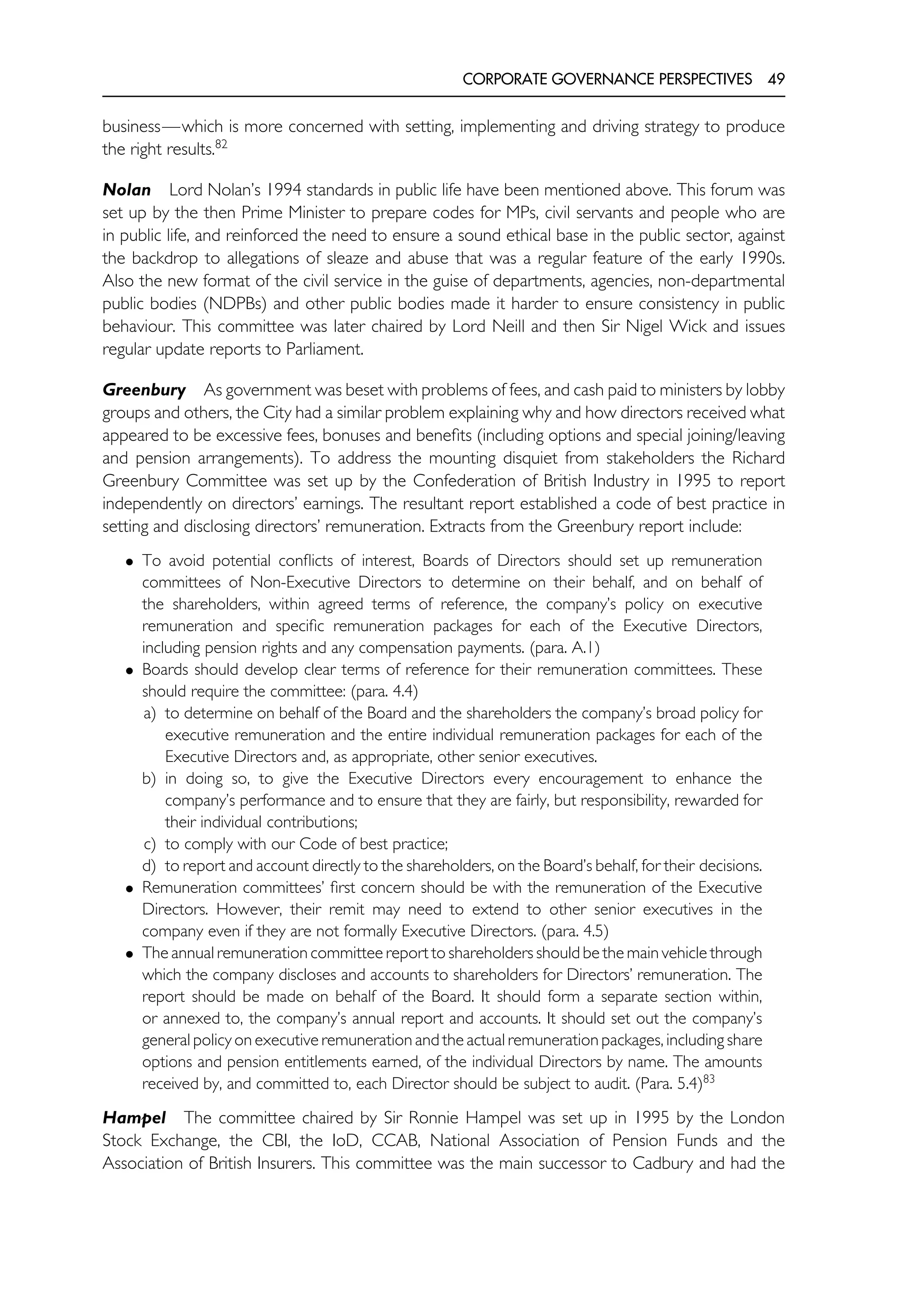CORPORATE GOVERNANCE PERSPECTIVES 49
business—which is more concerned with setting, implementing and driving strategy to produce
the right results.82
Nolan Lord Nolan’s 1994 standards in public life have been mentioned above. This forum was
set up by the then Prime Minister to prepare codes for MPs, civil servants and people who are
in public life, and reinforced the need to ensure a sound ethical base in the public sector, against
the backdrop to allegations of sleaze and abuse that was a regular feature of the early 1990s.
Also the new format of the civil service in the guise of departments, agencies, non-departmental
public bodies (NDPBs) and other public bodies made it harder to ensure consistency in public
behaviour. This committee was later chaired by Lord Neill and then Sir Nigel Wick and issues
regular update reports to Parliament.
Greenbury As government was beset with problems of fees, and cash paid to ministers by lobby
groups and others, the City had a similar problem explaining why and how directors received what
appeared to be excessive fees, bonuses and benefits (including options and special joining/leaving
and pension arrangements). To address the mounting disquiet from stakeholders the Richard
Greenbury Committee was set up by the Confederation of British Industry in 1995 to report
independently on directors’ earnings. The resultant report established a code of best practice in
setting and disclosing directors’ remuneration. Extracts from the Greenbury report include:
• To avoid potential conflicts of interest, Boards of Directors should set up remuneration
committees of Non-Executive Directors to determine on their behalf, and on behalf of
the shareholders, within agreed terms of reference, the company’s policy on executive
remuneration and specific remuneration packages for each of the Executive Directors,
including pension rights and any compensation payments. (para. A.1)
• Boards should develop clear terms of reference for their remuneration committees. These
should require the committee: (para. 4.4)
a) to determine on behalf of the Board and the shareholders the company’s broad policy for
executive remuneration and the entire individual remuneration packages for each of the
Executive Directors and, as appropriate, other senior executives.
b) in doing so, to give the Executive Directors every encouragement to enhance the
company’s performance and to ensure that they are fairly, but responsibility, rewarded for
their individual contributions;
c) to comply with our Code of best practice;
d) to report and account directly to the shareholders, on the Board’s behalf, for their decisions.
• Remuneration committees’ first concern should be with the remuneration of the Executive
Directors. However, their remit may need to extend to other senior executives in the
company even if they are not formally Executive Directors. (para. 4.5)
• The annual remuneration committee report to shareholders should be the main vehicle through
which the company discloses and accounts to shareholders for Directors’ remuneration. The
report should be made on behalf of the Board. It should form a separate section within,
or annexed to, the company’s annual report and accounts. It should set out the company’s
general policy on executive remuneration and the actual remuneration packages, including share
options and pension entitlements earned, of the individual Directors by name. The amounts
received by, and committed to, each Director should be subject to audit. (Para. 5.4)83
Hampel The committee chaired by Sir Ronnie Hampel was set up in 1995 by the London
Stock Exchange, the CBI, the IoD, CCAB, National Association of Pension Funds and the
Association of British Insurers. This committee was the main successor to Cadbury and had the
 