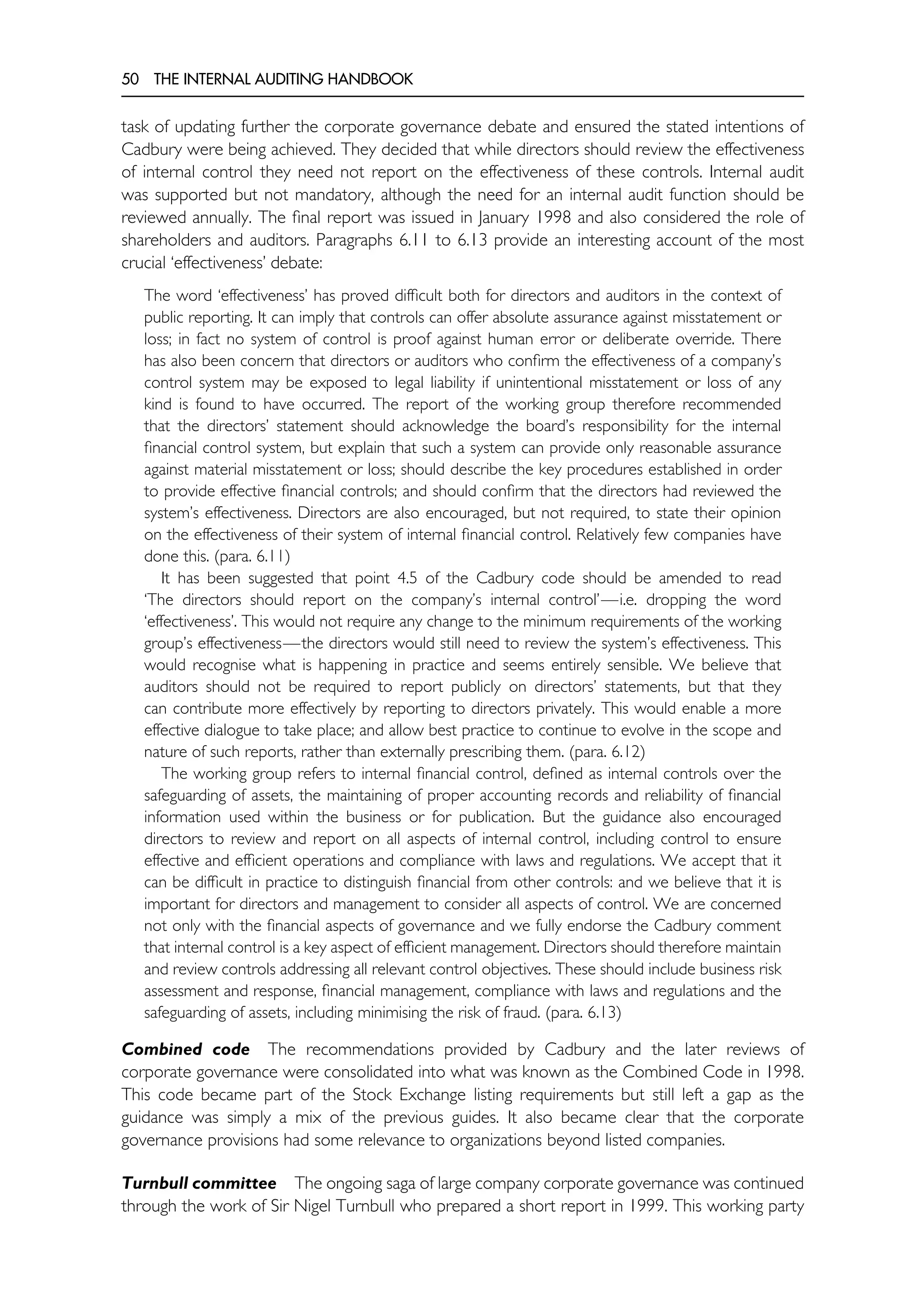 50 THE INTERNAL AUDITING HANDBOOK
task of updating further the corporate governance debate and ensured the stated intentions of
Cadbury were being achieved. They decided that while directors should review the effectiveness
of internal control they need not report on the effectiveness of these controls. Internal audit
was supported but not mandatory, although the need for an internal audit function should be
reviewed annually. The final report was issued in January 1998 and also considered the role of
shareholders and auditors. Paragraphs 6.11 to 6.13 provide an interesting account of the most
crucial ‘effectiveness’ debate:
The word ‘effectiveness’ has proved difficult both for directors and auditors in the context of
public reporting. It can imply that controls can offer absolute assurance against misstatement or
loss; in fact no system of control is proof against human error or deliberate override. There
has also been concern that directors or auditors who confirm the effectiveness of a company’s
control system may be exposed to legal liability if unintentional misstatement or loss of any
kind is found to have occurred. The report of the working group therefore recommended
that the directors’ statement should acknowledge the board’s responsibility for the internal
financial control system, but explain that such a system can provide only reasonable assurance
against material misstatement or loss; should describe the key procedures established in order
to provide effective financial controls; and should confirm that the directors had reviewed the
system’s effectiveness. Directors are also encouraged, but not required, to state their opinion
on the effectiveness of their system of internal financial control. Relatively few companies have
done this. (para. 6.11)
It has been suggested that point 4.5 of the Cadbury code should be amended to read
‘The directors should report on the company’s internal control’—i.e. dropping the word
‘effectiveness’. This would not require any change to the minimum requirements of the working
group’s effectiveness—the directors would still need to review the system’s effectiveness. This
would recognise what is happening in practice and seems entirely sensible. We believe that
auditors should not be required to report publicly on directors’ statements, but that they
can contribute more effectively by reporting to directors privately. This would enable a more
effective dialogue to take place; and allow best practice to continue to evolve in the scope and
nature of such reports, rather than externally prescribing them. (para. 6.12)
The working group refers to internal financial control, defined as internal controls over the
safeguarding of assets, the maintaining of proper accounting records and reliability of financial
information used within the business or for publication. But the guidance also encouraged
directors to review and report on all aspects of internal control, including control to ensure
effective and efficient operations and compliance with laws and regulations. We accept that it
can be difficult in practice to distinguish financial from other controls: and we believe that it is
important for directors and management to consider all aspects of control. We are concerned
not only with the financial aspects of governance and we fully endorse the Cadbury comment
that internal control is a key aspect of efficient management. Directors should therefore maintain
and review controls addressing all relevant control objectives. These should include business risk
assessment and response, financial management, compliance with laws and regulations and the
safeguarding of assets, including minimising the risk of fraud. (para. 6.13)
Combined code The recommendations provided by Cadbury and the later reviews of
corporate governance were consolidated into what was known as the Combined Code in 1998.
This code became part of the Stock Exchange listing requirements but still left a gap as the
guidance was simply a mix of the previous guides. It also became clear that the corporate
governance provisions had some relevance to organizations beyond listed companies.
Turnbull committee The ongoing saga of large company corporate governance was continued
through the work of Sir Nigel Turnbull who prepared a short report in 1999. This working party
 