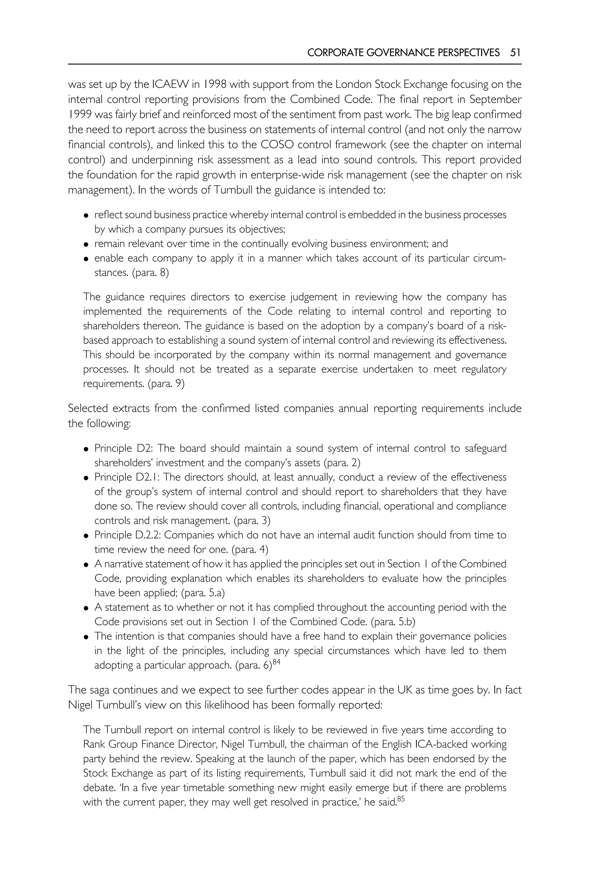 CORPORATE GOVERNANCE PERSPECTIVES 51
was set up by the ICAEW in 1998 with support from the London Stock Exchange focusing on the
internal control reporting provisions from the Combined Code. The final report in September
1999 was fairly brief and reinforced most of the sentiment from past work. The big leap confirmed
the need to report across the business on statements of internal control (and not only the narrow
financial controls), and linked this to the COSO control framework (see the chapter on internal
control) and underpinning risk assessment as a lead into sound controls. This report provided
the foundation for the rapid growth in enterprise-wide risk management (see the chapter on risk
management). In the words of Turnbull the guidance is intended to:
• reflect sound business practice whereby internal control is embedded in the business processes
by which a company pursues its objectives;
• remain relevant over time in the continually evolving business environment; and
• enable each company to apply it in a manner which takes account of its particular circum-
stances. (para. 8)
The guidance requires directors to exercise judgement in reviewing how the company has
implemented the requirements of the Code relating to internal control and reporting to
shareholders thereon. The guidance is based on the adoption by a company’s board of a risk-
based approach to establishing a sound system of internal control and reviewing its effectiveness.
This should be incorporated by the company within its normal management and governance
processes. It should not be treated as a separate exercise undertaken to meet regulatory
requirements. (para. 9)
Selected extracts from the confirmed listed companies annual reporting requirements include
the following:
• Principle D2: The board should maintain a sound system of internal control to safeguard
shareholders’ investment and the company’s assets (para. 2)
• Principle D2.1: The directors should, at least annually, conduct a review of the effectiveness
of the group’s system of internal control and should report to shareholders that they have
done so. The review should cover all controls, including financial, operational and compliance
controls and risk management. (para. 3)
• Principle D.2.2: Companies which do not have an internal audit function should from time to
time review the need for one. (para. 4)
• A narrative statement of how it has applied the principles set out in Section 1 of the Combined
Code, providing explanation which enables its shareholders to evaluate how the principles
have been applied; (para. 5.a)
• A statement as to whether or not it has complied throughout the accounting period with the
Code provisions set out in Section 1 of the Combined Code. (para. 5.b)
• The intention is that companies should have a free hand to explain their governance policies
in the light of the principles, including any special circumstances which have led to them
adopting a particular approach. (para. 6)84
The saga continues and we expect to see further codes appear in the UK as time goes by. In fact
Nigel Turnbull’s view on this likelihood has been formally reported:
The Turnbull report on internal control is likely to be reviewed in five years time according to
Rank Group Finance Director, Nigel Turnbull, the chairman of the English ICA-backed working
party behind the review. Speaking at the launch of the paper, which has been endorsed by the
Stock Exchange as part of its listing requirements, Turnbull said it did not mark the end of the
debate. ‘In a five year timetable something new might easily emerge but if there are problems
with the current paper, they may well get resolved in practice,’ he said.85
 