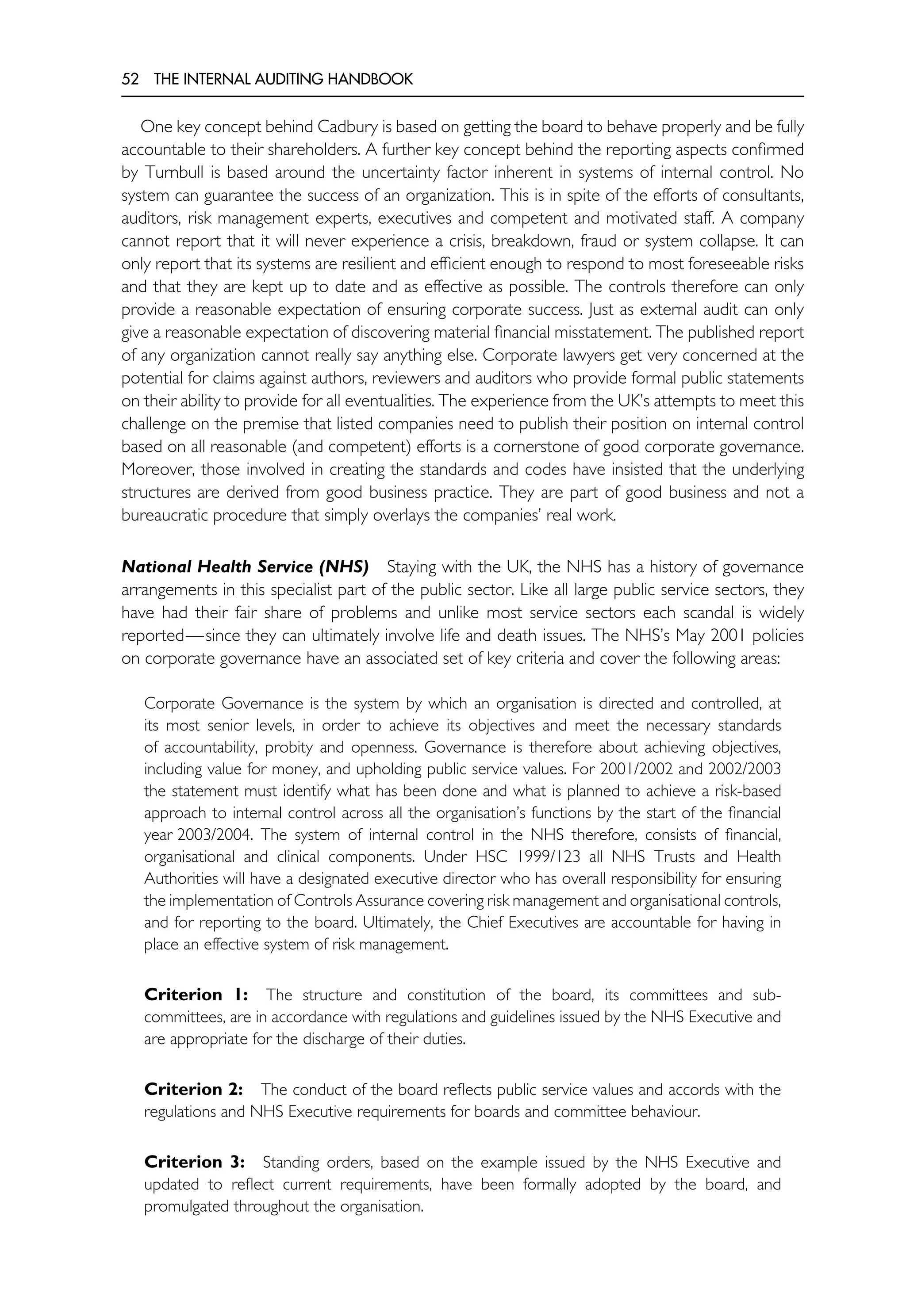 52 THE INTERNAL AUDITING HANDBOOK
One key concept behind Cadbury is based on getting the board to behave properly and be fully
accountable to their shareholders. A further key concept behind the reporting aspects confirmed
by Turnbull is based around the uncertainty factor inherent in systems of internal control. No
system can guarantee the success of an organization. This is in spite of the efforts of consultants,
auditors, risk management experts, executives and competent and motivated staff. A company
cannot report that it will never experience a crisis, breakdown, fraud or system collapse. It can
only report that its systems are resilient and efficient enough to respond to most foreseeable risks
and that they are kept up to date and as effective as possible. The controls therefore can only
provide a reasonable expectation of ensuring corporate success. Just as external audit can only
give a reasonable expectation of discovering material financial misstatement. The published report
of any organization cannot really say anything else. Corporate lawyers get very concerned at the
potential for claims against authors, reviewers and auditors who provide formal public statements
on their ability to provide for all eventualities. The experience from the UK’s attempts to meet this
challenge on the premise that listed companies need to publish their position on internal control
based on all reasonable (and competent) efforts is a cornerstone of good corporate governance.
Moreover, those involved in creating the standards and codes have insisted that the underlying
structures are derived from good business practice. They are part of good business and not a
bureaucratic procedure that simply overlays the companies’ real work.
National Health Service (NHS) Staying with the UK, the NHS has a history of governance
arrangements in this specialist part of the public sector. Like all large public service sectors, they
have had their fair share of problems and unlike most service sectors each scandal is widely
reported—since they can ultimately involve life and death issues. The NHS’s May 2001 policies
on corporate governance have an associated set of key criteria and cover the following areas:
Corporate Governance is the system by which an organisation is directed and controlled, at
its most senior levels, in order to achieve its objectives and meet the necessary standards
of accountability, probity and openness. Governance is therefore about achieving objectives,
including value for money, and upholding public service values. For 2001/2002 and 2002/2003
the statement must identify what has been done and what is planned to achieve a risk-based
approach to internal control across all the organisation’s functions by the start of the financial
year 2003/2004. The system of internal control in the NHS therefore, consists of financial,
organisational and clinical components. Under HSC 1999/123 all NHS Trusts and Health
Authorities will have a designated executive director who has overall responsibility for ensuring
the implementation of Controls Assurance covering risk management and organisational controls,
and for reporting to the board. Ultimately, the Chief Executives are accountable for having in
place an effective system of risk management.
Criterion 1: The structure and constitution of the board, its committees and sub-
committees, are in accordance with regulations and guidelines issued by the NHS Executive and
are appropriate for the discharge of their duties.
Criterion 2: The conduct of the board reflects public service values and accords with the
regulations and NHS Executive requirements for boards and committee behaviour.
Criterion 3: Standing orders, based on the example issued by the NHS Executive and
updated to reflect current requirements, have been formally adopted by the board, and
promulgated throughout the organisation.
 