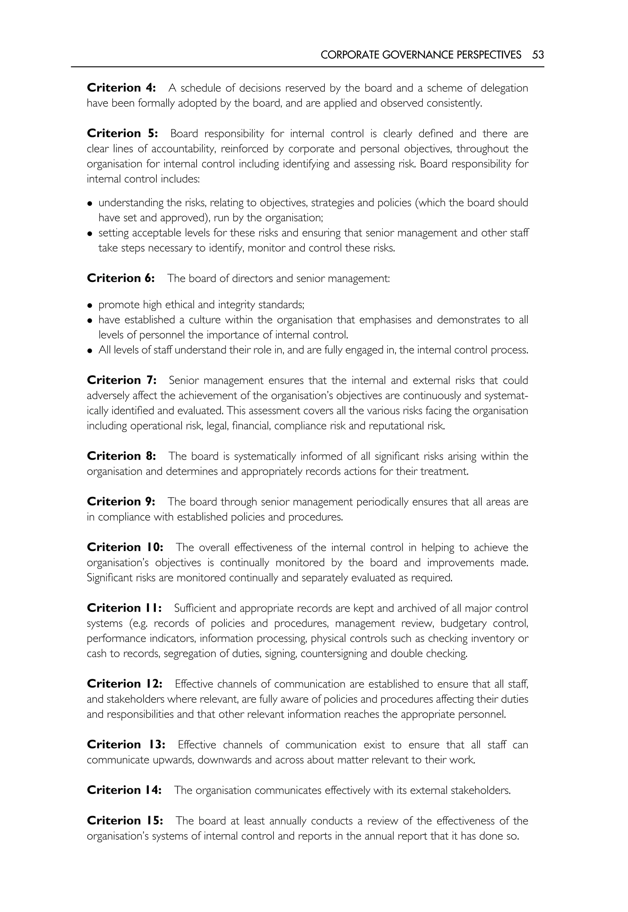 CORPORATE GOVERNANCE PERSPECTIVES 53
Criterion 4: A schedule of decisions reserved by the board and a scheme of delegation
have been formally adopted by the board, and are applied and observed consistently.
Criterion 5: Board responsibility for internal control is clearly defined and there are
clear lines of accountability, reinforced by corporate and personal objectives, throughout the
organisation for internal control including identifying and assessing risk. Board responsibility for
internal control includes:
• understanding the risks, relating to objectives, strategies and policies (which the board should
have set and approved), run by the organisation;
• setting acceptable levels for these risks and ensuring that senior management and other staff
take steps necessary to identify, monitor and control these risks.
Criterion 6: The board of directors and senior management:
• promote high ethical and integrity standards;
• have established a culture within the organisation that emphasises and demonstrates to all
levels of personnel the importance of internal control.
• All levels of staff understand their role in, and are fully engaged in, the internal control process.
Criterion 7: Senior management ensures that the internal and external risks that could
adversely affect the achievement of the organisation’s objectives are continuously and systemat-
ically identified and evaluated. This assessment covers all the various risks facing the organisation
including operational risk, legal, financial, compliance risk and reputational risk.
Criterion 8: The board is systematically informed of all significant risks arising within the
organisation and determines and appropriately records actions for their treatment.
Criterion 9: The board through senior management periodically ensures that all areas are
in compliance with established policies and procedures.
Criterion 10: The overall effectiveness of the internal control in helping to achieve the
organisation’s objectives is continually monitored by the board and improvements made.
Significant risks are monitored continually and separately evaluated as required.
Criterion 11: Sufficient and appropriate records are kept and archived of all major control
systems (e.g. records of policies and procedures, management review, budgetary control,
performance indicators, information processing, physical controls such as checking inventory or
cash to records, segregation of duties, signing, countersigning and double checking.
Criterion 12: Effective channels of communication are established to ensure that all staff,
and stakeholders where relevant, are fully aware of policies and procedures affecting their duties
and responsibilities and that other relevant information reaches the appropriate personnel.
Criterion 13: Effective channels of communication exist to ensure that all staff can
communicate upwards, downwards and across about matter relevant to their work.
Criterion 14: The organisation communicates effectively with its external stakeholders.
Criterion 15: The board at least annually conducts a review of the effectiveness of the
organisation’s systems of internal control and reports in the annual report that it has done so.
 