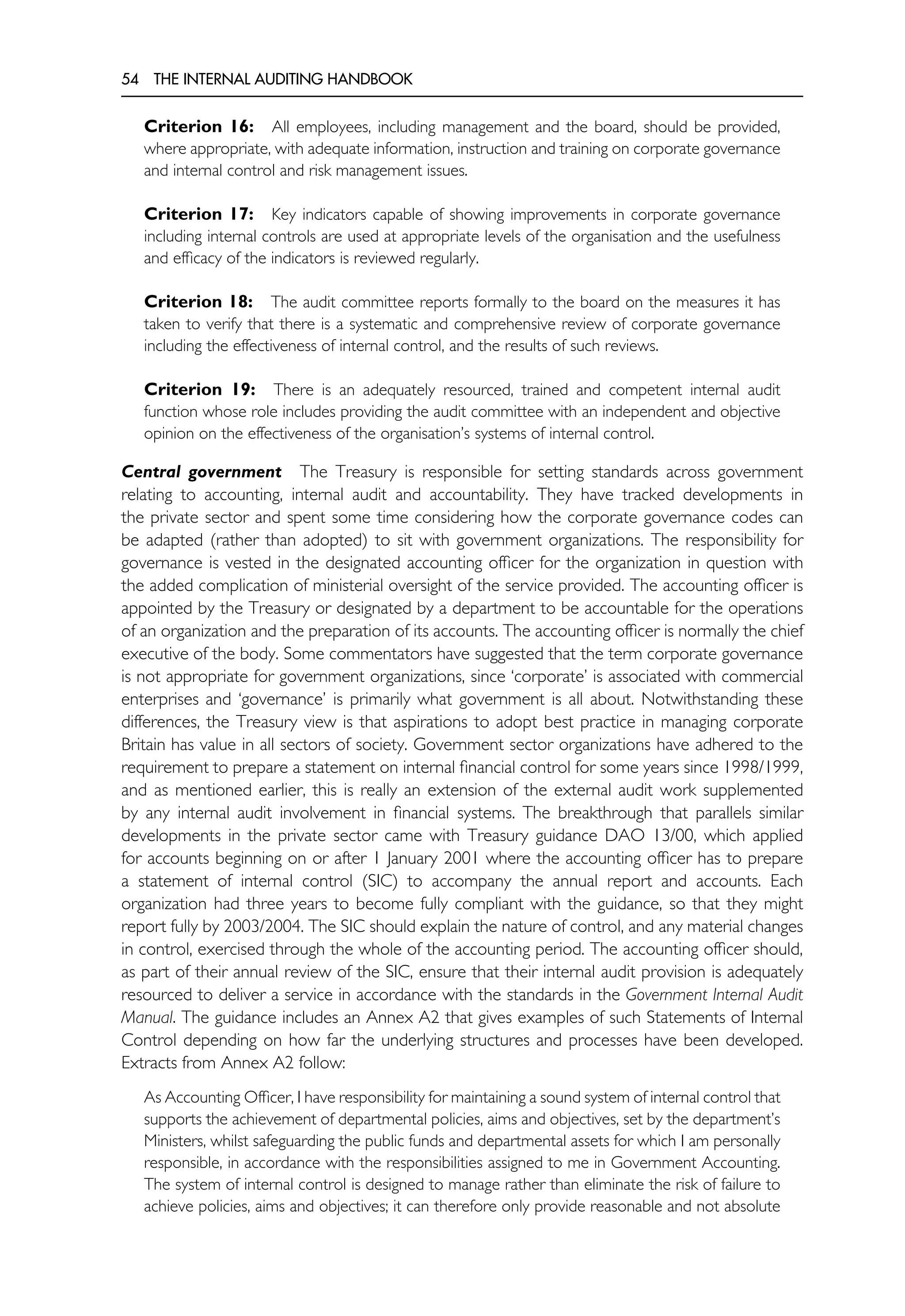 54 THE INTERNAL AUDITING HANDBOOK
Criterion 16: All employees, including management and the board, should be provided,
where appropriate, with adequate information, instruction and training on corporate governance
and internal control and risk management issues.
Criterion 17: Key indicators capable of showing improvements in corporate governance
including internal controls are used at appropriate levels of the organisation and the usefulness
and efficacy of the indicators is reviewed regularly.
Criterion 18: The audit committee reports formally to the board on the measures it has
taken to verify that there is a systematic and comprehensive review of corporate governance
including the effectiveness of internal control, and the results of such reviews.
Criterion 19: There is an adequately resourced, trained and competent internal audit
function whose role includes providing the audit committee with an independent and objective
opinion on the effectiveness of the organisation’s systems of internal control.
Central government The Treasury is responsible for setting standards across government
relating to accounting, internal audit and accountability. They have tracked developments in
the private sector and spent some time considering how the corporate governance codes can
be adapted (rather than adopted) to sit with government organizations. The responsibility for
governance is vested in the designated accounting officer for the organization in question with
the added complication of ministerial oversight of the service provided. The accounting officer is
appointed by the Treasury or designated by a department to be accountable for the operations
of an organization and the preparation of its accounts. The accounting officer is normally the chief
executive of the body. Some commentators have suggested that the term corporate governance
is not appropriate for government organizations, since ‘corporate’ is associated with commercial
enterprises and ‘governance’ is primarily what government is all about. Notwithstanding these
differences, the Treasury view is that aspirations to adopt best practice in managing corporate
Britain has value in all sectors of society. Government sector organizations have adhered to the
requirement to prepare a statement on internal financial control for some years since 1998/1999,
and as mentioned earlier, this is really an extension of the external audit work supplemented
by any internal audit involvement in financial systems. The breakthrough that parallels similar
developments in the private sector came with Treasury guidance DAO 13/00, which applied
for accounts beginning on or after 1 January 2001 where the accounting officer has to prepare
a statement of internal control (SIC) to accompany the annual report and accounts. Each
organization had three years to become fully compliant with the guidance, so that they might
report fully by 2003/2004. The SIC should explain the nature of control, and any material changes
in control, exercised through the whole of the accounting period. The accounting officer should,
as part of their annual review of the SIC, ensure that their internal audit provision is adequately
resourced to deliver a service in accordance with the standards in the Government Internal Audit
Manual. The guidance includes an Annex A2 that gives examples of such Statements of Internal
Control depending on how far the underlying structures and processes have been developed.
Extracts from Annex A2 follow:
As Accounting Officer, I have responsibility for maintaining a sound system of internal control that
supports the achievement of departmental policies, aims and objectives, set by the department’s
Ministers, whilst safeguarding the public funds and departmental assets for which I am personally
responsible, in accordance with the responsibilities assigned to me in Government Accounting.
The system of internal control is designed to manage rather than eliminate the risk of failure to
achieve policies, aims and objectives; it can therefore only provide reasonable and not absolute
 