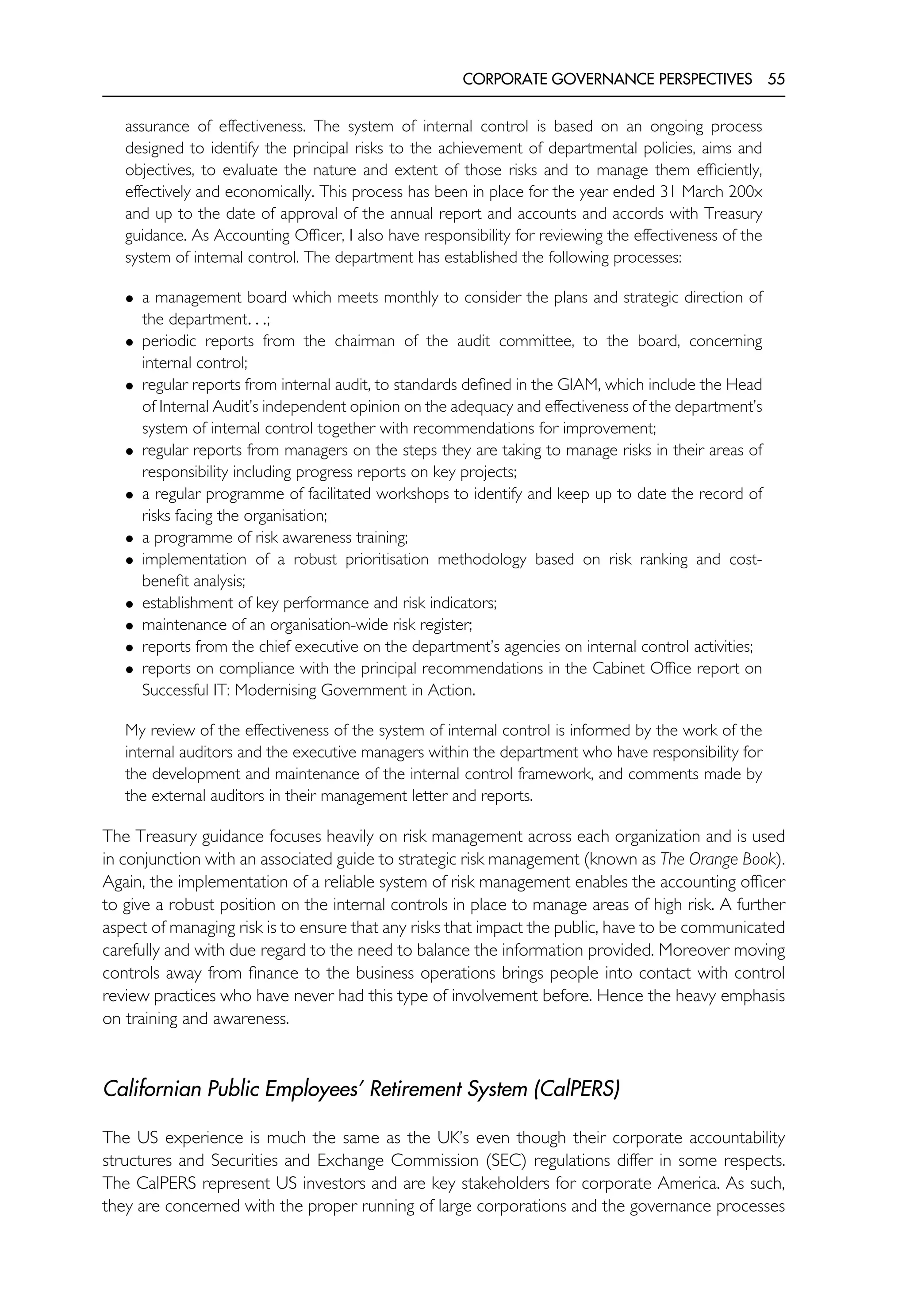 CORPORATE GOVERNANCE PERSPECTIVES 55
assurance of effectiveness. The system of internal control is based on an ongoing process
designed to identify the principal risks to the achievement of departmental policies, aims and
objectives, to evaluate the nature and extent of those risks and to manage them efficiently,
effectively and economically. This process has been in place for the year ended 31 March 200x
and up to the date of approval of the annual report and accounts and accords with Treasury
guidance. As Accounting Officer, I also have responsibility for reviewing the effectiveness of the
system of internal control. The department has established the following processes:
• a management board which meets monthly to consider the plans and strategic direction of
the department. . .;
• periodic reports from the chairman of the audit committee, to the board, concerning
internal control;
• regular reports from internal audit, to standards defined in the GIAM, which include the Head
of Internal Audit’s independent opinion on the adequacy and effectiveness of the department’s
system of internal control together with recommendations for improvement;
• regular reports from managers on the steps they are taking to manage risks in their areas of
responsibility including progress reports on key projects;
• a regular programme of facilitated workshops to identify and keep up to date the record of
risks facing the organisation;
• a programme of risk awareness training;
• implementation of a robust prioritisation methodology based on risk ranking and cost-
benefit analysis;
• establishment of key performance and risk indicators;
• maintenance of an organisation-wide risk register;
• reports from the chief executive on the department’s agencies on internal control activities;
• reports on compliance with the principal recommendations in the Cabinet Office report on
Successful IT: Modernising Government in Action.
My review of the effectiveness of the system of internal control is informed by the work of the
internal auditors and the executive managers within the department who have responsibility for
the development and maintenance of the internal control framework, and comments made by
the external auditors in their management letter and reports.
The Treasury guidance focuses heavily on risk management across each organization and is used
in conjunction with an associated guide to strategic risk management (known as The Orange Book).
Again, the implementation of a reliable system of risk management enables the accounting officer
to give a robust position on the internal controls in place to manage areas of high risk. A further
aspect of managing risk is to ensure that any risks that impact the public, have to be communicated
carefully and with due regard to the need to balance the information provided. Moreover moving
controls away from finance to the business operations brings people into contact with control
review practices who have never had this type of involvement before. Hence the heavy emphasis
on training and awareness.
Californian Public Employees’ Retirement System (CalPERS)
The US experience is much the same as the UK’s even though their corporate accountability
structures and Securities and Exchange Commission (SEC) regulations differ in some respects.
The CalPERS represent US investors and are key stakeholders for corporate America. As such,
they are concerned with the proper running of large corporations and the governance processes
 