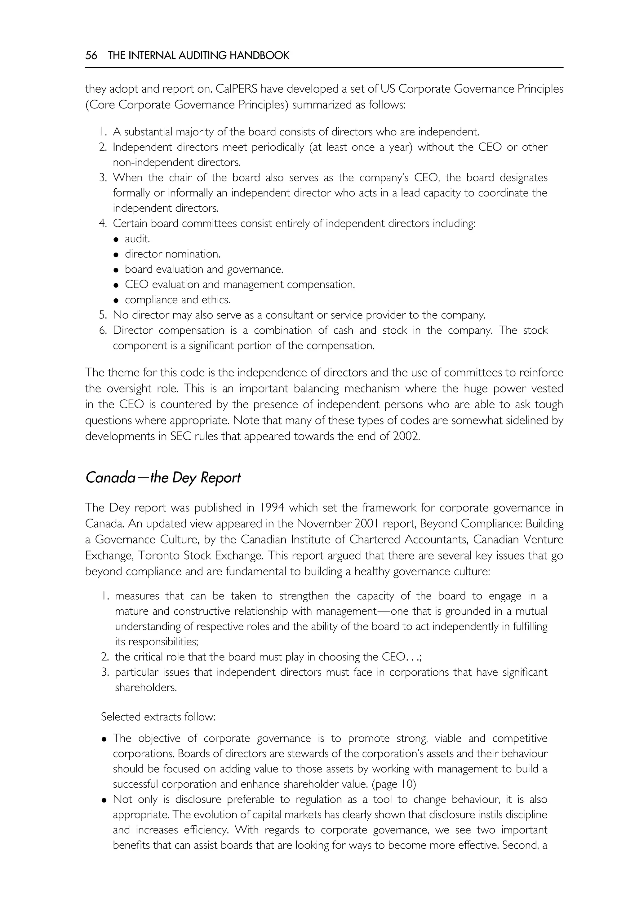 56 THE INTERNAL AUDITING HANDBOOK
they adopt and report on. CalPERS have developed a set of US Corporate Governance Principles
(Core Corporate Governance Principles) summarized as follows:
1. A substantial majority of the board consists of directors who are independent.
2. Independent directors meet periodically (at least once a year) without the CEO or other
non-independent directors.
3. When the chair of the board also serves as the company’s CEO, the board designates
formally or informally an independent director who acts in a lead capacity to coordinate the
independent directors.
4. Certain board committees consist entirely of independent directors including:
• audit.
• director nomination.
• board evaluation and governance.
• CEO evaluation and management compensation.
• compliance and ethics.
5. No director may also serve as a consultant or service provider to the company.
6. Director compensation is a combination of cash and stock in the company. The stock
component is a significant portion of the compensation.
The theme for this code is the independence of directors and the use of committees to reinforce
the oversight role. This is an important balancing mechanism where the huge power vested
in the CEO is countered by the presence of independent persons who are able to ask tough
questions where appropriate. Note that many of these types of codes are somewhat sidelined by
developments in SEC rules that appeared towards the end of 2002.
Canada—the Dey Report
The Dey report was published in 1994 which set the framework for corporate governance in
Canada. An updated view appeared in the November 2001 report, Beyond Compliance: Building
a Governance Culture, by the Canadian Institute of Chartered Accountants, Canadian Venture
Exchange, Toronto Stock Exchange. This report argued that there are several key issues that go
beyond compliance and are fundamental to building a healthy governance culture:
1. measures that can be taken to strengthen the capacity of the board to engage in a
mature and constructive relationship with management—one that is grounded in a mutual
understanding of respective roles and the ability of the board to act independently in fulfilling
its responsibilities;
2. the critical role that the board must play in choosing the CEO. . .;
3. particular issues that independent directors must face in corporations that have significant
shareholders.
Selected extracts follow:
• The objective of corporate governance is to promote strong, viable and competitive
corporations. Boards of directors are stewards of the corporation’s assets and their behaviour
should be focused on adding value to those assets by working with management to build a
successful corporation and enhance shareholder value. (page 10)
• Not only is disclosure preferable to regulation as a tool to change behaviour, it is also
appropriate. The evolution of capital markets has clearly shown that disclosure instils discipline
and increases efficiency. With regards to corporate governance, we see two important
benefits that can assist boards that are looking for ways to become more effective. Second, a
 