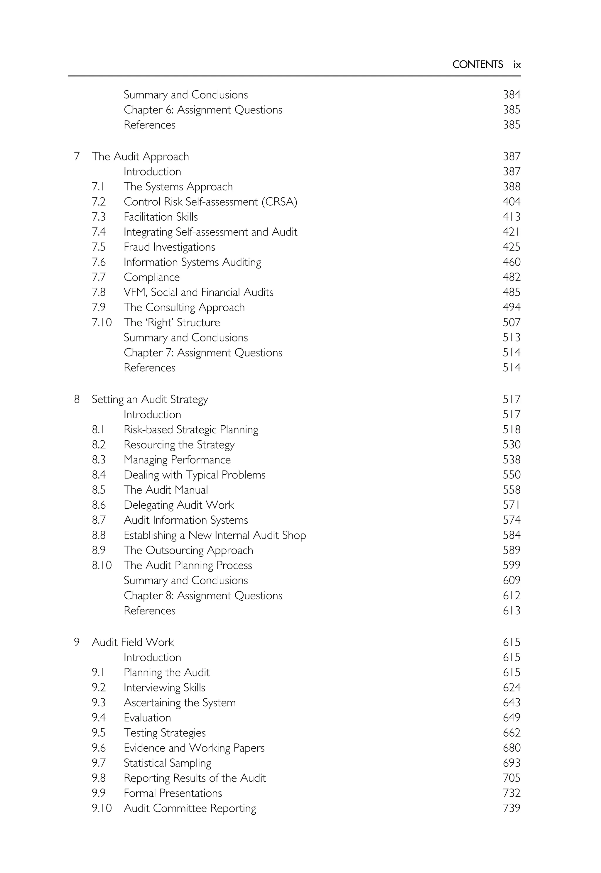 CONTENTS ix
Summary and Conclusions 384
Chapter 6: Assignment Questions 385
References 385
7 The Audit Approach 387
Introduction 387
7.1 The Systems Approach 388
7.2 Control Risk Self-assessment (CRSA) 404
7.3 Facilitation Skills 413
7.4 Integrating Self-assessment and Audit 421
7.5 Fraud Investigations 425
7.6 Information Systems Auditing 460
7.7 Compliance 482
7.8 VFM, Social and Financial Audits 485
7.9 The Consulting Approach 494
7.10 The ‘Right’ Structure 507
Summary and Conclusions 513
Chapter 7: Assignment Questions 514
References 514
8 Setting an Audit Strategy 517
Introduction 517
8.1 Risk-based Strategic Planning 518
8.2 Resourcing the Strategy 530
8.3 Managing Performance 538
8.4 Dealing with Typical Problems 550
8.5 The Audit Manual 558
8.6 Delegating Audit Work 571
8.7 Audit Information Systems 574
8.8 Establishing a New Internal Audit Shop 584
8.9 The Outsourcing Approach 589
8.10 The Audit Planning Process 599
Summary and Conclusions 609
Chapter 8: Assignment Questions 612
References 613
9 Audit Field Work 615
Introduction 615
9.1 Planning the Audit 615
9.2 Interviewing Skills 624
9.3 Ascertaining the System 643
9.4 Evaluation 649
9.5 Testing Strategies 662
9.6 Evidence and Working Papers 680
9.7 Statistical Sampling 693
9.8 Reporting Results of the Audit 705
9.9 Formal Presentations 732
9.10 Audit Committee Reporting 739
 
