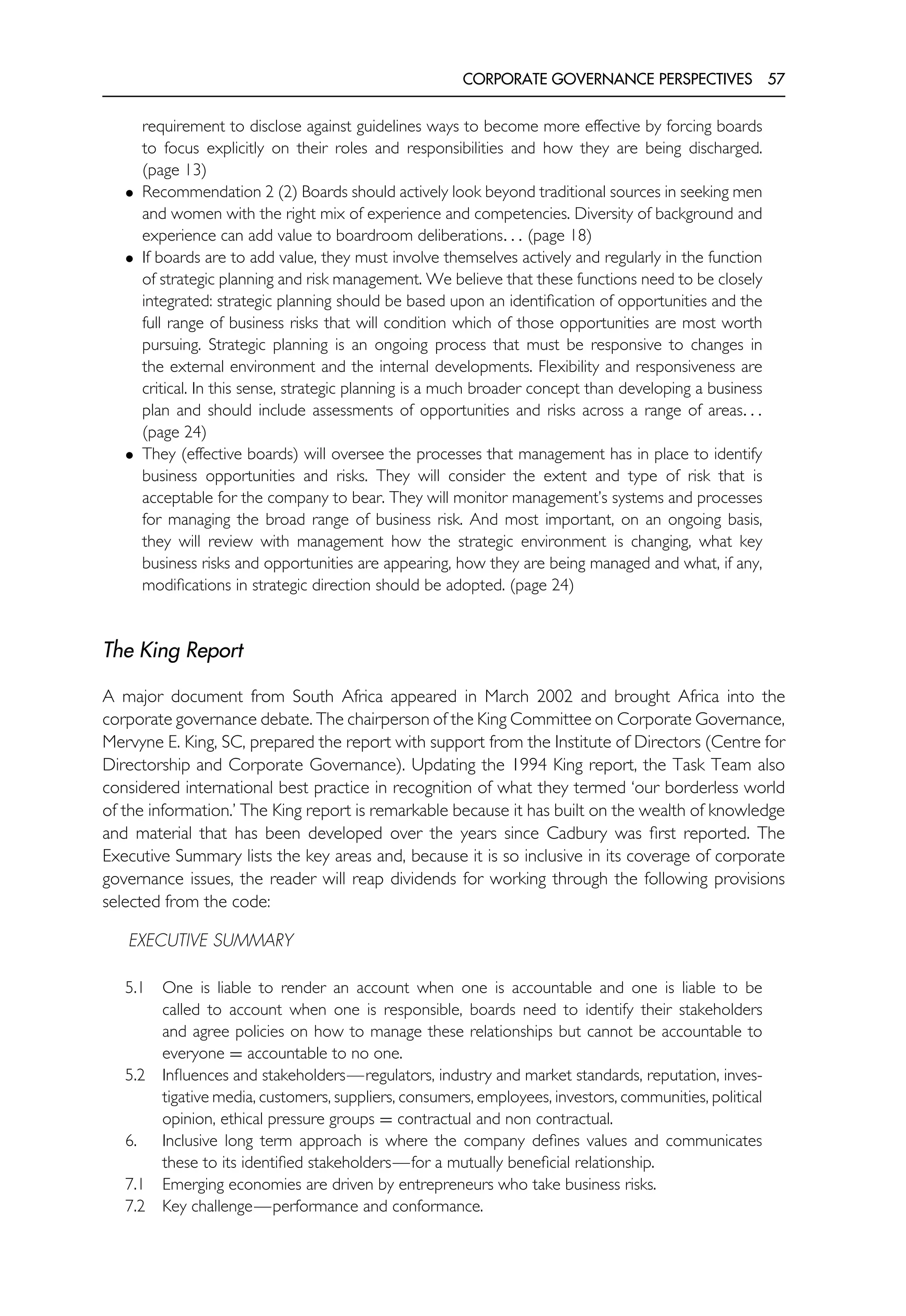 CORPORATE GOVERNANCE PERSPECTIVES 57
requirement to disclose against guidelines ways to become more effective by forcing boards
to focus explicitly on their roles and responsibilities and how they are being discharged.
(page 13)
• Recommendation 2 (2) Boards should actively look beyond traditional sources in seeking men
and women with the right mix of experience and competencies. Diversity of background and
experience can add value to boardroom deliberations. . . (page 18)
• If boards are to add value, they must involve themselves actively and regularly in the function
of strategic planning and risk management. We believe that these functions need to be closely
integrated: strategic planning should be based upon an identification of opportunities and the
full range of business risks that will condition which of those opportunities are most worth
pursuing. Strategic planning is an ongoing process that must be responsive to changes in
the external environment and the internal developments. Flexibility and responsiveness are
critical. In this sense, strategic planning is a much broader concept than developing a business
plan and should include assessments of opportunities and risks across a range of areas. . .
(page 24)
• They (effective boards) will oversee the processes that management has in place to identify
business opportunities and risks. They will consider the extent and type of risk that is
acceptable for the company to bear. They will monitor management’s systems and processes
for managing the broad range of business risk. And most important, on an ongoing basis,
they will review with management how the strategic environment is changing, what key
business risks and opportunities are appearing, how they are being managed and what, if any,
modifications in strategic direction should be adopted. (page 24)
The King Report
A major document from South Africa appeared in March 2002 and brought Africa into the
corporate governance debate. The chairperson of the King Committee on Corporate Governance,
Mervyne E. King, SC, prepared the report with support from the Institute of Directors (Centre for
Directorship and Corporate Governance). Updating the 1994 King report, the Task Team also
considered international best practice in recognition of what they termed ‘our borderless world
of the information.’ The King report is remarkable because it has built on the wealth of knowledge
and material that has been developed over the years since Cadbury was first reported. The
Executive Summary lists the key areas and, because it is so inclusive in its coverage of corporate
governance issues, the reader will reap dividends for working through the following provisions
selected from the code:
EXECUTIVE SUMMARY
5.1 One is liable to render an account when one is accountable and one is liable to be
called to account when one is responsible, boards need to identify their stakeholders
and agree policies on how to manage these relationships but cannot be accountable to
everyone = accountable to no one.
5.2 Influences and stakeholders—regulators, industry and market standards, reputation, inves-
tigative media, customers, suppliers, consumers, employees, investors, communities, political
opinion, ethical pressure groups = contractual and non contractual.
6. Inclusive long term approach is where the company defines values and communicates
these to its identified stakeholders—for a mutually beneficial relationship.
7.1 Emerging economies are driven by entrepreneurs who take business risks.
7.2 Key challenge—performance and conformance.
 