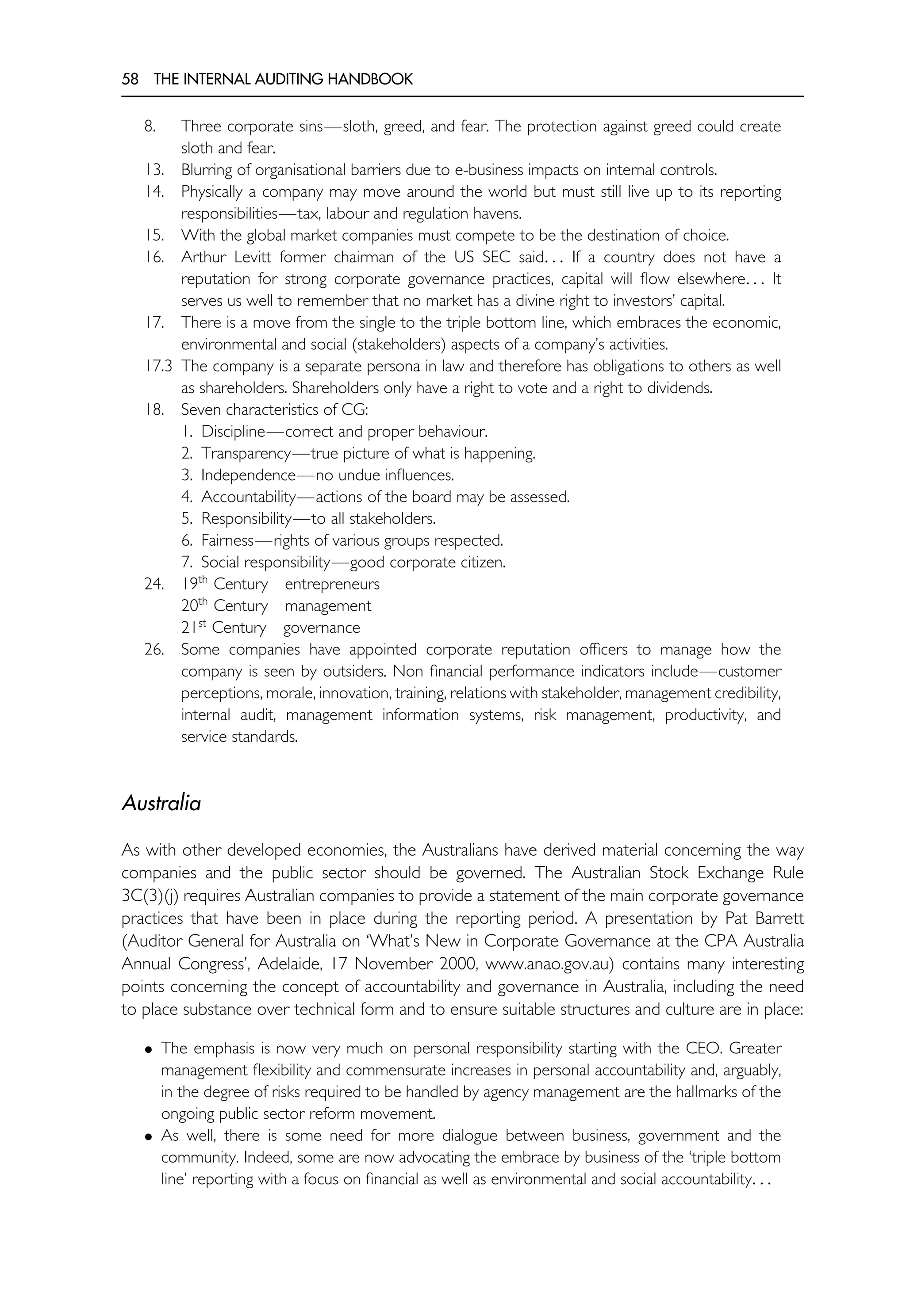 58 THE INTERNAL AUDITING HANDBOOK
8. Three corporate sins—sloth, greed, and fear. The protection against greed could create
sloth and fear.
13. Blurring of organisational barriers due to e-business impacts on internal controls.
14. Physically a company may move around the world but must still live up to its reporting
responsibilities—tax, labour and regulation havens.
15. With the global market companies must compete to be the destination of choice.
16. Arthur Levitt former chairman of the US SEC said. . . If a country does not have a
reputation for strong corporate governance practices, capital will flow elsewhere. . . It
serves us well to remember that no market has a divine right to investors’ capital.
17. There is a move from the single to the triple bottom line, which embraces the economic,
environmental and social (stakeholders) aspects of a company’s activities.
17.3 The company is a separate persona in law and therefore has obligations to others as well
as shareholders. Shareholders only have a right to vote and a right to dividends.
18. Seven characteristics of CG:
1. Discipline—correct and proper behaviour.
2. Transparency—true picture of what is happening.
3. Independence—no undue influences.
4. Accountability—actions of the board may be assessed.
5. Responsibility—to all stakeholders.
6. Fairness—rights of various groups respected.
7. Social responsibility—good corporate citizen.
24. 19th
Century entrepreneurs
20th
Century management
21st
Century governance
26. Some companies have appointed corporate reputation officers to manage how the
company is seen by outsiders. Non financial performance indicators include—customer
perceptions, morale, innovation, training, relations with stakeholder, management credibility,
internal audit, management information systems, risk management, productivity, and
service standards.
Australia
As with other developed economies, the Australians have derived material concerning the way
companies and the public sector should be governed. The Australian Stock Exchange Rule
3C(3)(j) requires Australian companies to provide a statement of the main corporate governance
practices that have been in place during the reporting period. A presentation by Pat Barrett
(Auditor General for Australia on ‘What’s New in Corporate Governance at the CPA Australia
Annual Congress’, Adelaide, 17 November 2000, www.anao.gov.au) contains many interesting
points concerning the concept of accountability and governance in Australia, including the need
to place substance over technical form and to ensure suitable structures and culture are in place:
• The emphasis is now very much on personal responsibility starting with the CEO. Greater
management flexibility and commensurate increases in personal accountability and, arguably,
in the degree of risks required to be handled by agency management are the hallmarks of the
ongoing public sector reform movement.
• As well, there is some need for more dialogue between business, government and the
community. Indeed, some are now advocating the embrace by business of the ‘triple bottom
line’ reporting with a focus on financial as well as environmental and social accountability. . .
 