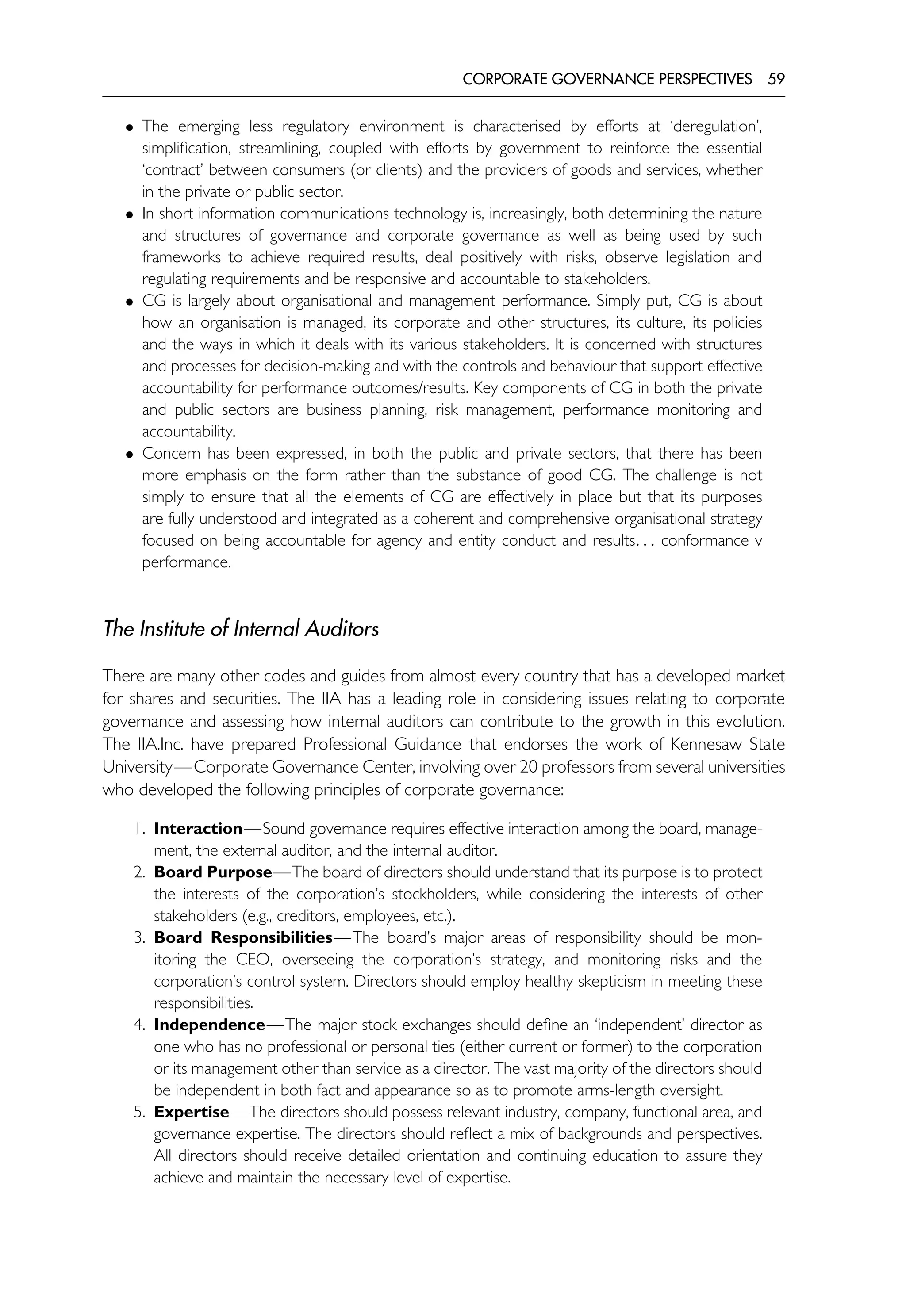 CORPORATE GOVERNANCE PERSPECTIVES 59
• The emerging less regulatory environment is characterised by efforts at ‘deregulation’,
simplification, streamlining, coupled with efforts by government to reinforce the essential
‘contract’ between consumers (or clients) and the providers of goods and services, whether
in the private or public sector.
• In short information communications technology is, increasingly, both determining the nature
and structures of governance and corporate governance as well as being used by such
frameworks to achieve required results, deal positively with risks, observe legislation and
regulating requirements and be responsive and accountable to stakeholders.
• CG is largely about organisational and management performance. Simply put, CG is about
how an organisation is managed, its corporate and other structures, its culture, its policies
and the ways in which it deals with its various stakeholders. It is concerned with structures
and processes for decision-making and with the controls and behaviour that support effective
accountability for performance outcomes/results. Key components of CG in both the private
and public sectors are business planning, risk management, performance monitoring and
accountability.
• Concern has been expressed, in both the public and private sectors, that there has been
more emphasis on the form rather than the substance of good CG. The challenge is not
simply to ensure that all the elements of CG are effectively in place but that its purposes
are fully understood and integrated as a coherent and comprehensive organisational strategy
focused on being accountable for agency and entity conduct and results. . . conformance v
performance.
The Institute of Internal Auditors
There are many other codes and guides from almost every country that has a developed market
for shares and securities. The IIA has a leading role in considering issues relating to corporate
governance and assessing how internal auditors can contribute to the growth in this evolution.
The IIA.Inc. have prepared Professional Guidance that endorses the work of Kennesaw State
University—Corporate Governance Center, involving over 20 professors from several universities
who developed the following principles of corporate governance:
1. Interaction—Sound governance requires effective interaction among the board, manage-
ment, the external auditor, and the internal auditor.
2. Board Purpose—The board of directors should understand that its purpose is to protect
the interests of the corporation’s stockholders, while considering the interests of other
stakeholders (e.g., creditors, employees, etc.).
3. Board Responsibilities—The board’s major areas of responsibility should be mon-
itoring the CEO, overseeing the corporation’s strategy, and monitoring risks and the
corporation’s control system. Directors should employ healthy skepticism in meeting these
responsibilities.
4. Independence—The major stock exchanges should define an ‘independent’ director as
one who has no professional or personal ties (either current or former) to the corporation
or its management other than service as a director. The vast majority of the directors should
be independent in both fact and appearance so as to promote arms-length oversight.
5. Expertise—The directors should possess relevant industry, company, functional area, and
governance expertise. The directors should reflect a mix of backgrounds and perspectives.
All directors should receive detailed orientation and continuing education to assure they
achieve and maintain the necessary level of expertise.
 